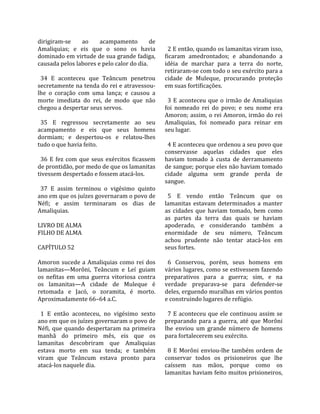 dirigiram‐se        ao     acampamento          de     
Amaliquias;  e  eis  que  o  sono  os  havia            2 E então, quando os lamanitas viram isso, 
dominado em virtude de sua grande fadiga,             ficaram  amedrontados;  e  abandonando  a 
causada pelos labores e pelo calor do dia.            idéia  de  marchar  para  a  terra  do  norte, 
                                                      retiraram‐se com todo o seu exército para a 
  34  E  aconteceu  que  Teâncum  penetrou            cidade  de  Muleque,  procurando  proteção 
secretamente na tenda do rei e atravessou‐            em suas fortificações.  
lhe  o  coração  com  uma  lança;  e  causou  a        
morte  imediata  do  rei,  de  modo  que  não           3  E  aconteceu  que  o  irmão  de  Amaliquias 
chegou a despertar seus servos.                       foi  nomeado  rei  do  povo;  e  seu  nome  era 
                                                      Amoron; assim, o rei Amoron, irmão do rei 
  35  E  regressou  secretamente  ao  seu             Amaliquias,  foi  nomeado  para  reinar  em 
acampamento  e  eis  que  seus  homens                seu lugar.  
dormiam;  e  despertou‐os  e  relatou‐lhes             
tudo o que havia feito.                                 4 E aconteceu que ordenou a seu povo que 
                                                      conservasse  aquelas  cidades  que  eles 
  36  E  fez  com  que  seus  exércitos  ficassem     haviam  tomado  à  custa  de  derramamento 
de prontidão, por medo de que os lamanitas            de sangue; porque eles não haviam tomado 
tivessem despertado e fossem atacá‐los.               cidade  alguma  sem  grande  perda  de 
                                                      sangue.  
  37  E  assim  terminou  o  vigésimo  quinto          
ano em que os juízes governaram o povo de               5  E  vendo  então  Teâncum  que  os 
Néfi;  e  assim  terminaram  os  dias  de             lamanitas  estavam  determinados  a  manter 
Amaliquias.                                           as  cidades  que  haviam  tomado,  bem  como 
                                                      as  partes  da  terra  das  quais  se  haviam 
LIVRO DE ALMA                                         apoderado,  e  considerando  também  a 
FILHO DE ALMA                                         enormidade  de  seu  número,  Teâncum 
                                                      achou  prudente  não  tentar  atacá‐los  em 
CAPÍTULO 52                                           seus fortes.  
                                                       
Amoron  sucede  a  Amaliquias  como  rei  dos           6  Conservou,  porém,  seus  homens  em 
lamanitas—Morôni,  Teâncum  e  Leí  guiam             vários lugares, como se estivessem fazendo 
os  nefitas  em  uma  guerra  vitoriosa  contra       preparativos  para  a  guerra;  sim,  e  na 
os  lamanitas—A  cidade  de  Muleque  é               verdade  preparava‐se  para  defender‐se 
retomada  e  Jacó,  o  zoramita,  é  morto.           deles, erguendo muralhas em vários pontos 
Aproximadamente 66–64 a.C.                            e construindo lugares de refúgio.  
                                                       
  1  E  então  aconteceu,  no  vigésimo  sexto          7  E  aconteceu  que  ele  continuou  assim  se 
ano em que os juízes governaram o povo de             preparando  para  a  guerra,  até  que  Morôni 
Néfi,  que  quando  despertaram  na  primeira         lhe  enviou  um  grande  número  de  homens 
manhã  do  primeiro  mês,  eis  que  os               para fortalecerem seu exército.  
lamanitas  descobriram  que  Amaliquias                
estava  morto  em  sua  tenda;  e  também               8  E  Morôni  enviou‐lhe  também  ordem  de 
viram  que  Teâncum  estava  pronto  para             conservar  todos  os  prisioneiros  que  lhe 
atacá‐los naquele dia.                                caíssem  nas  mãos,  porque  como  os 
                                                      lamanitas haviam feito muitos prisioneiros, 
 