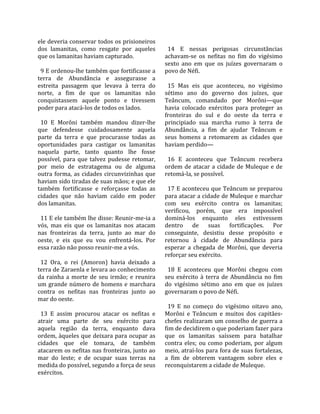 ele deveria conservar todos os prisioneiros           
dos  lamanitas,  como  resgate  por  aqueles           14  E  nessas  perigosas  circunstâncias 
que os lamanitas haviam capturado.                   achavam‐se  os  nefitas  no  fim  do  vigésimo 
                                                     sexto  ano  em  que  os  juízes  governaram  o 
  9 E ordenou‐lhe também que fortificasse a          povo de Néfi.  
terra  de  Abundância  e  assegurasse  a              
estreita  passagem  que  levava  à  terra  do          15  Mas  eis  que  aconteceu,  no  vigésimo 
norte,  a  fim  de  que  os  lamanitas  não          sétimo  ano  do  governo  dos  juízes,  que 
conquistassem  aquele  ponto  e  tivessem            Teâncum,  comandado  por  Morôni—que 
poder para atacá‐los de todos os lados.              havia  colocado  exércitos  para  proteger  as 
                                                     fronteiras  do  sul  e  do  oeste  da  terra  e 
  10  E  Morôni  também  mandou  dizer‐lhe           principiado  sua  marcha  rumo  à  terra  de 
que  defendesse  cuidadosamente  aquela              Abundância,  a  fim  de  ajudar  Teâncum  e 
parte  da  terra  e  que  procurasse  todas  as      seus  homens  a  retomarem  as  cidades  que 
oportunidades  para  castigar  os  lamanitas         haviam perdido—  
naquela  parte,  tanto  quanto  lhe  fosse            
possível,  para  que  talvez  pudesse  retomar,        16  E  aconteceu  que  Teâncum  recebera 
por  meio  de  estratagema  ou  de  alguma           ordem  de  atacar  a  cidade  de  Muleque  e  de 
outra  forma,  as  cidades  circunvizinhas  que      retomá‐la, se possível.  
haviam sido tiradas de suas mãos; e que ele           
também  fortificasse  e  reforçasse  todas  as         17 E aconteceu que Teâncum se preparou 
cidades  que  não  haviam  caído  em  poder          para atacar a cidade de Muleque e marchar 
dos lamanitas.                                       com  seu  exército  contra  os  lamanitas; 
                                                     verificou,  porém,  que  era  impossível 
  11 E ele também lhe disse: Reunir‐me‐ia a          dominá‐los  enquanto  eles  estivessem 
vós,  mas  eis  que  os  lamanitas  nos  atacam      dentro  de  suas  fortificações.  Por 
nas  fronteiras  da  terra,  junto  ao  mar  do      conseguinte,  desistiu  desse  propósito  e 
oeste,  e  eis  que  eu  vou  enfrentá‐los.  Por     retornou  à  cidade  de  Abundância  para 
essa razão não posso reunir‐me a vós.                esperar  a  chegada  de  Morôni,  que  deveria 
                                                     reforçar seu exército.  
  12  Ora,  o  rei  (Amoron)  havia  deixado  a       
terra de Zaraenla e levara ao conhecimento             18  E  aconteceu  que  Morôni  chegou  com 
da  rainha  a  morte  de  seu  irmão;  e  reunira    seu  exército  à  terra  de  Abundância  no  fim 
um  grande  número  de  homens  e  marchara          do  vigésimo  sétimo  ano  em  que  os  juízes 
contra  os  nefitas  nas  fronteiras  junto  ao      governaram o povo de Néfi.  
mar do oeste.                                         
                                                       19  E  no  começo  do  vigésimo  oitavo  ano, 
  13  E  assim  procurou  atacar  os  nefitas  e     Morôni  e  Teâncum  e  muitos  dos  capitães‐
atrair  uma  parte  de  seu  exército  para          chefes realizaram um conselho de guerra a 
aquela  região  da  terra,  enquanto  dava           fim de decidirem o que poderiam fazer para 
ordem, àqueles que deixara para ocupar as            que  os  lamanitas  saíssem  para  batalhar 
cidades  que  ele  tomara,  de  também               contra  eles;  ou  como  poderiam,  por  algum 
atacarem os nefitas nas fronteiras, junto ao         meio, atraí‐los para fora de suas fortalezas, 
mar  do  leste;  e  de  ocupar  suas  terras  na     a  fim  de  obterem  vantagem  sobre  eles  e 
medida do possível, segundo a força de seus          reconquistarem a cidade de Muleque.  
exércitos.  
 