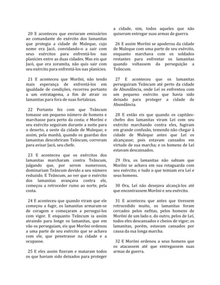                                                       a  cidade,  sim,  todos  aqueles  que  não 
  20  E  aconteceu  que  enviaram  emissários         quiseram entregar suas armas de guerra.  
ao  comandante  do  exército  dos  lamanitas           
que  protegia  a  cidade  de  Muleque,  cujo            26 E assim Morôni se apoderou da cidade 
nome  era  Jacó,  convidando‐o  a  sair  com          de Muleque com uma parte de seu exército, 
seus  exércitos  para  enfrentá‐los  nas              enquanto  marchava  com  os  soldados 
planícies entre as duas cidades. Mas eis que          restantes  para  enfrentar  os  lamanitas 
Jacó,  que  era  zoramita,  não  quis  sair  com      quando  voltassem  da  perseguição  a 
seu exército para enfrentá‐los nas planícies.         Teâncum.  
                                                       
  21  E  aconteceu  que  Morôni,  não  tendo            27  E  aconteceu  que  os  lamanitas 
mais  esperança  de  enfrentá‐los  em                 perseguiram  Teâncum  até  perto  da  cidade 
igualdade  de  condições,  recorreu  portanto         de  Abundância,  onde  Leí  os  enfrentou  com 
a  um  estratagema,  a  fim  de  atrair  os           um  pequeno  exército  que  havia  sido 
lamanitas para fora de suas fortalezas.               deixado  para  proteger  a  cidade  de 
                                                      Abundância.  
  22  Portanto  fez  com  que  Teâncum                 
tomasse um pequeno número de homens e                   28  E  então  eis  que  quando  os  capitães‐
marchasse  para  perto  da  costa;  e  Morôni  e      chefes  dos  lamanitas  viram  Leí  com  seu 
seu exército seguiram durante a noite para            exército  marchando  contra  eles,  fugiram 
o  deserto,  a  oeste  da  cidade  de  Muleque;  e    em grande confusão, temendo não chegar à 
assim,  pela  manhã,  quando  os  guardas  dos        cidade  de  Muleque  antes  que  Leí  os 
lamanitas  descobriram  Teâncum,  correram            alcançasse;  pois  estavam  cansados  em 
para avisar Jacó, seu chefe.                          virtude de sua marcha; e os homens de Leí 
                                                      estavam descansados.  
  23  E  aconteceu  que  os  exércitos  dos            
lamanitas  marcharam  contra  Teâncum,                  29  Ora,  os  lamanitas  não  sabiam  que 
julgando  que,  por  serem  numerosos,                Morôni  se  achava  em  sua  retaguarda  com 
dominariam Teâncum devido a seu número                seu exército; e tudo o que temiam era Leí e 
reduzido. E Teâncum, ao ver que o exército            seus homens.  
dos  lamanitas  avançava  contra  ele,                 
começou  a  retroceder  rumo  ao  norte,  pela          30  Ora,  Leí  não  desejava  alcançá‐los  até 
costa.                                                que encontrassem Morôni e seu exército.  
                                                       
  24 E aconteceu que quando viram que ele               31  E  aconteceu  que  antes  que  tivessem 
começou  a  fugir,  os  lamanitas  armaram‐se         retrocedido  muito,  os  lamanitas  foram 
de  coragem  e  começaram  a  persegui‐los            cercados  pelos  nefitas,  pelos  homens  de 
com  vigor.  E  enquanto  Teâncum  ia  assim          Morôni de um lado e, do outro, pelos de Leí, 
atraindo  para  longe  os  lamanitas,  que  em        todos eles descansados e cheios de vigor; os 
vão os perseguiam, eis que Morôni ordenou             lamanitas,  porém,  estavam  cansados  por 
a  uma  parte  de  seu  exército  que  se  achava     causa da sua longa marcha.  
com  ele,  que  penetrasse  na  cidade  e  a           
ocupasse.                                               32  E  Morôni  ordenou  a  seus  homens  que 
                                                      os  atacassem  até  que  entregassem  suas 
  25  E  eles  assim  fizeram  e  mataram  todos      armas de guerra.  
os que haviam sido deixados para proteger 
 