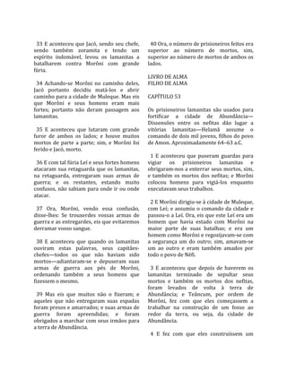                                                        
  33 E aconteceu que Jacó, sendo seu chefe,             40 Ora, o número de prisioneiros feitos era 
sendo  também  zoramita  e  tendo  um                 superior  ao  número  de  mortos,  sim, 
espírito  indomável,  levou  os  lamanitas  a         superior ao número de mortos de ambos os 
batalharem  contra  Morôni  com  grande               lados.  
fúria.                                                 
                                                      LIVRO DE ALMA 
  34  Achando‐se  Morôni  no  caminho  deles,         FILHO DE ALMA  
Jacó  portanto  decidiu  matá‐los  e  abrir            
caminho para a cidade de Muleque. Mas eis             CAPÍTULO 53  
que  Morôni  e  seus  homens  eram  mais               
fortes;  portanto  não  deram  passagem  aos          Os  prisioneiros  lamanitas  são  usados  para 
lamanitas.                                            fortificar  a  cidade  de  Abundância—
                                                      Dissensões  entre  os  nefitas  dão  lugar  a 
  35  E  aconteceu  que  lutaram  com  grande         vitórias  lamanitas—Helamã  assume  o 
furor  de  ambos  os  lados;  e  houve  muitos        comando de dois mil jovens, filhos do povo 
mortos  de  parte  a  parte;  sim,  e  Morôni  foi    de Amon. Aproximadamente 64–63 a.C.  
ferido e Jacó, morto.                                  
                                                        1  E  aconteceu  que  puseram  guardas  para 
  36 E com tal fúria Leí e seus fortes homens         vigiar  os  prisioneiros  lamanitas  e 
atacaram  sua  retaguarda  que  os  lamanitas,        obrigaram‐nos a enterrar seus mortos, sim, 
na  retaguarda,  entregaram  suas  armas  de          e  também  os  mortos  dos  nefitas;  e  Morôni 
guerra;  e  os  restantes,  estando  muito            colocou  homens  para  vigiá‐los  enquanto 
confusos, não sabiam para onde ir ou onde             executavam seus trabalhos.  
atacar.                                                
                                                        2 E Morôni dirigiu‐se à cidade de Muleque, 
  37  Ora,  Morôni,  vendo  essa  confusão,           com Leí; e assumiu o comando da cidade e 
disse‐lhes:  Se  trouxerdes  vossas  armas  de        passou‐o a Leí. Ora, eis que este Leí era um 
guerra e as entregardes, eis que evitaremos           homem  que  havia  estado  com  Morôni  na 
derramar vosso sangue.                                maior  parte  de  suas  batalhas;  e  era  um 
                                                      homem como Morôni e regozijavam‐se com 
  38  E  aconteceu  que  quando  os  lamanitas        a  segurança  um  do  outro;  sim,  amavam‐se 
ouviram  estas  palavras,  seus  capitães‐            um  ao  outro  e  eram  também  amados  por 
chefes—todos  os  que  não  haviam  sido              todo o povo de Néfi.  
mortos—adiantaram‐se  e  depuseram  suas               
armas  de  guerra  aos  pés  de  Morôni,                3  E  aconteceu  que  depois  de  haverem  os 
ordenando  também  a  seus  homens  que               lamanitas  terminado  de  sepultar  seus 
fizessem o mesmo.                                     mortos  e  também  os  mortos  dos  nefitas, 
                                                      foram  levados  de  volta  à  terra  de 
  39  Mas  eis  que  muitos  não  o  fizeram;  e      Abundância;  e  Teâncum,  por  ordem  de 
aqueles  que  não  entregaram  suas  espadas          Morôni,  fez  com  que  eles  começassem  a 
foram presos e amarrados; e suas armas de             trabalhar  na  construção  de  um  fosso  ao 
guerra  foram  apreendidas;  e  foram                 redor  da  terra,  ou  seja,  da  cidade  de 
obrigados a marchar com seus irmãos para              Abundância.  
a terra de Abundância.                                 
                                                        4  E  fez  com  que  eles  construíssem  um 
 