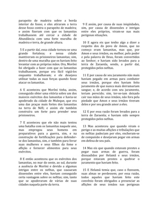 parapeito  de  madeira  sobre  a  borda               
interior  do  fosso;  e  eles  atiraram  a  terra      9  E  assim,  por  causa  de  suas  iniqüidades, 
desse fosso contra o parapeito de madeira;           sim,  por  causa  de  dissensões  e  intrigas 
e  assim  fizeram  com  que  os  lamanitas           entre  eles  próprios,  viram‐se  nas  mais 
trabalhassem  até  cercar  a  cidade  de             perigosas situações.  
Abundância  com  uma  forte  muralha  de              
madeira e terra, de grande altura.                     10  E  agora  eis  que  tenho  algo  a  dizer  a 
                                                     respeito  dos  do  povo  de  Amon,  que  no 
  5 E a partir daí, essa cidade tornou‐se uma        começo  eram  lamanitas,  mas  que,  por 
grande  fortaleza;  e  nessa  cidade                 Amon e seus irmãos, ou melhor, pelo poder 
mantiveram os prisioneiros lamanitas; sim,           e  pela  palavra  de  Deus,  foram  convertidos 
dentro de uma muralha que os haviam feito            ao  Senhor;  e  haviam  sido  levados  para  a 
levantar com as próprias mãos. Ora, Morôni           terra  de  Zaraenla,  sendo,  a  partir  daí, 
foi  obrigado  a  fazer  com  que  os  lamanitas     protegidos pelos nefitas.  
trabalhassem,  porque  era  fácil  vigiá‐los          
enquanto  trabalhavam;  e  ele  desejava               11 E por causa de seu juramento não mais 
utilizar  todas  as  suas  forças  quando  fosse     haviam  pegado  em  armas  para  combater 
atacar os lamanitas.                                 seus  irmãos,  porque  eles  haviam  feito 
                                                     juramento de que nunca mais derramariam 
  6  E  aconteceu  que  Morôni  tinha,  assim,       sangue;  e,  de  acordo  com  seu  juramento, 
conseguido obter uma vitória sobre um dos            teriam  perecido;  sim,  ter‐se‐iam  deixado 
maiores  exércitos  dos  lamanitas  e  havia‐se      cair nas mãos de seus irmãos, não fora pela 
apoderado  da  cidade  de  Muleque,  que  era        piedade  que  Amon  e  seus  irmãos  tiveram 
uma  das  praças  mais  fortes  dos  lamanitas       deles e por seu grande amor a eles.  
na  terra  de  Néfi;  e  assim  ele  também           
construíra  um  forte  para  prender  seus             12  E  por  essa  razão  foram  levados  para  a 
prisioneiros.                                        terra  de  Zaraenla;  e  haviam  sido  sempre 
                                                     protegidos pelos nefitas.  
  7  E  aconteceu  que  ele  não  mais  tentou        
uma batalha com os lamanitas naquele ano,              13  Mas  aconteceu  que  quando  viram  o 
mas  empregou  seus  homens  em                      perigo e as muitas aflições e tribulações que 
preparativos  para  a  guerra,  sim,  e  na          os  nefitas  padeciam  por  eles,  encheram‐se 
construção  de  fortificações  para  defender‐       de compaixão e desejaram pegar em armas 
se dos lamanitas, sim, e também para livrar          em defesa de seu país.  
suas  mulheres  e  seus  filhos  da  fome  e          
aflição  e  fornecer  alimentos  para  seus            14  Mas  eis  que  quando  estavam  prestes  a 
exércitos.                                           pegar  suas  armas  de  guerra,  foram 
                                                     dissuadidos  por  Helamã  e  seus  irmãos, 
  8  E  então  aconteceu  que  os  exércitos  dos    porque  estavam  prestes  a  quebrar  o 
lamanitas, no mar do oeste, ao sul, durante          juramento que haviam feito.  
a  ausência  de  Morôni  e  devido  a  algumas        
intrigas  entre  os  nefitas,  que  causaram           15  E  Helamã  temia  que,  caso  o  fizessem, 
dissensões  entre  eles,  haviam  conseguido         suas  almas  se  perdessem;  por  essa  razão, 
certa vantagem sobre os nefitas; sim, tanto          todos  aqueles  que  haviam  feito  este 
que  se  apoderaram  de  várias  de  suas            convênio  foram  obrigados  a  presenciar  as 
cidades naquela parte da terra.                      aflições  de  seus  irmãos  nas  perigosas 
 
