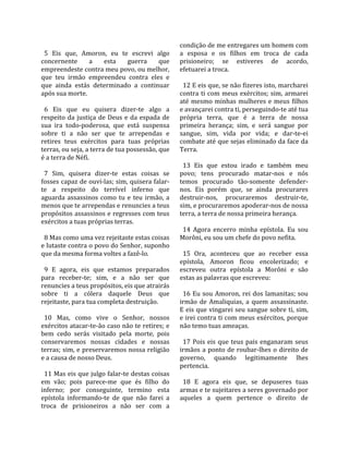                                                       condição de me entregares um homem com 
  5  Eis  que,  Amoron,  eu  te  escrevi  algo        a  esposa  e  os  filhos  em  troca  de  cada 
concernente  a  esta  guerra  que                     prisioneiro;  se  estiveres  de  acordo, 
empreendeste contra meu povo, ou melhor,              efetuarei a troca.  
que  teu  irmão  empreendeu  contra  eles  e           
que  ainda  estás  determinado  a  continuar            12 E eis que, se não fizeres isto, marcharei 
após sua morte.                                       contra  ti  com  meus  exércitos;  sim,  armarei 
                                                      até  mesmo  minhas  mulheres  e  meus  filhos 
  6  Eis  que  eu  quisera  dizer‐te  algo  a         e avançarei contra ti, perseguindo‐te até tua 
respeito  da  justiça  de  Deus  e  da  espada  de    própria  terra,  que  é  a  terra  de  nossa 
sua  ira  todo‐poderosa,  que  está  suspensa         primeira  herança;  sim,  e  será  sangue  por 
sobre  ti  a  não  ser  que  te  arrependas  e        sangue,  sim,  vida  por  vida;  e  dar‐te‐ei 
retires  teus  exércitos  para  tuas  próprias        combate até que sejas eliminado da face da 
terras, ou seja, a terra de tua possessão, que        Terra.  
é a terra de Néfi.                                     
                                                        13  Eis  que  estou  irado  e  também  meu 
  7  Sim,  quisera  dizer‐te  estas  coisas  se       povo;  tens  procurado  matar‐nos  e  nós 
fosses capaz de ouvi‐las; sim, quisera falar‐         temos  procurado  tão‐somente  defender‐
te  a  respeito  do  terrível  inferno  que           nos.  Eis  porém  que,  se  ainda  procurares 
aguarda  assassinos  como  tu  e  teu  irmão,  a      destruir‐nos,  procuraremos  destruir‐te, 
menos que te arrependas e renuncies a teus            sim, e procuraremos apoderar‐nos de nossa 
propósitos assassinos e regresses com teus            terra, a terra de nossa primeira herança.  
exércitos a tuas próprias terras.                      
                                                        14  Agora  encerro  minha  epístola.  Eu  sou 
  8 Mas como uma vez rejeitaste estas coisas          Morôni, eu sou um chefe do povo nefita.  
e lutaste contra o povo do Senhor, suponho             
que da mesma forma voltes a fazê‐lo.                    15  Ora,  aconteceu  que  ao  receber  essa 
                                                      epístola,  Amoron  ficou  encolerizado;  e 
  9  E  agora,  eis  que  estamos  preparados         escreveu  outra  epístola  a  Morôni  e  são 
para  receber‐te;  sim,  e  a  não  ser  que          estas as palavras que escreveu:  
renuncies a teus propósitos, eis que atrairás          
sobre  ti  a  cólera  daquele  Deus  que                16 Eu sou Amoron, rei dos lamanitas; sou 
rejeitaste, para tua completa destruição.             irmão  de  Amaliquias,  a  quem  assassinaste. 
                                                      E eis que vingarei seu sangue sobre ti, sim, 
  10  Mas,  como  vive  o  Senhor,  nossos            e irei contra ti com meus exércitos, porque 
exércitos atacar‐te‐ão caso não te retires; e         não temo tuas ameaças.  
bem  cedo  serás  visitado  pela  morte,  pois         
conservaremos  nossas  cidades  e  nossas               17  Pois  eis  que  teus  pais  enganaram  seus 
terras; sim, e preservaremos nossa religião           irmãos  a  ponto  de  roubar‐lhes  o  direito  de 
e a causa de nosso Deus.                              governo,  quando  legitimamente  lhes 
                                                      pertencia.  
  11 Mas eis que julgo falar‐te destas coisas          
em  vão;  pois  parece‐me  que  és  filho  do           18  E  agora  eis  que,  se  depuseres  tuas 
inferno;  por  conseguinte,  termino  esta            armas e te sujeitares a seres governado por 
epístola  informando‐te  de  que  não  farei  a       aqueles  a  quem  pertence  o  direito  de 
troca  de  prisioneiros  a  não  ser  com  a 
 