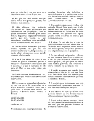 governo,  então  farei  com  que  meu  povo           guardas  lamanitas  são  induzidos  a 
deponha as armas e cesse de guerrear.                 embebedarem‐se  e  os  prisioneiros  nefitas 
                                                      são libertados—A cidade de Gide é tomada 
  19  Eis  que  tens  feito  muitas  ameaças          sem         derramamento          de       sangue. 
contra  mim  e  meu  povo;  nós,  porém,  não         Aproximadamente 63–62 a.C.  
tememos tuas ameaças.                                  
                                                        1 Ora, aconteceu que quando recebeu esta 
  20  Não  obstante,  com  satisfação                 epístola,  Morôni  ficou  ainda  mais  irado, 
concordarei  em  trocar  prisioneiros  em             porque  sabia  que  Amoron  tinha  perfeito 
conformidade  com  tua  proposta,  a  fim  de         conhecimento de sua fraude; sim, ele sabia 
poder  economizar  alimento  para  meus               que  Amoron  não  ignorava  que  aquela 
homens de guerra; e empreenderemos uma                guerra  contra  os  nefitas  era  movida  por 
guerra  que  será  eterna,  até  que                  uma causa injusta.  
submetamos  os  nefitas  a  nossa  autoridade          
ou que os exterminemos para sempre.                     2  E  disse:  Eis  que  não  farei  a  troca  de 
                                                      prisioneiros com Amoron a não ser que ele 
  21  E  relativamente  a  esse  Deus  que  dizes     abandone  seus  propósitos,  como  declarei 
termos  rejeitado,  eis  que  nós  não                em  minha  epístola,  porque  não  permitirei 
conhecemos tal ser; vós, tampouco; mas se             que adquira mais poder do que já tem.  
existir  tal  ser,  nós  sabemos  apenas  que  ele     
nos criou tal como a vós.                               3  Eis  que  sei  onde  os  lamanitas  retêm  os 
                                                      de meu povo que foram feitos prisioneiros; 
  22  E  se  é  que  existe  um  diabo  e  um         e uma vez que Amoron não concordou com 
inferno,  eis  que  não  te  mandará  para  lá,  a    minha  proposta,  eis  que  agirei  de  acordo 
fim de que vivas com meu irmão que foi por            com  minhas  palavras;  sim,  semearei  a 
ti  assassinado  e  que  tu  insinuaste  ter  ido     morte entre eles até que peçam a paz.  
para  lá?  Mas  eis  que  estas  coisas  não           
importam.                                               4  E  então  aconteceu  que  quando  disse 
                                                      essas  palavras,  Morôni  fez  com  que  fosse 
  23 Eu sou Amoron e descendente de Zorã,             dada  uma  busca  entre  seus  homens  para 
a quem teus pais pressionaram e trouxeram             ver se havia entre eles um homem que fosse 
de Jerusalém.                                         descendente de Lamã.  
                                                       
  24 E eis agora que sou um bravo lamanita;             5  E  aconteceu  que  encontraram  um,  cujo 
eis  que  esta  guerra  foi  empreendida  para        nome era Lamã; e era um dos servos do rei 
vingar  as  ofensas  cometidas  contra  eles  e       que fora assassinado por Amaliquias.  
para  obter  e  manter  seus  direitos  ao             
governo;  e  termino  minha  epístola  a                6  Ora,  Morôni  fez  com  que  Lamã  e  um 
Morôni.                                               pequeno  número  de  seus  homens  fossem 
                                                      até os guardas que vigiavam os nefitas.  
LIVRO DE ALMA                                          
FILHO DE ALMA                                           7 Ora, os nefitas estavam presos na cidade 
                                                      de Gide; portanto Morôni designou Lamã e 
CAPÍTULO 55                                           fez  com  que  um  pequeno  número  de 
                                                      homens o acompanhasse.  
Morôni recusa‐se a trocar prisioneiros—Os 
 