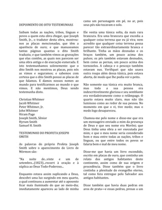                                                      cama  um  personagem  em  pé,  no  ar,  pois 
DEPOIMENTO DE OITO TESTEMUNHAS                       seus pés não tocavam o solo.  
                                                      
Saibam  todas  as  nações,  tribos,  línguas  e      Ele  vestia  uma  túnica  solta,  da  mais  rara 
povos a quem esta obra chegar, que Joseph            brancura.  Era  uma  brancura  que  excedia  a 
Smith,  Jr.,  o  tradutor  desta  obra,  mostrou‐    qualquer  coisa  terrena  que  eu  já  vira;  nem 
nos  as  placas  mencionadas,  que  têm  a           acredito  que  qualquer  coisa  terrena  possa 
aparência  de  ouro;  e  que  manuseamos             parecer  tão  extraordinariamente  branca  e 
tantas  páginas  quantas  o  dito  Smith             brilhante.  Tinha  as  mãos  desnudas  e  os 
traduziu; e que também vimos as gravações            braços  também,  um  pouco  acima  dos 
que  elas  contêm,  as  quais  nos  parecem  ser     pulsos;  os  pés  também  estavam  desnudos, 
uma obra antiga e de execução esmerada. E            bem  como  as  pernas,  um  pouco  acima  dos 
isto  testemunhamos  solenemente:  que  o            tornozelos.  A  cabeça  e  o  pescoço  também 
dito  Smith  nos  mostrou  as  placas,  pois  nós    estavam  nus.  Verifiquei  que  não  usava 
as  vimos  e  seguramos;  e  sabemos  com            outra  roupa  além  dessa  túnica,  pois  estava 
certeza que o dito Smith possui as placas de         aberta, de modo que lhe podia ver o peito.  
que  falamos.  E  damos  nossos  nomes  ao            
mundo  para  testificarmos  ao  mundo  o  que        Não  somente  sua  túnica  era  muito  branca, 
vimos.  E  não  mentimos,  Deus  sendo               mas      toda       a   sua      pessoa        era 
testemunha disto.                                    indescritivelmente gloriosa e seu semblante 
                                                     era  verdadeiramente  como  o  relâmpago.  O 
Christian Whitmer                                    quarto  estava  muito  claro,  mas  não  tão 
Jacob Whitmer                                        luminoso como ao redor de sua pessoa. No 
Peter Whitmer, Jr.                                   momento  em  que  o  vi,  tive  medo;  mas  o 
John Whitmer                                         medo logo desapareceu.  
Hiram Page                                            
Joseph Smith, Sênior                                 Chamou‐me  pelo  nome  e  disse‐me  que  era 
Hyrum Smith                                          um mensageiro enviado a mim da presença 
Samuel H. Smith                                      de  Deus  e  que  seu  nome  era  Morôni;  que 
                                                     Deus  tinha  uma  obra  a  ser  executada  por 
TESTEMUNHO DO PROFETA JOSEPH                         mim;  e  que  o  meu  nome  seria  considerado 
SMITH                                                bom  e  mau  entre  todas  as  nações,  tribos  e 
                                                     línguas,  ou  que  entre  todos  os  povos  se 
As  palavras  do  próprio  Profeta  Joseph           falaria bem e mal de meu nome.  
Smith  sobre  o  aparecimento  do  Livro  de          
Mórmon são:                                          Disse‐me  que  havia  um  livro  escondido, 
                                                     escrito em placas de ouro, que continha um 
“Na  noite  de...vinte  e  um  de                    relato  dos  antigos  habitantes  deste 
setembro...(1823)...recorri  à  oração  e  à         continente,  assim  como  de  sua  origem  e 
súplica ao Deus Todo‐Poderoso...                     procedência.  Disse  também  que  o  livro 
                                                     continha  a  plenitude  do  evangelho  eterno, 
Enquanto  estava  assim  suplicando  a  Deus,        tal  como  fora  entregue  pelo  Salvador  aos 
descobri uma luz surgindo em meu quarto,             antigos habitantes.  
a qual continuou a aumentar até o aposento            
ficar  mais  iluminado  do  que  ao  meio‐dia;       Disse  também  que  havia  duas  pedras  em 
imediatamente  apareceu  ao  lado  de  minha         aros de prata—e essas pedras, presas a um 
 