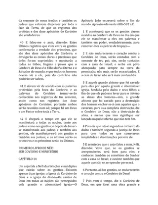 da  semente  de  meus  irmãos  e  também  os         Apóstolo  João  escreverá  sobre  o  fim  do 
judeus  que  estavam  dispersos  por  toda  a        mundo. Aproximadamente 600–592 a.C.  
face  da  Terra,  de  que  os  registros  dos         
profetas  e  dos  doze  apóstolos  do  Cordeiro        1  E  acontecerá  que  se  os  gentios  derem 
são verdadeiros.                                     ouvidos ao Cordeiro de Deus no dia em que 
                                                     ele  se  manifestar  a  eles  em  palavras  e 
  40  E  falou‐me  o  anjo,  dizendo:  Estes         também  em  poder,  verdadeiramente,  para 
últimos registros que viste entre os gentios         remover‐lhes as pedras de tropeço—  
confirmarão  a  verdade  dos  primeiros,  que         
são  dos  doze  apóstolos  do  Cordeiro,  e            2  E  não  endurecerem  o  coração  contra  o 
divulgarão  as  coisas  claras  e  preciosas  que    Cordeiro  de  Deus,  serão  contados  com  a 
deles  foram  suprimidas;  e  mostrarão  a           semente  de  teu  pai;  sim,  serão  contados 
todas  as  tribos,  línguas  e  povos  que  o        com  a  casa  de  Israel;  e  serão  um  povo 
Cordeiro de Deus é o Filho do Pai Eterno e o         abençoado  para  sempre  na  terra  da 
Salvador do mundo; e que todos os homens             promissão;  não  mais  serão  escravizados.  E 
devem  vir  a  ele,  pois  do  contrário  não        a casa de Israel não será mais confundida.  
poderão ser salvos.                                   
                                                       3  E  aquele  grande  abismo  que  foi  cavado 
  41 E devem vir de acordo com as palavras           para  eles  por  aquela  grande  e  abominável 
proferidas  pela  boca  do  Cordeiro;  e  as         igreja,  fundada  pelo  diabo  e  seus  filhos  a 
palavras  do  Cordeiro  tornar‐se‐ão                 fim de que ele pudesse levar para o inferno 
conhecidas  nos  registros  de  tua  semente,        as  almas  dos  homens—sim,  o  grande 
assim  como  nos  registros  dos  doze               abismo  que  foi  cavado  para  a  destruição 
apóstolos  do  Cordeiro;  portanto  ambos            dos homens encher‐se‐á com aqueles que o 
serão reunidos num só; porque há um Deus             cavaram, para sua completa destruição, diz 
e um Pastor sobre toda a Terra.                      o  Cordeiro  de  Deus;  não  a  destruição  da 
                                                     alma,  a  menos  que  isso  signifique  ser 
  42  E  chegará  o  tempo  em  que  ele  se         lançada naquele inferno que não tem fim.  
manifestará  a  todas  as  nações,  tanto  aos        
judeus como aos gentios; e depois de haver‐            4 Pois eis que isto é segundo o cativeiro do 
se  manifestado  aos  judeus  e  também  aos         diabo  e  também  segundo  a  justiça  de  Deus 
gentios,  ele  manifestar‐se‐á  aos  gentios  e      para  com  todos  os  que  cometerem 
também  aos  judeus;  e  os  últimos  serão  os      iniqüidades e abominações perante ele.  
primeiros e os primeiros serão os últimos.            
                                                       5 E aconteceu que o anjo falou a mim, Néfi, 
PRIMEIRO LIVRO DE NÉFI                               dizendo:  Viste  que,  se  os  gentios  se 
SEU GOVERNO E MINISTÉRIO                             arrependerem,  será  bom  para  eles;  e 
                                                     conheces  também  os  convênios  do  Senhor 
CAPÍTULO 14                                          com a casa de Israel; e ouviste também que 
                                                     aquele que não se arrepender perecerá.  
Um anjo fala a Néfi das bênçãos e maldições           
que  cairão  sobre  os  gentios—Existem                6 Portanto, ai dos gentios, se endurecerem 
apenas duas igrejas: a Igreja do Cordeiro de         o coração contra o Cordeiro de Deus!  
Deus  e  a  igreja  do  diabo—Os  santos  de          
Deus  em  todas  as  nações  são  perseguidos          7  Pois  vem  o  tempo,  diz  o  Cordeiro  de 
pela  grande  e  abominável  igreja—O                Deus,  em  que  farei  uma  obra  grande  e 
 