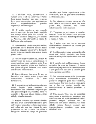                                                      atacados  pela  frente.  Supúnhamos  poder 
  17  E  estavam,  então,  determinados  a           dominá‐los,  mas  eis  que  fomos  frustrados 
vencer  nesse  local  ou  a  morrer;  portanto       neste nosso desejo.  
bem  podes  imaginar  que  esta  pequena              
força que trouxe comigo, sim, aqueles meus             24 Eles não se atreveram a passar por nós 
filhos,      proporcionou‐lhes           grandes     com  todo  o  seu  exército  nem  com  uma 
esperanças e muita alegria.                          parte  dele,  temendo  não  serem 
                                                     suficientemente fortes e caírem.  
  18  E  então  aconteceu  que  quando                
descobriram  que  Antipus  havia  recebido             25  Tampouco  se  atreveram  a  marchar 
um  reforço  maior  para  seu  exército,  os         contra  a  cidade  de  Zaraenla;  nem  ousaram 
lamanitas  viram‐se  obrigados,  por  ordem          atravessar a cabeceira do Sidon para chegar 
de  Amoron,  a  não  lutar  contra  a  cidade  de    à cidade de Nefia.  
Judéia, ou seja, contra nós.                          
                                                       26  E  assim,  com  suas  forças,  estavam 
  19 E assim fomos favorecidos pelo Senhor;          determinados  a  conservar  as  cidades  que 
porquanto,  se  nos  tivessem  atacado  nesse        haviam conquistado.  
estado de fraqueza, teriam talvez destruído           
nosso  pequeno  exército;  mas  assim  fomos           27 E então aconteceu que no segundo mês 
preservados.                                         desse  ano,  muitas  provisões  nos  foram 
                                                     trazidas  pelos  pais  daqueles  meus  dois  mil 
  20 Haviam recebido ordem de Amoron de              filhos.  
conservarem  as  cidades  conquistadas.  E            
assim terminou o ano vigésimo sexto. E no              28  E  também  dois  mil  homens  nos  foram 
começo  do  vigésimo  sétimo  ano,  havíamo‐         enviados  da  terra  de  Zaraenla.  E  assim 
nos  preparado  para  defender  tanto  nossa         estávamos preparados com dez mil homens 
cidade como a nós mesmos.                            e  com  provisões  para  eles  e  também  para 
                                                     suas esposas e seus filhos.  
  21  Ora,  estávamos  desejosos  de  que  os         
lamanitas  nos  viessem  atacar,  porque  não          29 E os lamanitas, vendo assim que nossas 
desejávamos         atacá‐los     em        suas     forças  aumentavam  diariamente  e  que 
fortificações.                                       provisões  chegavam  para  nosso  sustento, 
                                                     começaram a ficar com medo e a sair, para 
  22  E  aconteceu  que  colocamos  espias  em       ver  se  lhes  era  possível  impedir  que 
vários  lugares  para  observar  os                  continuássemos  a  receber  provisões  e 
movimentos  dos  lamanitas  e  impedir  que          reforços.  
eles passassem por nós, durante a noite ou            
durante  o  dia,  para  atacar  nossas  outras         30  Ora,  quando  vimos  que  os  lamanitas 
cidades situadas ao norte.                           começaram  a  inquietar‐se,  pensamos  em 
                                                     utilizar‐nos de um estratagema contra eles; 
  23  Porque  sabíamos  que  nessas  cidades         portanto  Antipus  ordenou  que  eu 
eles  não  eram  suficientemente  fortes  para       marchasse  com  meus  filhinhos  para  uma 
enfrentar os lamanitas; portanto queríamos           cidade  vizinha,  fazendo  parecer  que 
cair  sobre  eles  em  sua  retaguarda,  caso        transportávamos  provisões  para  uma 
passassem  por  nós,  e  assim  cobrir‐lhes  a       cidade vizinha.  
retaguarda  ao  mesmo  tempo  em  que  eram 
 