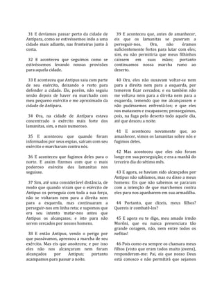                                                        
  31  E  devíamos  passar  perto  da  cidade  de        39  E  aconteceu  que,  antes  de  amanhecer, 
Antípara, como se estivéssemos indo a uma             eis  que  os  lamanitas  se  puseram  a 
cidade  mais  adiante,  nas  fronteiras  junto  à     perseguir‐nos.          Ora,     não     éramos 
costa.                                                suficientemente  fortes  para  lutar  com  eles; 
                                                      sim,  eu  não  permitiria  que  meus  filhinhos 
  32  E  aconteceu  que  seguimos  como  se           caíssem  em  suas  mãos;  portanto 
estivéssemos  levando  nossas  provisões              continuamos  nossa  marcha  rumo  ao 
para aquela cidade.                                   deserto.  
                                                       
  33 E aconteceu que Antipus saiu com parte             40  Ora,  eles  não  ousavam  voltar‐se  nem 
de  seu  exército,  deixando  o  resto  para          para  a  direita  nem  para  a  esquerda,  por 
defender  a  cidade.  Ele,  porém,  não  seguiu       temerem  ficar  cercados;  e  eu  também  não 
senão  depois  de  haver  eu  marchado  com           me  voltava  nem  para  a  direita  nem  para  a 
meu pequeno exército e me aproximado da               esquerda,  temendo  que  me  alcançassem  e 
cidade de Antípara.                                   não  pudéssemos  enfrentá‐los;  e  que  eles 
                                                      nos matassem e escapassem; prosseguimos, 
  34  Ora,  na  cidade  de  Antípara  estava          pois,  na  fuga  pelo  deserto  todo  aquele  dia, 
concentrado  o  exército  mais  forte  dos            até que desceu a noite.  
lamanitas, sim, o mais numeroso.                       
                                                        41  E  aconteceu  novamente  que,  ao 
  35  E  aconteceu  que  quando  foram                amanhecer, vimos os lamanitas sobre nós e 
informados por seus espias, saíram com seu            fugimos deles.  
exército e marcharam contra nós.                       
                                                        42  Mas  aconteceu  que  eles  não  foram 
  36  E  aconteceu  que  fugimos  deles  para  o      longe em sua perseguição; e era a manhã do 
norte.  E  assim  fizemos  com  que  o  mais          terceiro dia do sétimo mês.  
poderoso  exército  dos  lamanitas  nos                
seguisse.                                               43 E agora, se haviam sido alcançados por 
                                                      Antipus não sabíamos, mas eu disse a meus 
  37 Sim, até uma considerável distância, de          homens:  Eis  que  não  sabemos  se  pararam 
modo  que  quando  viram  que  o  exército  de        com  a  intenção  de  que  marchemos  contra 
Antipus os perseguia com toda a sua força,            eles para nos apanharem em sua armadilha.  
não  se  voltaram  nem  para  a  direita  nem          
para  a  esquerda,  mas  continuaram  a                 44  Portanto,  que  dizeis,  meus  filhos? 
perseguir‐nos em linha reta; e supomos que            Quereis ir combatê‐los?  
era  seu  intento  matar‐nos  antes  que               
Antipus  os  alcançasse;  e  isto  para  não            45  E  agora  eu  te  digo,  meu  amado  irmão 
serem cercados por nossos homens.                     Morôni,  que  eu  nunca  presenciara  tão 
                                                      grande  coragem,  não,  nem  entre  todos  os 
  38  E  então  Antipus,  vendo  o  perigo  por       nefitas!  
que passávamos, apressou a marcha de seu               
exército.  Mas  eis  que  anoiteceu;  e  por  isso      46 Pois como eu sempre os chamara meus 
eles  não  nos  alcançaram  nem  foram                filhos (visto que eram todos muito jovens), 
alcançados       por      Antipus;      portanto      responderam‐me:  Pai,  eis  que  nosso  Deus 
acampamos para passar a noite.                        está  conosco  e  não  permitirá  que  sejamos 
 