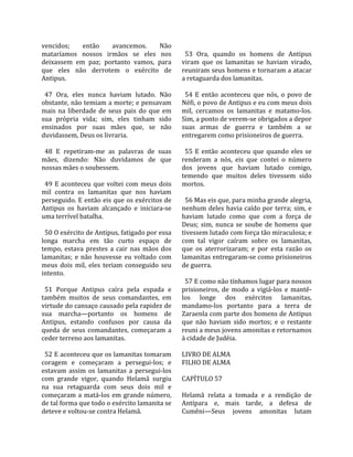 vencidos;       então      avancemos.       Não      
mataríamos  nossos  irmãos  se  eles  nos             53  Ora,  quando  os  homens  de  Antipus 
deixassem  em  paz;  portanto  vamos,  para         viram  que  os  lamanitas  se  haviam  virado, 
que  eles  não  derrotem  o  exército  de           reuniram seus homens e tornaram a atacar 
Antipus.                                            a retaguarda dos lamanitas.  
                                                     
  47  Ora,  eles  nunca  haviam  lutado.  Não         54  E  então  aconteceu  que  nós,  o  povo  de 
obstante, não temiam a morte; e pensavam            Néfi, o povo de Antipus e eu com meus dois 
mais  na  liberdade  de  seus  pais  do  que  em    mil,  cercamos  os  lamanitas  e  matamo‐los. 
sua  própria  vida;  sim,  eles  tinham  sido       Sim, a ponto de verem‐se obrigados a depor 
ensinados  por  suas  mães  que,  se  não           suas  armas  de  guerra  e  também  a  se 
duvidassem, Deus os livraria.                       entregarem como prisioneiros de guerra.  
                                                     
  48  E  repetiram‐me  as  palavras  de  suas         55  E  então  aconteceu  que  quando  eles  se 
mães,  dizendo:  Não  duvidamos  de  que            renderam  a  nós,  eis  que  contei  o  número 
nossas mães o soubessem.                            dos  jovens  que  haviam  lutado  comigo, 
                                                    temendo  que  muitos  deles  tivessem  sido 
  49  E  aconteceu  que  voltei  com  meus  dois    mortos.  
mil  contra  os  lamanitas  que  nos  haviam         
perseguido. E então eis que os exércitos de           56 Mas eis que, para minha grande alegria, 
Antipus  os  haviam  alcançado  e  iniciara‐se      nenhum deles  havia caído por  terra; sim,  e 
uma terrível batalha.                               haviam  lutado  como  que  com  a  força  de 
                                                    Deus;  sim,  nunca  se  soube  de  homens  que 
  50 O exército de Antipus, fatigado por essa       tivessem lutado com força tão miraculosa; e 
longa  marcha  em  tão  curto  espaço  de           com  tal  vigor  caíram  sobre  os  lamanitas, 
tempo,  estava  prestes  a  cair  nas  mãos  dos    que  os  aterrorizaram;  e  por  esta  razão  os 
lamanitas;  e  não  houvesse  eu  voltado  com      lamanitas entregaram‐se como prisioneiros 
meus  dois  mil,  eles  teriam  conseguido  seu     de guerra.  
intento.                                             
                                                      57 E como não tínhamos lugar para nossos 
  51  Porque  Antipus  caíra  pela  espada  e       prisioneiros,  de  modo  a  vigiá‐los  e  mantê‐
também  muitos  de  seus  comandantes,  em          los  longe  dos  exércitos  lamanitas, 
virtude do cansaço causado pela rapidez de          mandamo‐los  portanto  para  a  terra  de 
sua  marcha—portanto  os  homens  de                Zaraenla com parte dos homens de Antipus 
Antipus,  estando  confusos  por  causa  da         que  não  haviam  sido  mortos;  e  o  restante 
queda  de  seus  comandantes,  começaram  a         reuni a meus jovens amonitas e retornamos 
ceder terreno aos lamanitas.                        à cidade de Judéia.  
                                                     
  52 E aconteceu que os lamanitas tomaram           LIVRO DE ALMA 
coragem  e  começaram  a  persegui‐los;  e          FILHO DE ALMA  
estavam  assim  os  lamanitas  a  persegui‐los       
com  grande  vigor,  quando  Helamã  surgiu         CAPÍTULO 57  
na  sua  retaguarda  com  seus  dois  mil  e         
começaram  a  matá‐los  em  grande  número,         Helamã  relata  a  tomada  e  a  rendição  de 
de tal forma que todo o exército lamanita se        Antípara  e,  mais  tarde,  a  defesa  de 
deteve e voltou‐se contra Helamã.                   Cumêni—Seus  jovens  amonitas  lutam 
 