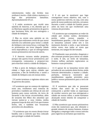 valentemente;  todos  são  feridos  mas                
nenhum é morto—Gide relata a matança e a                8  E  eis  que  te  mostrarei  que  logo 
fuga      dos      prisioneiros       lamanitas.      conseguimos  nosso  objetivo;  sim,  com  o 
Aproximadamente 63 a.C.                               nosso  poderoso  exército,  ou  seja,  com  uma 
                                                      parte de nosso poderoso exército, cercamos 
  1  E  então  aconteceu  que  recebi  uma            durante  a  noite  a  cidade  de  Cumêni,  pouco 
epístola  de  Amoron,  o  rei,  dizendo  que  se      antes  da  hora  em  que  receberiam  uma 
eu libertasse aqueles prisioneiros de guerra          remessa de provisões.  
que  havíamos  feito,  ele  nos  entregaria  a         
cidade de Antípara.                                     9 E aconteceu que acampamos ao redor da 
                                                      cidade  por  muitas  noites;  dormíamos 
  2  Mas  eu  enviei  uma  epístola  ao  rei,         porém  sobre  nossas  espadas  e 
dizendo que estávamos certos de que nosso             mantínhamos  guardas,  a  fim  de  evitar  que 
exército era suficiente para tomar a cidade           os  lamanitas  caíssem  sobre  nós  e  nos 
de Antípara com nossa força; e entregar‐lhe           matassem  durante  a  noite,  o  que  tentaram 
os  prisioneiros  em  troca  daquela  cidade          várias  vezes;  mas  todas  as  vezes  que 
seria  imprudência;  e  que  só  entregaríamos        tentaram, seu sangue foi derramado.  
nossos prisioneiros em troca de outros.                
                                                        10  Finalmente  suas  provisões  chegaram  e 
  3  E  Amoron  recusou  minha  proposta,             eles estavam prontos para entrar na cidade 
porque  não  queria  trocar  prisioneiros;  por       à  noite.  E  nós,  ao  invés  de  lamanitas, 
conseguinte,  começamos  a  preparar‐nos              éramos  nefitas;  portanto  capturamos  os 
para marchar contra a cidade de Antípara.             homens e suas provisões.  
                                                       
  4  Mas  o  povo  de  Antípara  abandonou  a           11  E  apesar  de  os  lamanitas  terem  sido 
cidade  e  fugiu  para  outras  cidades  que          privados de seu sustento desta forma, ainda 
possuíam,  a  fim  de  fortificá‐las;  e  assim  a    estavam  determinados  a  manter  a  cidade; 
cidade de Antípara caiu em nossas mãos.               portanto,  tornou‐se  necessário  que 
                                                      mandássemos  aquelas  provisões  para 
  5 E assim terminou o vigésimo oitavo ano            Judéia e nossos prisioneiros para a terra de 
do governo dos juízes.                                Zaraenla.  
                                                       
  6 E aconteceu que no começo do vigésimo               12  E  aconteceu  que  não  se  passaram 
nono  ano,  recebemos  uma  remessa  de               muitos  dias  antes  de  os  lamanitas 
provisões e também um reforço de seis mil             começarem  a  perder  todas  as  esperanças 
homens  para  nosso  exército,  da  terra  de         de  receber  socorro;  por  isso  entregaram  a 
Zaraenla  e  das  terras  circunvizinhas,  além       cidade  em  nossas  mãos;  e  assim  havíamos 
de  sessenta  dos  filhos  dos  amonitas  que         alcançado  nosso  intento  de  conquistar  a 
vieram  juntar‐se  a  seus  irmãos,  minha            cidade de Cumêni.  
pequena tropa de dois mil. E eis que éramos            
fortes,  sim,  e  também  nos  trouxeram                13 Mas aconteceu que nossos prisioneiros 
provisões em abundância.                              eram  tão  numerosos  que,  não  obstante  o 
                                                      grande  número  de  nossos  homens,  éramos 
  7 E aconteceu que era nosso desejo travar           obrigados a empregar todo o nosso exército 
batalha  com  o  exército  que  fora  colocado        para vigiá‐los ou teríamos que matá‐los.  
para proteger a cidade de Cumêni.  
 