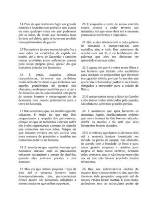                                                        
  14 Pois eis que tentavam fugir em grande              20  E  enquanto  o  resto  de  nosso  exército 
número e lutavam com pedras e com clavas              estava  prestes  a  ceder  terreno  aos 
ou  com  qualquer  coisa  em  que  pudessem           lamanitas, eis que esses dois mil e sessenta 
pôr  as  mãos,  de  modo  que  matamos  mais          permaneceram firmes e impávidos.  
de dois mil deles, após se haverem rendido             
como prisioneiros de guerra.                            21  Sim,  e  eles  obedeceram  a  cada  palavra 
                                                      de  comando  e  cumpriram‐nas  com 
  15 Portanto se tornou necessário pôr fim a          exatidão;  sim,  e  tudo  lhes  aconteceu  de 
suas  vidas  ou  escoltá‐los,  de  espada  em         acordo  com  sua  fé;  e  eu  lembrei‐me  das 
punho,  até  a  terra  de  Zaraenla;  e  também       palavras  que  eles  me  disseram  ter 
nossas  provisões  eram  suficientes  apenas          aprendido com suas mães.  
para  nosso  próprio  povo,  apesar  do  que           
havíamos tomado dos lamanitas.                          22 E agora, eis que é a estes meus filhos e 
                                                      aos  homens  que  tinham  sido  escolhidos 
  16      E     então,     naquelas       críticas    para conduzir os prisioneiros que devemos 
circunstâncias,  tornou‐se  um  problema              essa grande vitória; porque foram eles que 
muito sério determinar o que faríamos com             venceram os lamanitas; portanto eles foram 
aqueles  prisioneiros  de  guerra;  não               obrigados  a  retroceder  para  a  cidade  de 
obstante, resolvemos enviá‐los para a terra           Mânti.  
de Zaraenla; assim, selecionamos uma parte             
de  nossos  homens  e  encarregamo‐los  de              23 E conservamos nossa cidade de Cumêni 
descerem  com  nossos  prisioneiros  para  a          e  não  fomos  todos  destruídos  pela  espada; 
terra de Zaraenla.                                    não obstante, sofremos grandes perdas.  
                                                       
  17 Mas aconteceu que, na manhã seguinte,              24  E  aconteceu  que  após  haverem  os 
voltaram.  E  então  eis  que  não  lhes              lamanitas  fugido,  imediatamente  ordenei 
perguntamos  a  respeito  dos  prisioneiros;          que meus homens feridos fossem retirados 
porque eis que os lamanitas estavam sobre             dentre  os  mortos  e  fiz  com  que  seus 
nós e eles regressaram a tempo de impedir             ferimentos fossem tratados.  
que  caíssemos  em  suas  mãos.  Porque  eis           
que  Amoron  enviara  em  seu  auxílio  uma             25 E aconteceu que duzentos de meus dois 
nova  remessa  de  provisões  e  também  um           mil  e  sessenta  haviam  desmaiado  em 
numeroso exército de homens.                          virtude  da  perda  de  sangue;  não  obstante, 
                                                      de  acordo  com  a  bondade  de  Deus  e  para 
  18  E  aconteceu  que  aqueles  homens  que         nossa  grande  surpresa  e  também  para 
havíamos  enviado  com  os  prisioneiros              alegria  de  todo  nosso  exército,  nenhum 
voltaram  justamente  a  tempo  de  detê‐los,         deles perecera; sim, e não houve entre eles 
quando  eles  estavam  prestes  a  nos                um  só  que  não  tivesse  recebido  muitos 
dominar.                                              ferimentos.  
                                                       
  19  Mas  eis  que  minha  pequena  tropa  de          26  Ora,  sua  sobrevivência  encheu  de 
dois  mil  e  sessenta  homens  lutou                 espanto todo o nosso exército; sim, que eles 
desesperadamente;  sim,  permaneceram                 tivessem  sido  poupados,  enquanto  mil  de 
firmes  diante  dos  lamanitas,  infligindo  a        nossos irmãos foram mortos. E, com razão, 
morte a todos os que se lhes opuseram.                atribuímos  isso  ao  miraculoso  poder  de 
 