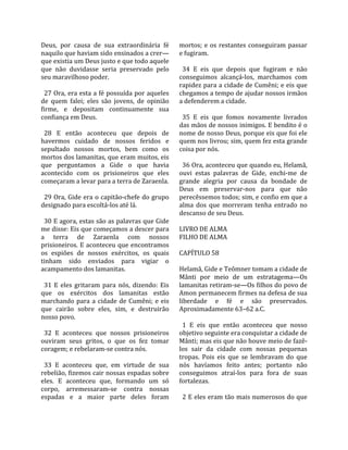 Deus,  por  causa  de  sua  extraordinária  fé        mortos;  e  os  restantes  conseguiram  passar 
naquilo que haviam sido ensinados a crer—             e fugiram.  
que existia um Deus justo e que todo aquele            
que  não  duvidasse  seria  preservado  pelo            34  E  eis  que  depois  que  fugiram  e  não 
seu maravilhoso poder.                                conseguimos  alcançá‐los,  marchamos  com 
                                                      rapidez para a cidade de Cumêni; e eis que 
  27 Ora, era esta a fé possuída por aqueles          chegamos a tempo de ajudar nossos irmãos 
de  quem  falei;  eles  são  jovens,  de  opinião     a defenderem a cidade.  
firme,  e  depositam  continuamente  sua               
confiança em Deus.                                      35  E  eis  que  fomos  novamente  livrados 
                                                      das mãos de nossos inimigos. E bendito é o 
  28  E  então  aconteceu  que  depois  de            nome de nosso Deus, porque eis que foi ele 
havermos  cuidado  de  nossos  feridos  e             quem nos livrou; sim, quem fez esta grande 
sepultado  nossos  mortos,  bem  como  os             coisa por nós.  
mortos dos lamanitas, que eram muitos, eis             
que  perguntamos  a  Gide  o  que  havia                36 Ora, aconteceu que quando eu, Helamã, 
acontecido  com  os  prisioneiros  que  eles          ouvi  estas  palavras  de  Gide,  enchi‐me  de 
começaram a levar para a terra de Zaraenla.           grande  alegria  por  causa  da  bondade  de 
                                                      Deus  em  preservar‐nos  para  que  não 
  29 Ora, Gide era o capitão‐chefe do grupo           perecêssemos todos; sim, e confio em que a 
designado para escoltá‐los até lá.                    alma  dos  que  morreram  tenha  entrado  no 
                                                      descanso de seu Deus.  
  30 E agora, estas são as palavras que Gide           
me disse: Eis que começamos a descer para             LIVRO DE ALMA 
a  terra  de  Zaraenla  com  nossos                   FILHO DE ALMA  
prisioneiros. E aconteceu que encontramos              
os  espiões  de  nossos  exércitos,  os  quais        CAPÍTULO 58  
tinham  sido  enviados  para  vigiar  o                
acampamento dos lamanitas.                            Helamã, Gide e Teômner tomam a cidade de 
                                                      Mânti  por  meio  de  um  estratagema—Os 
  31  E  eles  gritaram  para  nós,  dizendo:  Eis    lamanitas retiram‐se—Os filhos do povo de 
que  os  exércitos  dos  lamanitas  estão             Amon permanecem firmes na defesa de sua 
marchando  para  a  cidade  de  Cumêni;  e  eis       liberdade  e  fé  e  são  preservados. 
que  cairão  sobre  eles,  sim,  e  destruirão        Aproximadamente 63–62 a.C.  
nosso povo.                                            
                                                        1  E  eis  que  então  aconteceu  que  nosso 
  32  E  aconteceu  que  nossos  prisioneiros         objetivo seguinte era conquistar a cidade de 
ouviram  seus  gritos,  o  que  os  fez  tomar        Mânti; mas eis que não houve meio de fazê‐
coragem; e rebelaram‐se contra nós.                   los  sair  da  cidade  com  nossas  pequenas 
                                                      tropas.  Pois  eis  que  se  lembravam  do  que 
  33  E  aconteceu  que,  em  virtude  de  sua        nós  havíamos  feito  antes;  portanto  não 
rebelião, fizemos cair nossas espadas sobre           conseguimos  atraí‐los  para  fora  de  suas 
eles.  E  aconteceu  que,  formando  um  só           fortalezas.  
corpo,  arremessaram‐se  contra  nossas                
espadas  e  a  maior  parte  deles  foram               2 E eles eram tão mais numerosos do que 
 