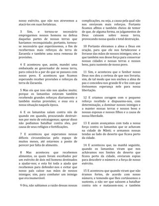 nosso  exército,  que  não  nos  atrevemos  a         complicações, ou seja, a causa pela qual não 
atacá‐los em suas fortalezas.                         nos  enviavam  mais  reforços.  Portanto 
                                                      ficamos  aflitos  e  também  cheios  de  temor 
  3  Sim,  e  tornou‐se  necessário                   de que, de alguma forma, os julgamentos de 
empregarmos  nossos  homens  na  defesa               Deus  caíssem  sobre  nossa  terra, 
daquelas  partes  de  nossas  terras  que             provocando nossa queda e total destruição.  
havíamos  reconquistado;  portanto,  tornou‐           
se  necessário  que  esperássemos,  a  fim  de          10  Portanto  elevamos  a  alma  a  Deus  em 
recebermos  mais  reforços  da  terra  de             oração,  para  que  ele  nos  fortalecesse  e 
Zaraenla  e  também  uma  nova  remessa  de           livrasse das mãos de nossos inimigos; sim, e 
provisões.                                            que também nos desse força para conservar 
                                                      nossas  cidades  e  nossas  terras  e  nossos 
  4  E  aconteceu  que,  assim,  mandei  uma          bens, para sustento de nosso povo.  
embaixada  ao  governador  de  nossa  terra,           
para colocá‐lo a par do que se passava com              11  Sim,  e  aconteceu  que  o  Senhor  nosso 
nosso  povo.  E  aconteceu  que  ficamos              Deus nos deu a certeza de que nos livraria; 
esperando  receber  provisões  e  reforços  da        sim, de tal modo que nos encheu a alma de 
terra de Zaraenla.                                    paz e concedeu‐nos grande fé e fez com que 
                                                      tivéssemos  esperança  nele  para  nossa 
  5  Mas  eis  que  isso  não  nos  ajudou  muito;    libertação.  
porque  os  lamanitas  estavam  também                 
recebendo  grandes  reforços  diariamente  e            12  E  criamos  coragem  com  o  pequeno 
também  muitas  provisões;  e  essa  era  a           reforço  recebido  e  dispusemo‐nos,  com 
nossa situação naquela época.                         determinação, a dominar nossos inimigos e 
                                                      a  manter  nossas  terras  e  nossos  bens  e 
  6  E  os  lamanitas  saíam  contra  nós  de         nossas esposas e nossos filhos e a causa de 
quando  em  quando,  procurando  destruir‐            nossa liberdade.  
nos por meio de estratagemas; apesar disso             
não  podíamos  batalhar  contra  eles,  por             13  E  assim  avançamos  com  toda  a  nossa 
causa de seus refúgios e fortificações.               força  contra  os  lamanitas  que  se  achavam 
                                                      na  cidade  de  Mânti;  e  armamos  nossas 
  7  E  aconteceu  que  esperamos  nessas             tendas  ao  lado  do  deserto  que  ficava  perto 
difíceis  circunstâncias  pelo  espaço  de            da cidade.  
muitos  meses,  até  estarmos  a  ponto  de            
perecer por falta de alimento.                          14  E  aconteceu  que,  na  manhã  seguinte, 
                                                      quando  os  lamanitas  viram  que  nos 
  8  Mas  aconteceu  que  recebemos                   achávamos  nos  limites  do  deserto  que 
alimentos,  os  quais  foram  escoltados  por         ficava  perto  da  cidade,  enviaram  espias 
um exército de dois mil homens destinados             para descobrir o número e a força de nosso 
a  ajudar‐nos;  e  esta  foi  toda  a  ajuda  que     exército.  
recebemos  para  defender‐nos  e  evitar  que          
nosso  país  caísse  nas  mãos  de  nossos              15 E aconteceu que quando viram que não 
inimigos;  sim,  para  combater  um  inimigo          éramos  fortes,  de  acordo  com  nosso 
que era inumerável.                                   número, e temendo que lhes cortássemos o 
                                                      sustento,  a  não  ser  que  saíssem  a  batalhar 
  9 Ora, não sabíamos a razão dessas nossas           contra  nós  e  matassem‐nos;  e  também 
 
