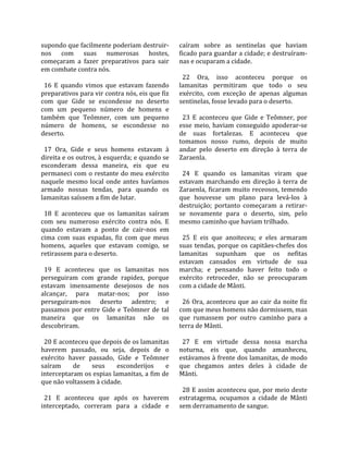 supondo que facilmente poderiam destruir‐          caíram  sobre  as  sentinelas  que  haviam 
nos  com  suas  numerosas  hostes,                 ficado para guardar a cidade; e destruíram‐
começaram  a  fazer  preparativos  para  sair      nas e ocuparam a cidade.  
em combate contra nós.                              
                                                     22  Ora,  isso  aconteceu  porque  os 
  16  E  quando  vimos  que  estavam  fazendo      lamanitas  permitiram  que  todo  o  seu 
preparativos para vir contra nós, eis que fiz      exército,  com  exceção  de  apenas  algumas 
com  que  Gide  se  escondesse  no  deserto        sentinelas, fosse levado para o deserto.  
com  um  pequeno  número  de  homens  e             
também  que  Teômner,  com  um  pequeno              23  E  aconteceu  que  Gide  e  Teômner,  por 
número  de  homens,  se  escondesse  no            esse  meio,  haviam  conseguido  apoderar‐se 
deserto.                                           de  suas  fortalezas.  E  aconteceu  que 
                                                   tomamos  nosso  rumo,  depois  de  muito 
  17  Ora,  Gide  e  seus  homens  estavam  à      andar  pelo  deserto  em  direção  à  terra  de 
direita e os outros, à esquerda; e quando se       Zaraenla.  
esconderam  dessa  maneira,  eis  que  eu           
permaneci com o restante do meu exército             24  E  quando  os  lamanitas  viram  que 
naquele  mesmo  local  onde  antes  havíamos       estavam  marchando  em  direção  à  terra  de 
armado  nossas  tendas,  para  quando  os          Zaraenla,  ficaram  muito  receosos,  temendo 
lamanitas saíssem a fim de lutar.                  que  houvesse  um  plano  para  levá‐los  à 
                                                   destruição;  portanto  começaram  a  retirar‐
  18  E  aconteceu  que  os  lamanitas  saíram     se  novamente  para  o  deserto,  sim,  pelo 
com  seu  numeroso  exército  contra  nós.  E      mesmo caminho que haviam trilhado.  
quando  estavam  a  ponto  de  cair‐nos  em         
cima  com  suas  espadas,  fiz  com  que  meus       25  E  eis  que  anoiteceu;  e  eles  armaram 
homens,  aqueles  que  estavam  comigo,  se        suas  tendas,  porque  os  capitães‐chefes  dos 
retirassem para o deserto.                         lamanitas  supunham  que  os  nefitas 
                                                   estavam  cansados  em  virtude  de  sua 
  19  E  aconteceu  que  os  lamanitas  nos        marcha;  e  pensando  haver  feito  todo  o 
perseguiram  com  grande  rapidez,  porque         exército  retroceder,  não  se  preocuparam 
estavam  imensamente  desejosos  de  nos           com a cidade de Mânti.  
alcançar,  para  matar‐nos;  por  isso              
perseguiram‐nos  deserto  adentro;  e                26  Ora,  aconteceu  que  ao  cair  da  noite  fiz 
passamos  por  entre  Gide  e  Teômner  de  tal    com que meus homens não dormissem, mas 
maneira  que  os  lamanitas  não  os               que  rumassem  por  outro  caminho  para  a 
descobriram.                                       terra de Mânti.  
                                                    
  20 E aconteceu que depois de os lamanitas          27  E  em  virtude  dessa  nossa  marcha 
haverem  passado,  ou  seja,  depois  de  o        noturna,  eis  que,  quando  amanheceu, 
exército  haver  passado,  Gide  e  Teômner        estávamos à frente dos lamanitas, de modo 
saíram       de     seus     esconderijos     e    que  chegamos  antes  deles  à  cidade  de 
interceptaram os espias lamanitas, a fim de        Mânti.  
que não voltassem à cidade.                         
                                                     28 E assim aconteceu que, por meio deste 
  21  E  aconteceu  que  após  os  haverem         estratagema,  ocupamos  a  cidade  de  Mânti 
interceptado,  correram  para  a  cidade  e        sem derramamento de sangue.  
 