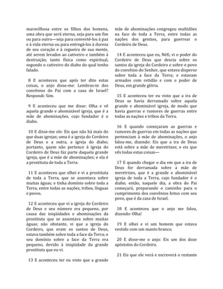 maravilhosa  entre  os  filhos  dos  homens,            mãe  de  abominações  congregou  multidões 
uma obra que será eterna, seja para um fim              na  face  de  toda  a  Terra,  entre  todas  as 
ou para outro—seja para convertê‐los à paz              nações  dos  gentios,  para  guerrear  o 
e à vida eterna ou para entregá‐los à dureza            Cordeiro de Deus.  
de  seu  coração  e  à  cegueira  de  sua  mente,        
até  serem  levados ao  cativeiro e  também à             14 E aconteceu que eu, Néfi, vi o poder do 
destruição,  tanto  física  como  espiritual,           Cordeiro  de  Deus  que  descia  sobre  os 
segundo o cativeiro do diabo do qual tenho              santos da igreja do Cordeiro e sobre o povo 
falado.                                                 do convênio do Senhor, que estava disperso 
                                                        sobre  toda  a  face  da  Terra;  e  estavam 
  8  E  aconteceu  que  após  ter  dito  estas          armados  com  retidão  e  com  o  poder  de 
coisas,  o  anjo  disse‐me:  Lembras‐te  dos            Deus, em grande glória.  
convênios  do  Pai  com  a  casa  de  Israel?            
Respondi: Sim.                                            15  E  aconteceu  ter  eu  visto  que  a  ira  de 
                                                        Deus  se  havia  derramado  sobre  aquela 
  9  E  aconteceu  que  me  disse:  Olha  e  vê         grande  e  abominável  igreja,  de  modo  que 
aquela  grande  e  abominável  igreja,  que  é  a       havia  guerras  e  rumores  de  guerras  entre 
mãe  de  abominações,  cujo  fundador  é  o             todas as nações e tribos da Terra.  
diabo.                                                   
                                                          16  E  quando  começaram  as  guerras  e 
  10 E disse‐me ele: Eis que não há mais do             rumores de guerras em todas as nações que 
que duas igrejas; uma é a igreja do Cordeiro            pertenciam  à  mãe  de  abominações,  o  anjo 
de  Deus  e  a  outra,  a  igreja  do  diabo;           falou‐me,  dizendo:  Eis  que  a  ira  de  Deus 
portanto,  quem  não  pertence  à  igreja  do           está  sobre  a  mãe  de  meretrizes;  e  eis  que 
Cordeiro de Deus faz parte daquela grande               vês todas estas coisas—  
igreja, que é a mãe de abominações; e ela é              
a prostituta de toda a Terra.                             17 E quando chegar o dia em que a ira de 
                                                        Deus  for  derramada  sobre  a  mãe  de 
  11  E  aconteceu  que  olhei  e  vi  a  prostituta    meretrizes,  que  é  a  grande  e  abominável 
de  toda  a  Terra,  que  se  assentava  sobre          igreja  de  toda  a  Terra,  cujo  fundador  é  o 
muitas águas; e tinha domínio sobre toda a              diabo,  então,  naquele  dia,  a  obra  do  Pai 
Terra, entre todas as nações, tribos, línguas           começará,  preparando  o  caminho  para  o 
e povos.                                                cumprimento dos convênios feitos com seu 
                                                        povo, que é da casa de Israel.  
  12 E aconteceu que vi a igreja do Cordeiro             
de  Deus  e  seu  número  era  pequeno,  por              18  E  aconteceu  que  o  anjo  me  falou, 
causa  das  iniqüidades  e  abominações  da             dizendo: Olha!  
prostituta  que  se  assentava  sobre  muitas            
águas;  não  obstante,  vi  que  a  igreja  do            19  E  olhei  e  vi  um  homem  que  estava 
Cordeiro,  que  eram  os  santos  de  Deus,             vestido com um manto branco.  
estava também sobre toda a face da Terra; e              
seu  domínio  sobre  a  face  da  Terra  era              20  E  disse‐me  o  anjo:  Eis  um  dos  doze 
pequeno,  devido  à  iniqüidade  da  grande             apóstolos do Cordeiro.  
prostituta que eu vi.                                    
                                                          21 Eis que ele verá e escreverá o restante 
  13  E  aconteceu  ter  eu  visto  que  a  grande 
 