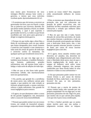 seus  meios  para  livrarem‐se  de  seus               a  morte  ao  vosso  redor?  Sim,  enquanto 
inimigos—Morôni  ameaça  lutar  contra  o              estão  assassinando  milhares  de  vossos 
governo,  a  menos  que  seus  exércitos               irmãos—  
recebam ajuda. Aproximadamente 62 a.C.                  
                                                         8 Sim, os mesmos que dependiam de vossa 
  1 E aconteceu que ele tornou a escrever ao           proteção,  sim,  que  vos  colocaram  em 
governador da terra, que era Paorã; e estas            posição  de  poder  socorrê‐los;  sim,  vós 
são  as  palavras  que  escreveu,  dizendo:  Eis       poderíeis  ter‐lhes  mandado  exércitos  para 
que dirijo minha epístola a Paorã, na cidade           reforçá‐los  e  evitado  que  milhares  deles 
de  Zaraenla,  o  qual  é  juiz  supremo  e            caíssem pela espada.  
governador da terra, e a todos os que foram             
escolhidos  por  este  povo  para  governar  e           9  Mas  eis  que  isto  não  é  tudo;  haveis 
dirigir os negócios desta guerra.                      deixado  de  enviar‐lhes  provisões,  de  modo 
                                                       que  muitos  lutaram  e  perderam  a  vida  em 
  2 Porque eis que tenho algo a dizer‐lhes, a          virtude da grande preocupação que tinham 
título  de  recriminação;  pois  eis  que  sabeis      com  o  bem‐estar  deste  povo;  sim,  e  isto 
que  fostes  designados  para  reunir  homens          fizeram  quando  estavam  prestes  a  perecer 
e armá‐los com espadas e com cimitarras e              de  fome,  por  causa  de  vossa  enorme 
toda sorte de armas de guerra de todo tipo             negligência para com eles.  
e  enviá‐los  contra  os  lamanitas,  em                
qualquer parte que invadissem nossa terra.               10  E  agora,  meus  amados  irmãos—pois 
                                                       deveríeis  ser  amados;  sim,  deveríeis  ter 
  3  E  agora,  eis  que  vos  digo  que  eu  e        trabalhado  mais  diligentemente  pelo  bem‐
também meus homens, e também Helamã e                  estar e liberdade deste povo; mas eis que o 
seus  homens,  padecemos  grandes                      haveis  negligenciado,  de  modo  que  o 
sofrimentos;  sim,  até  mesmo  fome,  sede  e         sangue  de  milhares  cairá  sobre  vossa 
fadiga; e toda sorte de aflições de todo tipo.         cabeça,  clamando  vingança;  sim,  porque 
                                                       conhecidos  por  Deus  foram  todos  os  seus 
  4  Mas  eis  que  se  isto  fosse  tudo  quanto      clamores e todos os seus sofrimentos—  
tivéssemos  sofrido,  não  murmuraríamos                
nem nos queixaríamos.                                    11 Eis que pensastes poder sentar‐vos em 
                                                       vossos  tronos  e,  por  causa  da  imensa 
  5  Eis,  porém,  que  grande  foi  a  carnificina    bondade de Deus, nada fazer; e que ele vos 
de  nosso  povo;  sim,  milhares  caíram  pela         livraria?  Eis  que,  se  isto  pensastes, 
espada,  o  que  poderia  ter  sido  evitado  se       pensastes em vão.  
tivésseis  proporcionado  a  nossos  exércitos          
reforço  e  ajuda  suficientes.  Sim,  grande  foi       12  Pensais  que  a  morte  de  muitos  de 
vossa negligência para conosco.                        vossos  irmãos  tenha  sido  causada  por  sua 
                                                       própria iniqüidade? Eu vos digo que, se isto 
  6 E agora, eis que desejamos saber a causa           pensastes, pensastes em vão. Digo‐vos, pois, 
de  tão  grande  negligência;  sim,  desejamos         que muitos são os que caíram pela espada; 
saber a causa de vossa insensibilidade.                e eis que isto é para vossa condenação.  
                                                        
  7 Pensais que podeis sentar‐vos em vossos              13  Pois  o  Senhor  permite  que  os  justos 
tronos,  em  estado  de  insensível  estupor,          sejam  mortos  para  que  sua  justiça  e 
enquanto vossos inimigos estão espalhando              julgamento  recaiam  sobre  os  iníquos. 
 