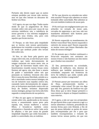 Portanto  não  deveis  supor  que  os  justos         
estejam  perdidos  por  terem  sido  mortos;           18  Por  que  deveria  eu  estender‐me  sobre 
mas  eis  que  eles  entram  no  descanso  do        este assunto? Porque não sabemos se estais 
Senhor seu Deus.                                     tentando obter autoridade. Não sabemos se 
                                                     vós sois também traidores de nosso país.  
  14 E agora, eis que vos digo: Tenho muito           
medo  de  que  os  julgamentos  de  Deus               19 Ou será que nos negligenciastes por vos 
recaiam  sobre  este  povo  por  causa  de  sua      achardes  no  coração  de  nosso  país, 
extrema  indolência,  sim,  a  indolência  de        cercados  de  segurança  e,  por  isso,  não  nos 
nosso  governo  e  sua  extrema  negligência         mandastes  alimentos  nem  homens  para 
para  com  seus  irmãos,  sim,  para  com            reforçar nossos exércitos?  
aqueles que foram mortos.                             
                                                       20  Haveis  esquecido  os  mandamentos  do 
  15  Porque,  se  não  fosse  pela  iniqüidade      Senhor vosso Deus? Sim, haveis esquecido o 
que  se  iniciou  com  nossos  governantes,          cativeiro  de  nossos  pais?  Haveis  esquecido 
poderíamos ter resistido a nossos inimigos,          as  muitas  vezes  que  fomos  libertados  das 
de  modo  que  nenhum  poder  eles  teriam           mãos de nossos inimigos?  
tido sobre nós.                                       
                                                       21  Ou  pensais  que  o  Senhor  continuará  a 
  16  Sim,  se  não  fosse  pela  guerra  que        livrar‐nos  enquanto  nos  sentamos  em 
surgiu entre nós; sim, se não fosse por esses        nossos tronos e não fazemos uso dos meios 
realistas  que  tanto  derramamento  de              que o Senhor nos concedeu?  
sangue  causaram  em  nosso  meio;  sim,  se          
em  lugar  de  havermos  lutado  entre  nós,           22  Sim,  permanecereis  na  ociosidade, 
houvéssemos  reunido  nossas  forças  como           rodeados  de  milhares,  sim,  dezenas  de 
fizemos  até  agora;  sim,  não  fosse  o  anseio    milhares  que  também  permanecem  na 
de  poder  e  autoridade  sobre  nós  que            ociosidade,  enquanto  nas  fronteiras  da 
possuíam  os  realistas;  tivessem  eles  sido       terra  há  milhares  que  estão  caindo  pela 
fiéis à causa da nossa liberdade, unindo‐se a        espada, sim, feridos e sangrando?  
nós e marchado contra nossos inimigos, em             
vez  de  tomarem  suas  espadas  contra  nós,          23 Pensais passar por inocentes aos olhos 
causando  tanto  derramamento  de  sangue;           de  Deus,  permanecendo  inertes  a 
sim, se tivéssemos marchado contra eles na           contemplar  estas  coisas?  Eis  que  vos  digo 
força  do  Senhor,  teríamos  dispersado             que  não.  Ora,  gostaria  de  lembrar‐vos  que 
nossos inimigos, porque isso teria sido feito        Deus  disse  que  se  deve  limpar  primeiro  o 
segundo o cumprimento de sua palavra.                vaso interior e depois se limpará também o 
                                                     vaso exterior.  
  17  Mas  eis  que  agora  os  lamanitas  estão      
caindo sobre nós, apoderando‐se de nossas              24 E agora, a não ser que vos arrependais 
terras  e  assassinando  nosso  povo  pela           do que haveis feito e que comeceis a agir e a 
espada,  sim,  nossas  mulheres  e  nossos           enviar alimentos e homens, procedendo da 
filhos;  e  levando‐os  também  como                 mesma  forma  para  com  Helamã,  a  fim  de 
prisioneiros  e  fazendo‐os  sofrer  toda  sorte     que  ele  possa  defender  as  partes  de  nosso 
de  aflições;  e  isto  por  causa  da  grande       país  reconquistadas  por  ele  e  para  que 
iniqüidade  daqueles  que  estão  buscando  o        também  reconquistemos  o  restante  de 
poder e a autoridade, sim, os realistas.             nossas  terras  nessas  partes,  eis  que  nos 
 