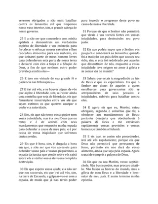 veremos  obrigados  a  não  mais  batalhar             para  impedir  o  progresso  deste  povo  na 
contra  os  lamanitas  até  que  limpemos              causa de nossa liberdade.  
nosso vaso interior, sim, o grande cabeça de            
nosso governo.                                           31 Porque eis que o Senhor não permitirá 
                                                       que  vivais  e  vos  torneis  fortes  em  vossas 
  25 E a não ser que concordeis com minha              iniqüidades,  para  destruirdes  seu  povo 
epístola  e  demonstreis  um  verdadeiro               justo.  
espírito  de  liberdade  e  vos  esforceis  para        
fortalecer e reforçar nossos exércitos e lhes            32 Eis que podeis supor que o Senhor vos 
concedais  alimentos  para  seu  sustento,  eis        poupará e condenará os lamanitas, quando 
que  deixarei  parte  de  meus  homens  livres         foi a tradição dos pais deles que causou seu 
para  defenderem  esta  parte  de  nossa  terra        ódio,  sim,  e  este  foi  redobrado  por  aqueles 
e  deixarei  com  eles  a  força  e  a  bênção  de     que  dissentiram  de  nós,  enquanto  a  vossa 
Deus,  a  fim  de  que  nenhum  outro  poder           iniqüidade  teve  origem  no  amor  à  glória  e 
prevaleça contra eles—                                 às coisas vãs do mundo?  
                                                        
  26  E  isso  em  virtude  de  sua  grande  fé  e       33  Sabeis  que  estais  transgredindo  as  leis 
paciência nas tribulações—                             de  Deus  e  que  as  espezinhais.  Eis  que  o 
                                                       Senhor  me  disse:  Se  aqueles  a  quem 
  27 E irei até vós; e se houver algum de vós          escolhestes  para  governantes  não  se 
que aspire à liberdade, sim, se restar ainda           arrependerem  de  seus  pecados  e 
uma centelha que seja de liberdade, eis que            iniqüidades,  subireis  para  batalhar  contra 
fomentarei  insurreições  entre  vós  até  que         eles.  
sejam  extintos  os  que  querem  usurpar  o            
poder e a autoridade.                                    34  E  agora  eis  que  eu,  Morôni,  estou 
                                                       obrigado,  segundo  o  convênio  que  fiz,  a 
  28 Sim, eis que não temo vosso poder nem             obedecer  aos  mandamentos  de  Deus; 
vossa autoridade, mas é a meu Deus que eu              portanto  desejaria  que  obedecêsseis  à 
temo;  e  é  de  acordo  com  seus                     palavra  de  Deus  e  me  enviásseis 
mandamentos  que  empunho  minha  espada               rapidamente  vossas  provisões  e  vossos 
para defender a causa de meu país; e é por             homens; e também a Helamã.  
causa  de  vossa  iniqüidade  que  sofremos             
tantas perdas.                                           35  E  eis  que,  se  assim  não  procederdes, 
                                                       irei  até  vós  rapidamente;  porque  eis  que 
  29  Eis  que  é  hora,  sim,  é  chegada  a  hora    Deus  não  permitirá  que  pereçamos  de 
em  que,  a  não  ser  que  vos  apresseis  para       fome;  portanto  ele  nos  dará  do  vosso 
defender vosso país e vossos pequeninos, a             alimento, ainda que seja pela espada. Agora 
espada da justiça que pende sobre vós cairá            tratai de cumprir a palavra de Deus.  
sobre vós e visitar‐vos‐á até vossa completa            
destruição.                                              36  Eis  que  eu  sou  Morôni,  vosso  capitão‐
                                                       chefe. Não busco poder, mas procuro abatê‐
  30 Eis que espero vossa ajuda; e a não ser           lo.  Não  busco  as  honras  do  mundo,  mas  a 
que nos socorrais, eis que irei até vós, sim,          glória  de  meu  Deus  e  a  liberdade  e  bem‐
na terra de Zaraenla; e golpear‐vos‐ei com a           estar  de  meu  país.  E  assim  termino  minha 
espada,  de  modo  que  já  não  tereis  poder         epístola.  
 
