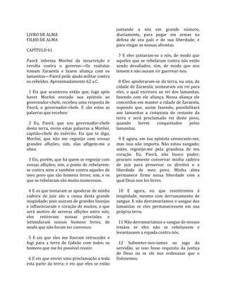                                                          juntando  a  nós  em  grande  número, 
LIVRO DE ALMA                                            diariamente,  para  pegar  em  armas  na 
FILHO DE ALMA                                            defesa  de  seu  país  e  de  sua  liberdade;  e 
                                                         para vingar as nossas afrontas.  
CAPÍTULO 61                                               
                                                           7  E  eles  juntaram‐se  a  nós,  de  modo  que 
Paorã  informa  Morôni  da  insurreição  e               aqueles  que  se  rebelaram  contra  nós  estão 
revolta  contra  o  governo—Os  realistas                sendo  desafiados;  sim,  de  modo  que  nos 
tomam  Zaraenla  e  fazem  aliança  com  os              temem e não ousam vir guerrear‐nos.  
lamanitas—Paorã pede ajuda militar contra                 
os rebeldes. Aproximadamente 62 a.C.                       8 Eles apoderaram‐se da terra, ou seja, da 
                                                         cidade de Zaraenla; nomearam um rei para 
  1  Eis  que  aconteceu  então  que,  logo  após        eles,  o  qual  escreveu  ao  rei  dos  lamanitas, 
haver  Morôni  enviado  sua  epístola  ao                fazendo  com  ele  aliança.  Nessa  aliança  ele 
governador‐chefe, recebeu uma resposta de                concordou em manter a cidade de Zaraenla, 
Paorã,  o  governador‐chefe.  E  são  estas  as          supondo  que,  assim  fazendo,  possibilitará 
palavras que recebeu:                                    aos  lamanitas  a  conquista  do  restante  da 
                                                         terra  e  será  proclamado  rei  deste  povo, 
  2  Eu,  Paorã,  que  sou  governador‐chefe             quando  forem  conquistados  pelos 
desta  terra,  envio  estas  palavras  a  Morôni,        lamanitas.  
capitão‐chefe  do  exército.  Eis  que  te  digo,         
Morôni,  que  não  me  regozijo  com  vossas               9  E  agora,  em  tua  epístola  censuraste‐me, 
grandes  aflições;  sim,  elas  afligem‐me  a            mas  isso  não  importa.  Não  estou  zangado; 
alma.                                                    antes,  regozijo‐me  pela  grandeza  de  teu 
                                                         coração.  Eu,  Paorã,  não  busco  poder; 
  3 Eis, porém, que há quem se regozije com              procuro  somente  conservar  minha  cadeira 
vossas aflições; sim, a ponto de rebelarem‐              de  juiz  para  preservar  os  direitos  e  a 
se contra mim e também contra aqueles de                 liberdade  de  meu  povo.  Minha  alma 
meu povo que são homens livres; sim, e os                permanece  firme  nessa  liberdade  com  a 
que se rebelaram são muito numerosos.                    qual Deus nos fez livres.  
                                                          
  4 E os que tentaram se apoderar de minha                 10  E  agora,  eis  que  resistiremos  à 
cadeira  de  juiz  são  a  causa  desta  grande          iniqüidade,  mesmo  com  derramamento  de 
iniqüidade; pois usaram de grandes lisonjas              sangue. E não derramaríamos o sangue dos 
e influenciaram o coração de muitos, o que               lamanitas  se  eles  permanecessem  em  sua 
será  motivo  de  severas  aflições  entre  nós;         própria terra.  
eles  retiveram  nossas  provisões  e                     
intimidaram  nossos  homens  livres,  de                   11 Não derramaríamos o sangue de nossos 
modo que não foram ter convosco.                         irmãos  se  eles  não  se  rebelassem  e 
                                                         levantassem a espada contra nós.  
  5  E  eis  que  eles  me  fizeram  retroceder  e        
fugi  para  a  terra  de  Gideão  com  todos  os           12  Submeter‐nos‐íamos  ao  jugo  da 
homens que me foi possível reunir.                       servidão,  se  isso  fosse  requisito  da  justiça 
                                                         de  Deus  ou  se  ele  nos  ordenasse  que  o 
  6 E eis que enviei uma proclamação a toda              fizéssemos.  
esta  parte  da  terra;  e  eis  que  eles  se  estão 
 