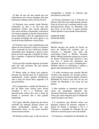                                                        arrependam,  o  Senhor  te  ordenou  que 
  13  Mas  eis  que  ele  não  manda  que  nos         marchásses contra eles.  
submetamos  aos  nossos  inimigos,  mas  que            
tenhamos confiança nele e ele nos livrará.               21  Procura  fortalecer  Leí  e  Teâncum  no 
                                                       Senhor;  dize‐lhes  que  nada  temam,  porque 
  14  Portanto,  meu  amado  irmão  Morôni,            Deus os livrará; sim, e também todos os que 
resistamos  ao  mal;  e  ao  mal  que  não             permanecerem  firmes  na  liberdade  com 
pudermos  resistir  com  nossas  palavras,             que  Deus  os  fez  livres.  E  agora  termino 
sim, como revoltas e dissensões, resistamos            minha epístola a meu amado irmão Morôni.  
com nossas espadas, a fim de conservarmos               
nossa  liberdade,  a  fim  de  regozijarmo‐nos         LIVRO DE ALMA 
no  grande  privilégio  de  nossa  igreja  e  na       FILHO DE ALMA  
causa de nosso Redentor e nosso Deus.                   
                                                       CAPÍTULO 62  
  15 Portanto vem a mim rapidamente com                 
alguns de teus homens e deixa os restantes             Morôni  marcha  em  auxílio  de  Paorã,  na 
sob  o  comando  de  Leí  e  Teâncum;  dá‐lhes         terra  de  Gideão—Os  realistas  que  se 
autoridade  para  dirigirem  a  guerra  nessa          recusam  a  defender  seu  país  são 
parte  da  terra  segundo  o  Espírito  de  Deus,      executados—Paorã  e  Morôni  retomam 
que  é  também  o  espírito  de  liberdade  que        Nefia—Muitos lamanitas juntam‐se ao povo 
está neles.                                            de  Amon—Teâncum  mata  Amoron  e,  por 
                                                       sua  vez,  é  morto—Os  lamanitas  são 
  16 Eis que lhes mandei algumas provisões             expulsos  da  terra  e  a  paz  é  estabelecida—
para  que  não  pereçam,  até  que  possas             Helamã  retorna  ao  ministério  e  edifica  a 
juntar‐te a mim.                                       Igreja. Aproximadamente 62–57 a.C.  
                                                        
  17  Reúne  todas  as  forças  que  puderes,            1  E  então  aconteceu  que  quando  Morôni 
durante  tua  marcha  para  cá,  e  seguiremos         recebeu  esta  epístola,  seu  coração  encheu‐
rapidamente  contra  aqueles  dissidentes,             se de coragem e de imensa alegria, devido à 
com  a  força  de  nosso  Deus,  segundo  a  fé        fidelidade  de  Paorã  e  por  não  ser  ele  um 
que possuímos.                                         traidor  da  liberdade  e  da  causa  de  sua 
                                                       pátria;  
  18  E  ocuparemos  a  cidade  de  Zaraenla,  a        
fim  de  obter  mais  víveres  para  serem               2  Mas  também  se  lamentou  muito  por 
enviados  a  Leí  e  a  Teâncum;  sim,                 causa  da  iniqüidade  daqueles  que 
marcharemos  contra  eles  com  a  força  do           afastaram Paorã da cadeira de juiz, sim, em 
Senhor  e  poremos  fim  a  esta  grande               suma, por causa daqueles que se rebelaram 
iniqüidade.                                            contra seu país e seu Deus.  
                                                        
  19  E  agora,  Morôni,  alegro‐me  por  haver          3  E  aconteceu  que  Morôni  tomou  um 
recebido  tua  epístola,  porque  estava  um           pequeno  número  de  homens,  segundo  o 
tanto  preocupado  quanto  ao  que                     desejo  de  Paorã,  e  entregou  a  Leí  e  a 
deveríamos  fazer,  se  era  justo  marchar            Teâncum  o  comando  do  restante  de  seu 
contra nossos irmãos.                                  exército e marchou para a terra de Gideão.  
                                                        
  20  Disseste,  porém,  que,  a  não  ser  que  se      4 E  hasteou o  estandarte da liberdade  em 
 