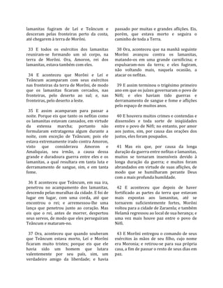 lamanitas  fugiram  de  Leí  e  Teâncum  e            passado  por  muitas  e  grandes  aflições.  Eis, 
desceram  pelas  fronteiras  perto  da  costa,        porém,  que  estava  morto  e  seguira  o 
até chegarem à terra de Morôni.                       caminho de toda a Terra.  
                                                       
  33  E  todos  os  exércitos  dos  lamanitas           38  Ora,  aconteceu  que  na  manhã  seguinte 
reuniram‐se  formando  um  só  corpo,  na             Morôni  avançou  contra  os  lamanitas, 
terra  de  Morôni.  Ora,  Amoron,  rei  dos           matando‐os  em  uma  grande  carnificina;  e 
lamanitas, estava também com eles.                    expulsaram‐nos  da  terra;  e  eles  fugiram, 
                                                      não  voltando  mais,  naquela  ocasião,  a 
  34  E  aconteceu  que  Morôni  e  Leí  e            atacar os nefitas.  
Teâncum  acamparam  com  seus  exércitos               
nas fronteiras da terra de Morôni, de modo              39 E assim terminou o trigésimo primeiro 
que  os  lamanitas  ficaram  cercados,  nas           ano em que os juízes governaram o povo de 
fronteiras,  pelo  deserto  ao  sul;  e,  nas         Néfi;  e  eles  haviam  tido  guerras  e 
fronteiras, pelo deserto a leste.                     derramamento de sangue e fome e aflições 
                                                      pelo espaço de muitos anos.  
  35  E  assim  acamparam  para  passar  a             
noite. Porque eis que tanto os nefitas como             40 E houvera muitos crimes e contendas e 
os lamanitas estavam cansados, em virtude             dissensões  e  toda  sorte  de  iniqüidades 
da  extensa  marcha;  portanto  não                   entre o povo de Néfi; no entanto, por amor 
formularam  estratagema  algum  durante  a            aos  justos,  sim,  por  causa  das  orações  dos 
noite,  com  exceção  de  Teâncum;  pois  ele         justos, eles foram poupados.  
estava extremamente irado contra Amoron,               
visto  que  considerava  Amoron  e                      41  Mas  eis  que,  por  causa  da  longa 
Amaliquias,  seu  irmão,  a  causa  dessa             duração da guerra entre nefitas e lamanitas, 
grande  e  duradoura  guerra  entre  eles  e  os      muitos  se  tornaram  insensíveis  devido  à 
lamanitas,  a  qual  resultara  em  tanta  luta  e    longa  duração  da  guerra;  e  muitos  foram 
derramamento  de  sangue,  sim,  e  em  tanta         abrandados em virtude de suas aflições, de 
fome.                                                 modo  que  se  humilharam  perante  Deus 
                                                      com a mais profunda humildade.  
  36  E  aconteceu  que  Teâncum,  em  sua  ira,       
penetrou  no  acampamento  dos  lamanitas,              42  E  aconteceu  que  depois  de  haver 
descendo pelas muralhas da cidade. E foi de           fortificado  as  partes  da  terra  que  estavam 
lugar  em  lugar,  com  uma  corda,  até  que         mais  expostas  aos  lamanitas,  até  se 
encontrou  o  rei;  e  arremessou‐lhe  uma            tornarem  suficientemente  fortes,  Morôni 
lança  que  penetrou  junto  ao  coração.  Mas        voltou para a cidade de Zaraenla; e também 
eis  que  o  rei,  antes  de  morrer,  despertou      Helamã regressou ao local de sua herança; e 
seus servos, de modo que eles perseguiram             uma  vez  mais  houve  paz  entre  o  povo  de 
Teâncum e mataram‐no.                                 Néfi.  
                                                       
  37  Ora,  aconteceu  que  quando  souberam            43 E Morôni entregou o comando de seus 
que  Teâncum  estava  morto,  Leí  e  Morôni          exércitos  às  mãos  de  seu  filho,  cujo  nome 
ficaram  muito  tristes;  porque  eis  que  ele       era  Moronia;  e  retirou‐se  para  sua  própria 
havia  sido  um  homem  que  lutara                   casa, a fim de passar o resto de seus dias em 
valentemente  por  seu  país,  sim,  um               paz.  
verdadeiro  amigo  da  liberdade;  e  havia 
 