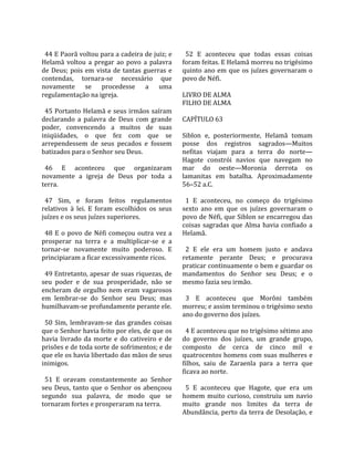                                                       
  44 E Paorã voltou para a cadeira de juiz; e           52  E  aconteceu  que  todas  essas  coisas 
Helamã  voltou  a  pregar  ao  povo  a  palavra       foram feitas. E Helamã morreu no trigésimo 
de  Deus;  pois  em  vista  de  tantas  guerras  e    quinto  ano  em  que  os  juízes  governaram  o 
contendas,  tornara‐se  necessário  que               povo de Néfi.  
novamente  se  procedesse  a  uma                      
regulamentação na igreja.                             LIVRO DE ALMA 
                                                      FILHO DE ALMA  
  45 Portanto Helamã e seus irmãos saíram              
declarando  a  palavra  de  Deus  com  grande         CAPÍTULO 63  
poder,  convencendo  a  muitos  de  suas               
iniqüidades,  o  que  fez  com  que  se               Siblon  e,  posteriormente,  Helamã  tomam 
arrependessem  de  seus  pecados  e  fossem           posse  dos  registros  sagrados—Muitos 
batizados para o Senhor seu Deus.                     nefitas  viajam  para  a  terra  do  norte—
                                                      Hagote  constrói  navios  que  navegam  no 
  46  E  aconteceu  que  organizaram                  mar  do  oeste—Moronia  derrota  os 
novamente  a  igreja  de  Deus  por  toda  a          lamanitas  em  batalha.  Aproximadamente 
terra.                                                56–52 a.C.  
                                                       
  47  Sim,  e  foram  feitos  regulamentos              1  E  aconteceu,  no  começo  do  trigésimo 
relativos  à  lei.  E  foram  escolhidos  os  seus    sexto  ano  em  que  os  juízes  governaram  o 
juízes e os seus juízes superiores.                   povo de Néfi, que Siblon se encarregou das 
                                                      coisas  sagradas  que  Alma  havia  confiado  a 
  48  E  o  povo  de  Néfi  começou  outra  vez  a    Helamã.  
prosperar  na  terra  e  a  multiplicar‐se  e  a       
tornar‐se  novamente  muito  poderoso.  E               2  E  ele  era  um  homem  justo  e  andava 
principiaram a ficar excessivamente ricos.            retamente  perante  Deus;  e  procurava 
                                                      praticar continuamente o bem e guardar os 
  49 Entretanto, apesar de suas riquezas, de          mandamentos  do  Senhor  seu  Deus;  e  o 
seu  poder  e  de  sua  prosperidade,  não  se        mesmo fazia seu irmão.  
encheram  de  orgulho  nem  eram  vagarosos            
em  lembrar‐se  do  Senhor  seu  Deus;  mas             3  E  aconteceu  que  Morôni  também 
humilhavam‐se profundamente perante ele.              morreu; e assim terminou o trigésimo sexto 
                                                      ano do governo dos juízes.  
  50  Sim,  lembravam‐se  das  grandes  coisas         
que o Senhor havia feito por eles, de que os            4 E aconteceu que no trigésimo sétimo ano 
havia  livrado  da  morte  e  do  cativeiro  e  de    do  governo  dos  juízes,  um  grande  grupo, 
prisões e de toda sorte de sofrimentos; e de          composto  de  cerca  de  cinco  mil  e 
que ele os havia libertado das mãos de seus           quatrocentos homens com suas mulheres e 
inimigos.                                             filhos,  saiu  de  Zaraenla  para  a  terra  que 
                                                      ficava ao norte.  
  51  E  oravam  constantemente  ao  Senhor            
seu  Deus,  tanto  que  o  Senhor  os  abençoou         5  E  aconteceu  que  Hagote,  que  era  um 
segundo  sua  palavra,  de  modo  que  se             homem  muito  curioso,  construiu  um  navio 
tornaram fortes e prosperaram na terra.               muito  grande  nos  limites  da  terra  de 
                                                      Abundância, perto da terra de Desolação, e 
 