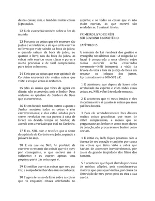 destas coisas; sim, e também muitas coisas               espírito;  e  se  todas  as  coisas  que  vi  não 
já passadas.                                             estão  escritas,  as  que  escrevi  são 
                                                         verdadeiras. E assim é. Amém.  
  22 E ele escreverá também sobre o fim do                
mundo.                                                   PRIMEIRO LIVRO DE NÉFI 
                                                         SEU GOVERNO E MINISTÉRIO  
  23 Portanto as coisas que ele escrever são              
justas e verdadeiras; e eis que estão escritas           CAPÍTULO 15  
no livro que viste saindo da boca do judeu;               
e  quando  saíram  da  boca  do  judeu,  ou              A  semente  de  Leí  receberá  dos  gentios  o 
quando  o  livro  saiu  da  boca  do  judeu,  as         evangelho nos últimos dias—A coligação de 
coisas  nele  escritas  eram  claras  e  puras  e        Israel  é  comparada  a  uma  oliveira  cujos 
muito  preciosas  e  de  fácil  compreensão              ramos        naturais        serão     enxertados 
para todos os homens.                                    novamente—Néfi  interpreta  a  visão  da 
                                                         árvore da vida e fala da justiça de Deus em 
  24 E eis que as coisas que este apóstolo do            separar        os     iníquos        dos    justos. 
Cordeiro  escreverá  são  muitas  coisas  que            Aproximadamente 600–592 a.C.  
viste; e eis que verás as restantes.                      
                                                           1  E  aconteceu  que  depois  de  haver  sido 
  25  Mas  as  coisas  que  vires  de  agora  em         arrebatado  no  espírito  e  visto  todas  essas 
diante, não  escreverás;  pois  o  Senhor  Deus          coisas, eu, Néfi, voltei à tenda de meu pai.  
ordenou  ao  apóstolo  do  Cordeiro  de  Deus             
que as escrevesse.                                         2  E  aconteceu  que  vi  meus  irmãos  e  eles 
                                                         discutiam entre si quanto às coisas que meu 
  26 E tem havido também outros a quem o                 pai lhes dissera.  
Senhor  mostrou  todas  as  coisas  e  eles               
escreveram‐nas;  e  elas  estão  seladas  para             3  Pois  ele  verdadeiramente  lhes  dissera 
serem  reveladas  em  sua  pureza  à  casa  de           muitas  coisas  grandiosas  que  eram  de 
Israel,  no  devido  tempo  do  Senhor,  de              difícil  compreensão,  a  menos  que  se 
acordo com a verdade que está no Cordeiro.               perguntasse ao Senhor; e como eram duros 
                                                         de coração, não procuravam o Senhor como 
  27  E  eu,  Néfi,  ouvi  e  testifico  que  o  nome    deviam.  
do apóstolo do Cordeiro era João, segundo a               
palavra do anjo.                                           4  E  então  eu,  Néfi,  fiquei  pesaroso  com  a 
                                                         dureza de seu coração e também por causa 
  28  E  eis  que  eu,  Néfi,  fui  proibido  de         das  coisas  que  tinha  visto  e  sabia  que 
escrever o restante das coisas que vi e ouvi;            haviam  de  acontecer  inevitavelmente,  por 
por  conseguinte,  o  que  escrevi  me  é                causa  da  grande  iniqüidade  dos  filhos  dos 
suficiente;  e  eu  escrevi  apenas  uma                 homens.  
pequena parte das coisas que vi.                          
                                                           5 E aconteceu que fiquei abatido por causa 
  29 E testifico que vi as coisas que meu pai            de  minhas  aflições,  pois  considerava‐as 
viu; e o anjo do Senhor deu‐mas a conhecer.              maiores que quaisquer outras, por causa da 
                                                         destruição de meu povo; pois eu vira a sua 
  30 E agora termino de falar sobre as coisas            queda.  
que  vi  enquanto  estava  arrebatado  no 
 