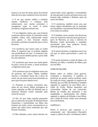 lançou‐o ao mar do oeste, perto da estreita          conservadas  como  sagradas  e  transmitidas 
faixa de terra que conduzia à terra do norte.        de uma geração à outra; portanto nesse ano 
                                                     haviam  sido  confiadas  a  Helamã,  antes  da 
  6  E  eis  que  muitos  nefitas  e  também         morte de Siblon.  
muitas  mulheres  e  crianças  nele                   
embarcaram  com  muitas  provisões  e                  14  E  aconteceu,  também  nesse  ano,  que 
navegaram  rumo  ao  norte.  E  assim                houve  alguns  dissidentes  que  se  juntaram 
terminou o trigésimo sétimo ano.                     aos lamanitas; e novamente foram incitados 
                                                     à ira contra os nefitas.  
  7  E  no  trigésimo  oitavo  ano,  esse  homem      
construiu outros navios. E o primeiro navio            15 E também, nesse mesmo ano desceram 
também  voltou,  nele  embarcando  muito             com um numeroso exército para guerrear o 
mais  gente;  e  eles  levaram  muitas               povo  de  Moronia,  ou  seja,  o  exército  de 
provisões, partindo novamente para a terra           Moronia,  sendo  derrotados  e  repelidos 
do norte.                                            novamente  para  suas  próprias  terras, 
                                                     sofrendo grandes perdas.  
  8  E  aconteceu  que  nunca  mais  se  soube        
deles.  E  supomos  que  se  tenham  afogado           16 E assim terminou o trigésimo nono ano 
nas  profundezas  do  mar.  E  aconteceu  que        em  que  os  juízes  governaram  o  povo  de 
um outro navio também partiu; e para onde            Néfi.  
foi, não sabemos.                                     
                                                       17 E assim terminou o relato de Alma e de 
  9  E  aconteceu  que  nesse  ano  muita  gente     Helamã, seu filho, e também de Siblon, que 
foi para a terra do norte; e assim terminou          era seu filho.  
o trigésimo oitavo ano.                               
                                                     LIVRO DE HELAMÃ  
  10 E aconteceu que no trigésimo nono ano            
do  governo  dos  juízes,  Siblon  também            Relato  sobre  os  nefitas.  Suas  guerras, 
morreu  e  Coriânton  havia  ido  à  terra  do       contendas  e  dissensões.  E  também  as 
norte, em um navio, para levar provisões ao          profecias  de  muitos  santos  profetas  antes 
povo que fora para aquela terra.                     da vinda de Cristo, segundo os registros de 
                                                     Helamã, que era filho de Helamã, e também 
  11  Portanto  se  tornou  necessário  que,         segundo  os  registros  de  seus  filhos  até  a 
antes  de  sua  morte,  Siblon  entregasse  as       vinda  de  Cristo.  Muitos  lamanitas  são 
coisas  sagradas  ao  filho  de  Helamã,  que  se    convertidos.  Relato  de  sua  conversão. 
chamava  Helamã,  sendo  chamado  pelo               Relato  da  retidão  dos  lamanitas  e  das 
nome de seu pai.                                     iniqüidades  e  abominações  dos  nefitas, 
                                                     segundo o registro de Helamã e seus filhos, 
  12  Ora,  eis  que  todas  aquelas  gravações      até  a  vinda  de  Cristo,  relato  esse  chamado 
que se achavam em poder de Helamã foram              Livro de Helamã.  
transcritas  e  transmitidas  aos  filhos  dos        
homens  por  toda  a  terra,  excetuando‐se  as      CAPÍTULO 1  
partes  que  Alma  havia  ordenado  que  não          
fossem reveladas.                                    Paorã  II  torna‐se  juiz  supremo  e  é 
                                                     assassinado  por  Quiscúmen—Pacumêni 
  13  Não  obstante,  essas  coisas  deviam  ser     ocupa a cadeira de juiz—Coriântumr lidera 
 