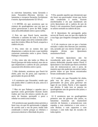 os  exércitos  lamanitas,  toma  Zaraenla  e            
mata  Pacumêni—Moronia  derrota  os                      9 Ora, quando aqueles que desejavam que 
lamanitas  e  recupera  Zaraenla;  Coriântumr          ele  fosse  seu  governador  viram  que  havia 
é morto. Aproximadamente 52–50 a.C.                    sido  condenado  à  morte,  ficaram 
                                                       encolerizados  e  eis  que  mandaram  um 
  1  E  ENTÃO,  eis  que  aconteceu  que  no           certo  Quiscúmen  até  a  cadeira  de  juiz  de 
começo  do  quadragésimo  ano  em  que  os             Paorã;  e  ele  assassinou  Paorã  quando  este 
juízes  governaram  o  povo  de  Néfi,  surgiu         se achava sentado na cadeira de juiz.  
uma séria dificuldade entre o povo nefita.              
                                                         10  E  Quiscúmen  foi  perseguido  pelos 
  2  Pois  eis  que  Paorã  havia  morrido,            servos de Paorã, mas eis que tão rápida foi 
trilhando  o  caminho  de  toda  a  Terra;  por        a sua fuga, que ninguém conseguiu alcançá‐
essa razão surgiu uma séria contenda sobre             lo.  
qual dos irmãos, filhos de Paorã, ocuparia a            
cadeira de juiz.                                         11  E  ele  reuniu‐se  com  os  que  o  haviam 
                                                       enviado  e  todos  eles  fizeram  um  convênio, 
  3  Ora,  estes  são  os  nomes  dos  que             sim,  jurando  por  seu  eterno  Criador  que  a 
disputaram a cadeira de juiz e que também              ninguém         diriam      que      Quiscúmen 
causaram  contendas  entre  o  povo:  Paorã,           assassinara Paorã.  
Paânqui e Pacumêni.                                     
                                                         12  Portanto  Quiscúmen  não  foi 
  4  Ora,  estes  não  são  todos  os  filhos  de      reconhecido  pelo  povo  de  Néfi,  porque 
Paorã (porque ele tinha muitos), mas são os            estava  disfarçado  quando  matou  Paorã.  E 
que  disputaram  a  cadeira  de  juiz;  portanto       Quiscúmen e seu bando que fizera convênio 
causaram três divisões entre o povo.                   com  ele  misturaram‐se  com  o  povo,  de 
                                                       maneira que não puderam encontrar todos; 
  5  Não  obstante,  aconteceu  que  Paorã  foi        porém  todos  os  que  foram  encontrados 
eleito,  pela  voz  do  povo,  juiz  supremo  e        foram condenados à morte.  
governador do povo de Néfi.                             
                                                         13  E  então,  eis  que  Pacumêni  foi  eleito, 
  6  E  aconteceu  que  Pacumêni,  vendo  que          pela  voz  do  povo,  juiz  superior  e 
não podia obter a cadeira de juiz, uniu‐se à           governador  do  povo,  para  governar  em 
voz do povo.                                           lugar  de  seu  irmão,  Paorã;  e  isto  segundo 
                                                       seu  direito.  E  tudo  isso  se  passou  no 
  7  Mas  eis  que  Paânqui  e  aqueles  que  o        quadragésimo ano do governo dos juízes; e 
queriam  como  governador  ficaram  muito              assim terminou.  
irados;  por  isso  ele  estava  a  ponto  de,  por     
meio  de  lisonjas,  persuadir  o  povo  a               14  E  aconteceu  que  no  quadragésimo 
rebelar‐se contra seus irmãos.                         primeiro  ano  do  governo  dos  juízes,  os 
                                                       lamanitas  reuniram  um  inumerável 
  8 E aconteceu que quando estava prestes a            exército  de  homens  e  armaram‐nos  com 
fazer isso, eis que foi aprisionado e julgado          espadas  e  com  cimitarras  e  com  arcos  e 
de  acordo  com  a  voz  do  povo,  tendo  sido        com  flechas;  e  com  capacetes  e  com 
condenado  à  morte  porque  se  rebelara  e           couraças  e  com  todo  tipo  de  escudos  de 
procurara destruir a liberdade do povo.                toda espécie.  
 