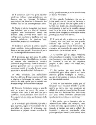                                                      modo que ele morreu; e assim terminaram 
  15  E  desceram  outra  vez  para  batalhar        os dias de Pacumêni.  
contra  os  nefitas;  e  eram  guiados  por  um       
homem  que  se  chamava  Coriântumr,                   22  Ora,  quando  Coriântumr  viu  que  se 
descendente  de  Zaraenla  e  dissidente  dos        havia  apoderado  da  cidade  de  Zaraenla  e 
nefitas; e ele era um homem grande e forte.          viu  que  os  nefitas  haviam  fugido  deles  e 
                                                     haviam sido mortos e postos em cativeiro e 
  16  Assim,  o  rei  dos  lamanitas,  cujo  nome    aprisionados;  e  que  havia  tomado  a  praça 
era  Tubalote,  que  era  filho  de  Amoron,         mais  forte  de  toda  a  terra,  seu  coração 
supondo  que  Coriântumr,  sendo  um                 encheu‐se de coragem, de modo que estava 
homem  forte,  poderia  fazer  frente  aos           pronto para atacar toda a terra.  
nefitas  com  sua  força  e  também  com  sua         
grande  sabedoria,  de  maneira  que,                  23  E  então  ele  não  se  deteve  na  terra  de 
enviando‐o, dominaria os nefitas—                    Zaraenla,  mas  marchou  com  um  grande 
                                                     exército  em  direção  à  cidade  de 
  17  Incitou‐os  portanto  à  cólera  e  reuniu     Abundância;  porque  estava  determinado  a 
seus  exércitos  e  nomeou  Coriântumr  como         avançar e abrir caminho à espada, a fim de 
líder; e fez com que eles descessem à terra          conquistar a parte norte da terra.  
de Zaraenla para combater os nefitas.                 
                                                       24  E  supondo  que  as  forças  principais 
  18  E  aconteceu  que,  por  causa  de  tantas     deles se achassem na parte central da terra, 
contendas e tantas dificuldades no governo,          marchou contra eles, não lhes dando tempo 
os  nefitas  não  mantiveram  número                 de  reunir‐se,  a  não  ser  em  pequenos 
suficiente de guardas na terra de Zaraenla;          grupos;  e  desta  forma  caiu  sobre  eles, 
porque  pensaram  que  os  lamanitas  não            matando‐os.  
ousariam  invadir  o  coração  de  suas  terras       
para atacar a grande cidade de Zaraenla.               25  Eis,  porém,  que  esta  marcha  de 
                                                     Coriântumr  pela  parte  central  da  terra 
  19  Mas  aconteceu  que  Coriântumr                ofereceu  grande  vantagem  a  Moronia, 
marchou à frente de seu numeroso exército            apesar  de  ser  grande  o  número  de  nefitas 
e  atacou  os  habitantes  da  cidade;  e  sua       que haviam sido mortos.  
marcha  foi  tão  rápida  que  os  nefitas  não       
tiveram tempo de reunir seus exércitos.                26  Pois  eis  que  Moronia  supôs  que  os 
                                                     lamanitas  não  ousariam  invadir  a  parte 
  20  Portanto  Coriântumr  matou  a  guarda         central  da  terra,  mas  que  atacariam  as 
que  se  achava  às  portas  da  cidade  e           cidades  fronteiriças,  como  haviam  feito  até 
avançou  com  todo  o  seu  exército  para           então.  Por  essa  razão  Moronia  fizera  com 
dentro da cidade, matando todos os que se            que  seus  fortes  exércitos  defendessem 
lhes opuseram, de modo que tomaram toda              aquelas partes próximas às fronteiras.  
a cidade.                                             
                                                       27  Eis,  porém,  que  os  lamanitas  não  se 
  21  E  aconteceu  que  Pacumêni,  que  era  o      atemorizaram  como  ele  desejava,  mas 
juiz  supremo,  fugiu  de  Coriântumr  até  as       haviam  invadido  a  parte  central  da  terra  e 
muralhas  da  cidade.  E  aconteceu  que             tomado  a  capital,  que  era  a  cidade  de 
Coriântumr o golpeou contra a muralha, de            Zaraenla;  e  estavam  marchando  pelas 
                                                     partes  principais  da  terra,  matando  o  povo 
 