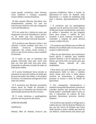 numa  grande  carnificina,  tanto  homens              supremo—Gadiânton  lidera  o  bando  de 
como  mulheres  e  crianças,  ocupando                 Quiscúmen—O  servo  de  Helamã  mata 
muitas cidades e muitas fortalezas.                    Quiscúmen  e  o  bando  de  Gadiânton  foge 
                                                       para  o  deserto.  Aproximadamente  50–49 
  28  Mas  quando  Moronia  descobriu  isso,           a.C.  
imediatamente  mandou  Leí  com  um                     
exército para detê‐los antes que atingissem              1  E  aconteceu  que  no  quadragésimo 
a terra de Abundância.                                 segundo  ano  do  governo  dos  juízes,  depois 
                                                       de Moronia haver restabelecido a paz entre 
  29  E  ele  assim  fez;  e  deteve‐os  antes  que    os  nefitas  e  lamanitas,  eis  que  ninguém 
chegassem à terra de Abundância e atacou‐              havia  para  ocupar  a  cadeira  de  juiz; 
os,  de  modo  que  eles  começaram  a                 portanto  o  povo  começou  novamente  a 
retroceder em direção à terra de Zaraenla.             contender  a  respeito  de  quem  deveria 
                                                       ocupar a cadeira de juiz.  
  30  E  aconteceu  que  Moronia  cortou  a  sua        
retirada  e  travou  combate  com  eles;  e  o           2 E aconteceu que Helamã, que era filho de 
combate           tornou‐se        extremamente        Helamã, foi escolhido pela voz do povo para 
sangrento;  sim,  muitos  foram  mortos  e,            ocupar a cadeira de juiz.  
entre os que foram mortos, estava também                
Coriântumr.                                              3 Mas eis que Quiscúmen, que assassinara 
                                                       Paorã,  pôs‐se  à  espreita,  para  também 
  31  E  então  eis  que  os  lamanitas  não           destruir  Helamã;  e  ele  foi  apoiado  por  seu 
podiam  retroceder  nem  pelo  norte  nem              bando,  que  havia  feito  um  pacto  para  que 
pelo  sul,  nem  pelo  leste  nem  pelo  oeste,        ninguém  ficasse  sabendo  de  suas 
porquanto se achavam cercados de todos os              iniqüidades.  
lados pelos nefitas.                                    
                                                         4  Pois  havia  um  certo  Gadiânton,  que  era 
  32  E  assim  Coriântumr  havia  atirado  os         sobremaneira  hábil  no  falar  e  também 
lamanitas no meio dos nefitas, de modo que             muito  astuto  para  levar  a  efeito  planos 
ficaram em poder dos nefitas; e ele próprio            secretos  de  assassinatos  e  pilhagens; 
foi morto; e os lamanitas entregaram‐se nas            portanto  se  tornou  o  chefe  do  bando  de 
mãos dos nefitas.                                      Quiscúmen.  
                                                        
  33  E  aconteceu  que  Moronia  novamente              5  Por  conseguinte,  lisonjeando‐os  e 
tomou  posse  da  cidade  de  Zaraenla  e              também lisonjeando Quiscúmen, prometera 
ordenou que os lamanitas que haviam sido               conceder  àqueles  que  pertenciam  ao  seu 
aprisionados partissem da terra em paz.                bando poder e autoridade sobre o povo, se 
                                                       eles  o  colocassem  na  cadeira  de  juiz; 
  34  E  assim  terminou  o  quadragésimo              portanto  Quiscúmen  procurou  destruir 
primeiro ano do governo dos juízes.                    Helamã—  
                                                        
LIVRO DE HELAMÃ                                          6 E aconteceu que quando se dirigia para a 
                                                       cadeira de juiz a fim de destruir Helamã, eis 
CAPÍTULO 2                                             que  um  dos  servos  de  Helamã,  que  havia 
                                                       saído durante a noite e obtido, por meio de 
Helamã,  filho  de  Helamã,  torna‐se  juiz            um  disfarce,  conhecimento  dos  planos  que 
 