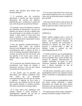 haviam  sido  forjados  pelo  bando  para           
destruir Helamã—                                     13 E eis que no fim deste livro vereis que 
                                                   esse mesmo Gadiânton veio a ser a causa da 
  7  E  aconteceu  que  ele  encontrou             ruína, sim, da destruição quase completa do 
Quiscúmen  e  deu‐lhe  um  sinal;  portanto        povo de Néfi.  
Quiscúmen  lhe  revelou  seu  objetivo,             
pedindo‐lhe  que  o  conduzisse  à  cadeira  do      14 Eis que não me refiro ao fim do livro de 
juiz, a fim de que ele assassinasse Helamã.        Helamã,  mas  refiro‐me  ao  fim  do  livro  de 
                                                   Néfi, do qual tirei todo o relato que escrevi.  
  8 E quando o servo de Helamã se inteirou          
das  intenções  de  Quiscúmen  e  de  que  seu     LIVRO DE HELAMÃ  
objetivo era matar; e de que o objetivo dos         
que  pertenciam  ao  seu  bando  era  matar  e     CAPÍTULO 3  
roubar  e  obter  poder  (e  eram  estes  seus      
planos  secretos  e  suas  combinações),  o        Muitos  nefitas  emigram  para  a  terra  do 
servo de Helamã disse a Quiscúmen: Vamos           norte—Eles  constroem  casas  de  cimento  e 
até a cadeira do juiz.                             fazem  muitos  registros—Dezenas  de 
                                                   milhares  de  pessoas  são  convertidas  e 
  9  Ora,  isto  agradou  consideravelmente  a     batizadas—A  palavra  de  Deus  leva  os 
Quiscúmen,  pois  supôs  que  poderia              homens  à  salvação—Néfi,  o  filho  de 
executar seus desígnios; mas eis que, ao se        Helamã,  ocupa  a  cadeira  de  juiz. 
encaminharem  para  a  cadeira  de  juiz,  o       Aproximadamente 49–39 a.C.  
servo  de  Helamã  apunhalou  Quiscúmen  no         
coração,  de  modo  que  ele  caiu  morto  sem       1 E então aconteceu que no quadragésimo 
um  gemido.  E  ele  correu  para  contar  a       terceiro  ano  do  governo  dos  juízes  não 
Helamã  tudo  o  que  tinha  visto,  ouvido  e     houve contendas entre o povo de Néfi, com 
feito.                                             exceção  de  algumas  demonstrações  de 
                                                   orgulho  verificadas  na  igreja,  as  quais 
  10  E  aconteceu  que  Helamã  ordenou  que      causaram  pequenas  dissensões  entre  o 
prendessem  esse  bando  de  ladrões  e            povo  e  foram  resolvidas  no  fim  do 
assassinos  secretos,  a  fim  de  que  fossem     quadragésimo terceiro ano.  
executados de acordo com a lei.                     
                                                     2 E  não  houve contendas entre o povo  no 
  11  Eis,  porém,  que  ao  perceber  que         quadragésimo quarto ano; tampouco houve 
Quiscúmen  não  voltava,  Gadiânton  ficou         muitas  contendas  no  quadragésimo  quinto 
com        medo       de     ser    destruído;     ano.  
conseqüentemente,  fez  com  que  seu  bando        
o  seguisse.  E  fugiram  da  terra  para  o         3 E aconteceu que no quadragésimo sexto 
deserto  por  um  caminho  secreto,  de  modo      ano  houve  muitas  contendas  e  muitas 
que  quando  Helamã  os  mandou  prender,          dissensões,  em  virtude  das  quais  muitos 
não foram encontrados em lugar algum.              deixaram a terra de Zaraenla e foram para a 
                                                   terra do norte, a fim de herdar a terra.  
  12  E  mais  sobre  esse  Gadiânton  será         
exposto  adiante.  E  assim  terminou  o             4 E viajaram para muito longe, chegando a 
quadragésimo  segundo  ano  em  que  os            grandes extensões de água e muitos rios.  
juízes governaram o povo de Néfi.  
 