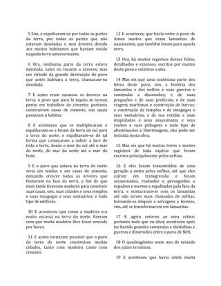                                                          
  5 Sim, e espalharam‐se por todas as partes              12 E aconteceu que havia entre o povo de 
da  terra,  por  todas  as  partes  que  não            Amon  muitos  que  eram  lamanitas  de 
estavam  desoladas  e  sem  árvores  devido             nascimento, que também foram para aquela 
aos  muitos  habitantes  que  haviam  vivido            terra.  
naquela terra anteriormente.                             
                                                          13  Ora,  há  muitos  registros  desses  feitos, 
  6  Ora,  nenhuma  parte  da  terra  estava            detalhados  e  extensos,  escritos  por  muitos 
desolada,  salvo  no  tocante  a  árvores;  mas         deste povo e relativos a eles.  
em  virtude  da  grande  destruição  do  povo            
que  antes  habitara  a  terra,  chamaram‐na              14  Mas  eis  que  uma  centésima  parte  dos 
desolada.                                               feitos  deste  povo,  sim,  a  história  dos 
                                                        lamanitas  e  dos  nefitas  e  suas  guerras  e 
  7  E  como  eram  escassas  as  árvores  na           contendas  e  dissensões;  e  de  suas 
terra,  o  povo  que  para  lá  seguiu  se  tornou      pregações  e  de  suas  profecias;  e  de  suas 
perito  em  trabalhos  de  cimento;  portanto           viagens  marítimas  e  construção  de  barcos; 
construíram  casas  de  cimento,  nas  quais            e  construção  de  templos  e  de  sinagogas  e 
passaram a habitar.                                     seus  santuários;  e  de  sua  retidão  e  suas 
                                                        iniqüidades  e  seus  assassinatos  e  seus 
  8  E  aconteceu  que  se  multiplicaram  e            roubos  e  suas  pilhagens  e  todo  tipo  de 
espalharam‐se e foram da terra do sul para              abominações  e  libertinagens,  não  pode  ser 
a  terra  do  norte;  e  espalharam‐se  de  tal         incluída nesta obra.  
forma  que  começaram  a  cobrir  a  face  de            
toda  a  terra,  desde  o  mar  do  sul  até  o  mar      15  Mas  eis  que  há  muitos  livros  e  muitos 
do  norte,  do  mar  do  oeste  até  o  mar  do         registros  de  toda  espécie  que  foram 
leste.                                                  escritos principalmente pelos nefitas.  
                                                         
  9  E  o  povo  que  estava  na  terra  do  norte        16  E  eles  foram  transmitidos  de  uma 
vivia  em  tendas  e  em  casas  de  cimento,           geração  a  outra  pelos  nefitas,  até  que  eles 
deixando  crescer  todas  as  árvores  que              caíram  em  transgressão  e  foram 
brotavam  na  face  da  terra,  a  fim  de  que         assassinados,  roubados  e  perseguidos  e 
mais tarde tivessem madeira para construir              expulsos e mortos e espalhados pela face da 
suas casas, sim, suas cidades e seus templos            terra;  e  misturaram‐se  com  os  lamanitas 
e  suas  sinagogas  e  seus  santuários;  e  todo       até  não  serem  mais  chamados  de  nefitas, 
tipo de edifícios.                                      tornando‐se  iníquos  e  selvagens  e  ferozes, 
                                                        sim, até se transformarem em lamanitas.  
  10  E  aconteceu  que  como  a  madeira  era           
muito  escassa  na  terra  do  norte,  fizeram            17  E  agora  retorno  ao  meu  relato; 
com  que  muita  madeira  lhes  fosse  enviada          portanto tudo que eu disse aconteceu após 
por barco.                                              ter havido grandes contendas e distúrbios e 
                                                        guerras e dissensões entre o povo de Néfi.  
  11  E  assim  tornaram  possível  que  o  povo         
da  terra  do  norte  construísse  muitas                 18  O  quadragésimo  sexto  ano  do  reinado 
cidades,  tanto  com  madeira  como  com                dos juízes terminou.  
cimento.                                                 
                                                          19  E  aconteceu  que  havia  ainda  muita 
 
