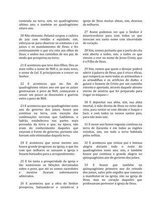 contenda  na  terra,  sim,  no  quadragésimo           igreja  de  Deus  muitas  almas,  sim,  dezenas 
sétimo  ano;  e  também  no  quadragésimo              de milhares.  
oitavo ano.                                             
                                                         27  Assim  podemos  ver  que  o  Senhor  é 
  20 Não obstante, Helamã ocupou a cadeira             misericordioso  para  com  todos  os  que 
de  juiz  com  retidão  e  eqüidade;  sim,             invocam  seu  santo  nome  com  sinceridade 
esforçou‐se para observar os estatutos e os            de coração.  
juízos  e  os  mandamentos  de  Deus;  e  fez           
continuamente o que era reto aos olhos de                28 Sim, vemos portanto que a porta do céu 
Deus; e andou nos caminhos de seu pai, de              está  aberta  a  todos,  sim,  a  todos  os  que 
modo que prosperou na terra.                           vierem a crer no nome de Jesus Cristo, que 
                                                       é o Filho de Deus.  
  21 E aconteceu que teve dois filhos. Deu ao           
mais velho o nome de Néfi e, ao mais novo,               29 Sim, vemos que quem o desejar poderá 
o nome de Leí. E principiaram a crescer no             aderir à palavra de Deus, que é viva e eficaz, 
Senhor.                                                que romperá ao meio todas as artimanhas e 
                                                       as  armadilhas  e  os  artifícios  do  diabo;  e 
  22  E  aconteceu  que  no  fim  do                   guiará o homem de Cristo por um caminho 
quadragésimo  oitavo  ano  em  que  os  juízes         estreito e apertado, através daquele abismo 
governaram  o  povo  de  Néfi,  começaram  a           eterno  de  miséria  que  foi  preparado  para 
cessar  um  pouco  as  dissensões  e  guerras          tragar os iníquos—  
entre o povo de Néfi.                                   
                                                         30  E  depositar  sua  alma,  sim,  sua  alma 
  23 E aconteceu que no quadragésimo nono              imortal, à mão direita de Deus no reino dos 
ano  do  governo  dos  juízes,  houve  paz             céus, para sentar‐se com Abraão e Isaque e 
contínua  na  terra,  com  exceção  das                Jacó;  e  com  todos  os  nossos  santos  pais, 
combinações  secretas  que  Gadiânton,  o              para não mais sair.  
ladrão,  estabelecera  nas  partes  mais                
povoadas  da  terra  e  que,  na  época,  não            31 E nesse ano houve regozijo contínuo na 
eram  do  conhecimento  daqueles  que                  terra  de  Zaraenla  e  em  todas  as  regiões 
estavam à frente do governo; portanto não              vizinhas,  sim,  em  toda  a  terra  habitada 
haviam sido eliminadas daquela terra.                  pelos nefitas.  
                                                        
  24  E  aconteceu  que  nesse  mesmo  ano               32  E  aconteceu  que  reinou  paz  e  imensa 
houve grande progresso na igreja, o que fez            alegria  durante  todo  o  resto  do 
com  que  milhares  se  unissem  à  igreja  e          quadragésimo  nono  ano;  sim,  e  também 
fossem batizados para o arrependimento.                houve  paz  contínua  e  grande  alegria  no 
                                                       qüinquagésimo ano do governo dos juízes.  
  25  E  foi  tanta  a  prosperidade  da  igreja  e     
tão  numerosas  as  bênçãos  derramadas                  33  E  houve  paz  também  no 
sobre o  povo,  que  até  os  sumos  sacerdotes        qüinquagésimo  primeiro  ano  do  reinado 
e      mestres         ficaram    sobremaneira         dos juízes, salvo pelo orgulho que começou 
admirados.                                             a  manifestar‐se  na  igreja;  não  na  igreja  de 
                                                       Deus,  mas  no  coração  daqueles  que 
  26  E  aconteceu  que  a  obra  do  Senhor           professavam pertencer à igreja de Deus.  
prosperou,  batizando‐se  e  unindo‐se  à 
 