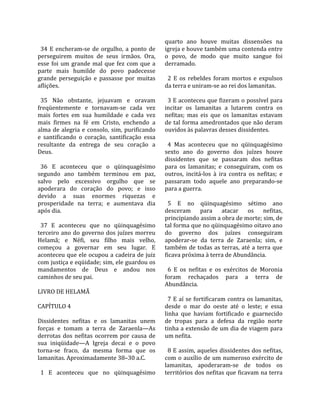                                                      quarto  ano  houve  muitas  dissensões  na 
  34  E  encheram‐se  de  orgulho,  a  ponto  de     igreja e houve também uma contenda entre 
perseguirem  muitos  de  seus  irmãos.  Ora,         o  povo,  de  modo  que  muito  sangue  foi 
esse  foi  um  grande  mal  que  fez  com  que  a    derramado.  
parte  mais  humilde  do  povo  padecesse             
grande  perseguição  e  passasse  por  muitas          2  E  os  rebeldes  foram  mortos  e  expulsos 
aflições.                                            da terra e uniram‐se ao rei dos lamanitas.  
                                                      
  35  Não  obstante,  jejuavam  e  oravam              3 E aconteceu que fizeram o possível para 
freqüentemente  e  tornavam‐se  cada  vez            incitar  os  lamanitas  a  lutarem  contra  os 
mais  fortes  em  sua  humildade  e  cada  vez       nefitas;  mas  eis  que  os  lamanitas  estavam 
mais  firmes  na  fé  em  Cristo,  enchendo  a       de tal forma amedrontados que não deram 
alma  de  alegria  e  consolo,  sim,  purificando    ouvidos às palavras desses dissidentes.  
e  santificando  o  coração,  santificação  essa      
resultante  da  entrega  de  seu  coração  a           4  Mas  aconteceu  que  no  qüinquagésimo 
Deus.                                                sexto  ano  do  governo  dos  juízes  houve 
                                                     dissidentes  que  se  passaram  dos  nefitas 
  36  E  aconteceu  que  o  qüinquagésimo            para  os  lamanitas;  e  conseguiram,  com  os 
segundo  ano  também  terminou  em  paz,             outros,  incitá‐los  à  ira  contra  os  nefitas;  e 
salvo  pelo  excessivo  orgulho  que  se             passaram  todo  aquele  ano  preparando‐se 
apoderara  do  coração  do  povo;  e  isso           para a guerra.  
devido  a  suas  enormes  riquezas  e                 
prosperidade  na  terra;  e  aumentava  dia            5  E  no  qüinquagésimo  sétimo  ano 
após dia.                                            desceram  para  atacar  os  nefitas, 
                                                     principiando assim a obra de morte; sim, de 
  37  E  aconteceu  que  no  qüinquagésimo           tal forma que no qüinquagésimo oitavo ano 
terceiro  ano  do  governo  dos  juízes  morreu      do  governo  dos  juízes  conseguiram 
Helamã;  e  Néfi,  seu  filho  mais  velho,          apoderar‐se  da  terra  de  Zaraenla;  sim,  e 
começou  a  governar  em  seu  lugar.  E             também  de  todas  as  terras,  até  a  terra  que 
aconteceu que ele ocupou a cadeira de juiz           ficava próxima à terra de Abundância.  
com justiça e eqüidade; sim, ele guardou os           
mandamentos  de  Deus  e  andou  nos                   6  E  os  nefitas  e  os  exércitos  de  Moronia 
caminhos de seu pai.                                 foram  rechaçados  para  a  terra  de 
                                                     Abundância.  
LIVRO DE HELAMÃ                                       
                                                       7  E  aí  se  fortificaram  contra  os  lamanitas, 
CAPÍTULO 4                                           desde  o  mar  do  oeste  até  o  leste;  e  essa 
                                                     linha  que  haviam  fortificado  e  guarnecido 
Dissidentes  nefitas  e  os  lamanitas  unem         de  tropas  para  a  defesa  da  região  norte 
forças  e  tomam  a  terra  de  Zaraenla—As          tinha a extensão de um dia de viagem para 
derrotas  dos  nefitas  ocorrem  por  causa  de      um nefita.  
sua  iniqüidade—A  Igreja  decai  e  o  povo          
torna‐se  fraco,  da  mesma  forma  que  os            8 E assim, aqueles dissidentes dos nefitas, 
lamanitas. Aproximadamente 38–30 a.C.                com  o  auxílio  de  um  numeroso  exército  de 
                                                     lamanitas,  apoderaram‐se  de  todos  os 
  1  E  aconteceu  que  no  qüinquagésimo            territórios dos nefitas que ficavam na terra 
 