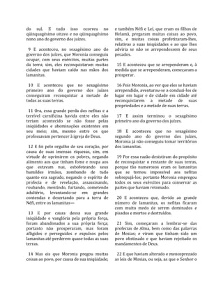 do  sul.  E  tudo  isso  ocorreu  no                   e também Néfi e Leí, que eram os filhos de 
qüinquagésimo  oitavo  e  no  qüinquagésimo            Helamã,  pregaram  muitas  coisas  ao  povo, 
nono ano do governo dos juízes.                        sim,  e  muitas  coisas  profetizaram‐lhes, 
                                                       relativas  a  suas  iniqüidades  e  ao  que  lhes 
  9  E  aconteceu,  no  sexagésimo  ano  do            adviria  se  não  se  arrependessem  de  seus 
governo dos juízes, que Moronia conseguiu              pecados.  
ocupar,  com  seus  exércitos,  muitas  partes          
da  terra;  sim,  eles  reconquistaram  muitas           15  E  aconteceu  que  se  arrependeram  e,  à 
cidades  que  haviam  caído  nas  mãos  dos            medida que se arrependeram, começaram a 
lamanitas.                                             prosperar.  
                                                        
  10  E  aconteceu  que  no  sexagésimo                  16 Pois Moronia, ao ver que eles se haviam 
primeiro  ano  do  governo  dos  juízes                arrependido, aventurou‐se a conduzi‐los de 
conseguiram  reconquistar  a  metade  de               lugar  em  lugar  e  de  cidade  em  cidade  até 
todas as suas terras.                                  reconquistarem  a  metade  de  suas 
                                                       propriedades e a metade de suas terras.  
  11  Ora,  essa  grande  perda  dos  nefitas  e  a     
terrível  carnificina  havida  entre  eles  não          17  E  assim  terminou  o  sexagésimo 
teriam  acontecido  se  não  fosse  pelas              primeiro ano do governo dos juízes.  
iniqüidades  e  abominações  existentes  em             
seu  meio;  sim,  mesmo  entre  os  que                  18  E  aconteceu  que  no  sexagésimo 
professavam pertencer à igreja de Deus.                segundo  ano  do  governo  dos  juízes, 
                                                       Moronia já não conseguiu tomar territórios 
  12  E  foi  pelo  orgulho  de  seu  coração,  por    dos lamanitas.  
causa  de  suas  imensas  riquezas,  sim,  em           
virtude  de  oprimirem  os  pobres,  negando             19 Por essa razão desistiram do propósito 
alimento  aos  que  tinham  fome  e  roupa  aos        de  reconquistar  o  restante  de  suas  terras, 
que  estavam  nus,  esbofeteando  seus                 porque  tão  numerosos  eram  os  lamanitas 
humildes  irmãos,  zombando  de  tudo                  que  se  tornou  impossível  aos  nefitas 
quanto  era  sagrado,  negando  o  espírito  de        sobrepujá‐los; portanto Moronia empregou 
profecia  e  de  revelação,  assassinando,             todos  os  seus  exércitos  para  conservar  as 
roubando,  mentindo,  furtando,  cometendo             partes que haviam retomado.  
adultério,  levantando‐se  em  grandes                  
contendas  e  desertando  para  a  terra  de             20  E  aconteceu  que,  devido  ao  grande 
Néfi, entre os lamanitas—                              número  de  lamanitas,  os  nefitas  ficaram 
                                                       com  muito  medo  de  serem  dominados  e 
  13  E  por  causa  dessa  sua  grande                pisados e mortos e destruídos.  
iniqüidade  e  vanglória  pela  própria  força,         
foram  abandonados  a  sua  própria  força;              21  Sim,  começaram  a  lembrar‐se  das 
portanto  não  prosperaram,  mas  foram                profecias  de  Alma,  bem  como  das  palavras 
afligidos  e  perseguidos  e  expulsos  pelos          de  Mosias;  e  viram  que  tinham  sido  um 
lamanitas até perderem quase todas as suas             povo  obstinado  e  que  haviam  rejeitado  os 
terras.                                                mandamentos de Deus.  
                                                        
  14  Mas  eis  que  Moronia  pregou  muitas             22 E que haviam alterado e menosprezado 
coisas ao povo, por causa de sua iniqüidade;           as leis de Mosias, ou seja, as que o Senhor o 
 