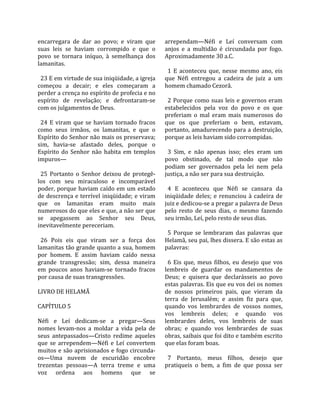 encarregara  de  dar  ao  povo;  e  viram  que      arrependam—Néfi  e  Leí  conversam  com 
suas  leis  se  haviam  corrompido  e  que  o       anjos  e  a  multidão  é  circundada  por  fogo. 
povo  se  tornara  iníquo,  à  semelhança  dos      Aproximadamente 30 a.C.  
lamanitas.                                           
                                                      1  E  aconteceu  que,  nesse  mesmo  ano,  eis 
  23 E em virtude de sua iniqüidade, a igreja       que  Néfi  entregou  a  cadeira  de  juiz  a  um 
começou  a  decair;  e  eles  começaram  a          homem chamado Cezorã.  
perder a crença no espírito de profecia e no         
espírito  de  revelação;  e  defrontaram‐se           2  Porque  como  suas  leis  e  governos  eram 
com os julgamentos de Deus.                         estabelecidos  pela  voz  do  povo  e  os  que 
                                                    preferiam  o  mal  eram  mais  numerosos  do 
  24  E  viram  que  se  haviam  tornado  fracos    que  os  que  preferiam  o  bem,  estavam, 
como  seus  irmãos,  os  lamanitas,  e  que  o      portanto, amadurecendo para a destruição, 
Espírito do Senhor não mais os preservava;          porque as leis haviam sido corrompidas.  
sim,  havia‐se  afastado  deles,  porque  o          
Espírito  do  Senhor  não  habita  em  templos        3  Sim,  e  não  apenas  isso;  eles  eram  um 
impuros—                                            povo  obstinado,  de  tal  modo  que  não 
                                                    podiam  ser  governados  pela  lei  nem  pela 
  25  Portanto  o  Senhor  deixou  de  protegê‐     justiça, a não ser para sua destruição.  
los  com  seu  miraculoso  e  incomparável           
poder,  porque  haviam  caído  em  um  estado         4  E  aconteceu  que  Néfi  se  cansara  da 
de descrença e terrível iniqüidade; e viram         iniqüidade  deles;  e  renunciou  à  cadeira  de 
que  os  lamanitas  eram  muito  mais               juiz e dedicou‐se a pregar a palavra de Deus 
numerosos do que eles e que, a não ser que          pelo  resto  de  seus  dias,  o  mesmo  fazendo 
se  apegassem  ao  Senhor  seu  Deus,               seu irmão, Leí, pelo resto de seus dias.  
inevitavelmente pereceriam.                          
                                                      5  Porque  se  lembraram  das  palavras  que 
  26  Pois  eis  que  viram  ser  a  força  dos     Helamã, seu pai, lhes dissera. E são estas as 
lamanitas tão grande quanto a sua, homem            palavras:  
por  homem.  E  assim  haviam  caído  nessa          
grande  transgressão;  sim,  dessa  maneira           6  Eis  que,  meus  filhos,  eu  desejo  que  vos 
em  poucos  anos  haviam‐se  tornado  fracos        lembreis  de  guardar  os  mandamentos  de 
por causa de suas transgressões.                    Deus;  e  quisera  que  declarásseis  ao  povo 
                                                    estas palavras. Eis que eu vos dei os nomes 
LIVRO DE HELAMÃ                                     de  nossos  primeiros  pais,  que  vieram  da 
                                                    terra  de  Jerusalém;  e  assim  fiz  para  que, 
CAPÍTULO 5                                          quando  vos  lembrardes  de  vossos  nomes, 
                                                    vos  lembreis  deles;  e  quando  vos 
Néfi  e  Leí  dedicam‐se  a  pregar—Seus            lembrardes  deles,  vos  lembreis  de  suas 
nomes  levam‐nos  a  moldar  a  vida  pela  de      obras;  e  quando  vos  lembrardes  de  suas 
seus  antepassados—Cristo  redime  aqueles          obras, saibais que foi dito e também escrito 
que  se  arrependem—Néfi  e  Leí  convertem         que elas foram boas.  
muitos e são aprisionados e fogo circunda‐           
os—Uma  nuvem  de  escuridão  encobre                 7  Portanto,  meus  filhos,  desejo  que 
trezentas  pessoas—A  terra  treme  e  uma          pratiqueis  o  bem,  a  fim  de  que  possa  ser 
voz  ordena  aos  homens  que  se 
 