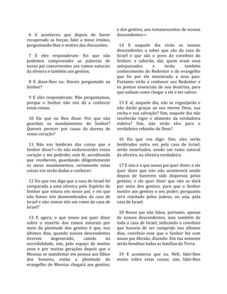                                                      e dos gentios, aos remanescentes de nossos 
  6  E  aconteceu  que  depois  de  haver            descendentes—  
recuperado  as  forças,  falei  a  meus  irmãos,      
perguntando‐lhes o motivo das discussões.              14  E  naquele  dia  virão  os  nossos 
                                                     descendentes  a  saber  que  são  da  casa  de 
  7  E  eles  responderam:  Eis  que  não            Israel  e  que  são  o  povo  do  convênio  do 
podemos  compreender  as  palavras  de               Senhor;  e  saberão,  daí,  quem  eram  seus 
nosso pai concernentes aos ramos naturais            antepassados           e       terão       também 
da oliveira e também aos gentios.                    conhecimento  do  Redentor  e  do  evangelho 
                                                     que  foi  por  ele  ministrado  a  seus  pais. 
  8  E  disse‐lhes  eu:  Haveis  perguntado  ao      Portanto  virão  a  conhecer  seu  Redentor  e 
Senhor?                                              os  pontos  essenciais  de  sua  doutrina,  para 
                                                     que saibam como chegar a ele e ser salvos.  
  9  E  eles  responderam:  Não  perguntamos,         
porque  o  Senhor  não  nos  dá  a  conhecer           15  E  aí,  naquele  dia,  não  se  regozijarão  e 
essas coisas.                                        não  darão  graças  ao  seu  eterno  Deus,  sua 
                                                     rocha e sua salvação? Sim, naquele dia não 
  10  Eis  que  eu  lhes  disse:  Por  que  não      receberão  vigor  e  alimento  da  verdadeira 
guardais  os  mandamentos  do  Senhor?               videira?  Sim,  não  virão  eles  para  o 
Quereis  perecer  por  causa  da  dureza  de         verdadeiro rebanho de Deus?  
vosso coração?                                        
                                                       16  Eis  que  vos  digo:  Sim;  eles  serão 
  11  Não  vos  lembrais  das  coisas  que  o        lembrados  outra  vez  pela  casa  de  Israel; 
Senhor disse?—Se não endurecerdes vosso              serão  enxertados,  sendo  um  ramo  natural 
coração e me pedirdes com fé, acreditando            da oliveira, na oliveira verdadeira.  
que  recebereis,  guardando  diligentemente           
os  meus  mandamentos,  certamente  estas              17 E isto é o que nosso pai quer dizer; e ele 
coisas vos serão dadas a conhecer.                   quer  dizer  que  isto  não  acontecerá  senão 
                                                     depois  de  haverem  sido  dispersos  pelos 
  12 Eis que vos digo que a casa de Israel foi       gentios;  e  ele  quer  dizer  que  isto  se  dará 
comparada  a  uma  oliveira  pelo  Espírito  do      por  meio  dos  gentios,  para  que  o  Senhor 
Senhor  que  estava  em  nosso  pai;  e  eis  que    mostre aos gentios o seu poder; porquanto 
não  fomos  nós  desmembrados  da  casa  de          será  rejeitado  pelos  judeus,  ou  seja,  pela 
Israel e não somos nós um ramo da casa de            casa de Israel.  
Israel?                                               
                                                       18  Nosso  pai  não  falou,  portanto,  apenas 
  13  E  agora,  o  que  nosso  pai  quer  dizer     de  nossos  descendentes,  mas  também  de 
sobre  o  enxerto  dos  ramos  naturais  por         toda a casa de Israel, indicando o convênio 
meio  da  plenitude  dos  gentios  é  que,  nos      que  haveria  de  ser  cumprido  nos  últimos 
últimos  dias,  quando  nossos  descendentes         dias,  convênio  esse  que  o  Senhor  fez  com 
tiverem         degenerado,       caindo       na    nosso pai Abraão, dizendo: Em tua semente 
incredulidade,  sim,  pelo  espaço  de  muitos       serão benditas todas as famílias da Terra.  
anos  e  por  muitas  gerações  depois  que  o        
Messias se manifestar em pessoa aos filhos             19  E  aconteceu  que  eu,  Néfi,  falei‐lhes 
dos  homens,  então  a  plenitude  do                muito  sobre  estas  coisas;  sim,  falei‐lhes 
evangelho  do  Messias  chegará  aos  gentios; 
 