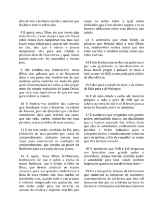 dito de vós e também escrito o mesmo que               causa  da  rocha  sobre  a  qual  estais 
foi dito e escrito sobre eles.                         edificados, que é um alicerce seguro; e se os 
                                                       homens edificarem sobre esse alicerce, não 
  8 E agora, meus filhos, eis que desejo algo          cairão.  
mais de vós; e esse desejo é que não façais             
estas  coisas  para  vangloriar‐vos,  mas  que           13  E  aconteceu  que  estas  foram  as 
façais estas coisas para ajuntar um tesouro            palavras  que  Helamã  disse  a  seus  filhos; 
no  céu,  sim,  que  é  eterno  e  jamais              sim,  ensinou‐lhes  muitas  coisas  que  não 
desaparece;  sim,  para  que  tenhais  o               estão  escritas  e  também  muitas  coisas  que 
precioso dom da vida eterna, o qual, temos             estão escritas.  
motivo  para  crer,  foi  concedido  a  nossos          
pais.                                                    14 E eles lembraram‐se de suas palavras; e 
                                                       por  isso,  guardando  os  mandamentos  de 
  9  Oh!  Lembrai‐vos,  lembrai‐vos,  meus             Deus,  foram  pregar  a  palavra  de  Deus  a 
filhos,  das  palavras  que  o  rei  Benjamim          todo o povo de Néfi, começando pela cidade 
disse  a  seu  povo;  sim,  lembrai‐vos  de  que       de Abundância;  
nenhum  outro  caminho  ou  meio  há  pelo              
qual o homem possa ser salvo, a não ser por              15 E dali para a cidade de Gide; e da cidade 
meio  do  sangue  expiatório  de  Jesus  Cristo,       de Gide para a de Muleque;  
que  virá;  sim,  lembrai‐vos  de  que  ele  vem        
para redimir o mundo.                                    16  E  de  uma  cidade  a  outra,  até  haverem 
                                                       pregado  a  todo  o  povo  de  Néfi  que  se 
  10  E  lembrai‐vos  também  das  palavras            achava na terra do sul; e de lá foram para a 
que  Amuleque  disse  a  Zeezrom,  na  cidade          terra de Zaraenla, entre os lamanitas.  
de Amonia; pois ele disse‐lhe que o Senhor              
certamente  viria  para  redimir  seu  povo;             17 E aconteceu que pregaram com grande 
que  não  viria,  porém,  redimi‐los  em  seus         poder, confundindo  muitos dos  dissidentes 
pecados, mas redimi‐los de seus pecados.               que  se  haviam  separado  dos  nefitas,  tanto 
                                                       que  eles  se  adiantaram,  confessaram  seus 
  11  E  ele  tem  poder,  recebido  do  Pai,  para    pecados  e  foram  batizados  para  o 
redimi‐los  de  seus  pecados  por  causa  do          arrependimento; e imediatamente voltaram 
arrependimento;  portanto  enviou  seus                para os nefitas, a fim de remediar os males 
anjos  para  anunciarem  as  condições  do             que lhes haviam causado.  
arrependimento,  que  conduz  ao  poder  do             
Redentor para a salvação de suas almas.                  18  E  aconteceu  que  Néfi  e  Leí  pregaram 
                                                       aos  lamanitas  com  grande  poder  e 
  12  E  agora,  meus  filhos,  lembrai‐vos,           autoridade,  porque  haviam  recebido  poder 
lembrai‐vos  de  que  é  sobre  a  rocha  de           e  autoridade  para  falar,  sendo  também 
nosso  Redentor,  que  é  Cristo,  o  Filho  de        inspirados quanto ao que deveriam dizer—  
Deus,  que  deveis  construir  os  vossos               
alicerces; para que, quando o diabo lançar a             19 Por conseguinte, falaram de tal maneira 
fúria  de  seus  ventos,  sim,  seus  dardos  no       que  encheram  os  lamanitas  de  assombro, 
torvelinho,  sim,  quando  todo  o  seu  granizo       convencendo‐os  de  tal  forma  que  oito  mil 
e  violenta  tempestade  vos  açoitarem,  isso         lamanitas  dos  que  se  achavam  na  terra  de 
não  tenha  poder  para  vos  arrastar  ao             Zaraenla e imediações receberam o batismo 
abismo  da  miséria  e  angústia  sem  fim,  por 
 