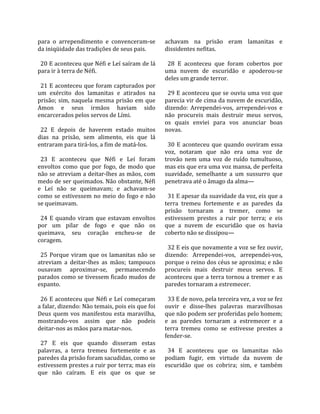 para  o  arrependimento  e  convenceram‐se          achavam  na  prisão  eram  lamanitas  e 
da iniqüidade das tradições de seus pais.           dissidentes nefitas.  
                                                     
  20 E aconteceu que Néfi e Leí saíram de lá          28  E  aconteceu  que  foram  cobertos  por 
para ir à terra de Néfi.                            uma  nuvem  de  escuridão  e  apoderou‐se 
                                                    deles um grande terror.  
  21 E aconteceu que foram capturados por            
um  exército  dos  lamanitas  e  atirados  na         29 E aconteceu que se ouviu uma voz que 
prisão;  sim,  naquela  mesma  prisão  em  que      parecia vir de cima da nuvem de escuridão, 
Amon  e  seus  irmãos  haviam  sido                 dizendo:  Arrependei‐vos,  arrependei‐vos  e 
encarcerados pelos servos de Lími.                  não  procureis  mais  destruir  meus  servos, 
                                                    os  quais  enviei  para  vos  anunciar  boas 
  22  E  depois  de  haverem  estado  muitos        novas.  
dias  na  prisão,  sem  alimento,  eis  que  lá      
entraram para tirá‐los, a fim de matá‐los.            30  E  aconteceu  que  quando  ouviram  essa 
                                                    voz,  notaram  que  não  era  uma  voz  de 
  23  E  aconteceu  que  Néfi  e  Leí  foram        trovão  nem  uma  voz  de  ruído  tumultuoso, 
envoltos  como  que  por  fogo,  de  modo  que      mas eis que era uma voz mansa, de perfeita 
não se atreviam a deitar‐lhes as mãos, com          suavidade,  semelhante  a  um  sussurro  que 
medo de ser queimados. Não obstante, Néfi           penetrava até o âmago da alma—  
e  Leí  não  se  queimavam;  e  achavam‐se           
como  se  estivessem  no  meio  do  fogo  e  não      31 E apesar da suavidade da voz, eis que a 
se queimavam.                                       terra  tremeu  fortemente  e  as  paredes  da 
                                                    prisão  tornaram  a  tremer,  como  se 
  24  E  quando  viram  que  estavam  envoltos      estivessem  prestes  a  ruir  por  terra;  e  eis 
por  um  pilar  de  fogo  e  que  não  os           que  a  nuvem  de  escuridão  que  os  havia 
queimava,  seu  coração  encheu‐se  de              coberto não se dissipou—  
coragem.                                             
                                                      32 E eis que novamente a voz se fez ouvir, 
  25  Porque  viram  que  os  lamanitas  não  se    dizendo:  Arrependei‐vos,  arrependei‐vos, 
atreviam  a  deitar‐lhes  as  mãos;  tampouco       porque o reino dos céus se aproxima; e não 
ousavam  aproximar‐se,  permanecendo                procureis  mais  destruir  meus  servos.  E 
parados como se tivessem ficado mudos de            aconteceu que a terra tornou a tremer e as 
espanto.                                            paredes tornaram a estremecer.  
                                                     
  26 E aconteceu que Néfi e Leí começaram             33 E de novo, pela terceira vez, a voz se fez 
a falar, dizendo: Não temais, pois eis que foi      ouvir  e  disse‐lhes  palavras  maravilhosas 
Deus  quem  vos  manifestou  esta  maravilha,       que não podem ser proferidas pelo homem; 
mostrando‐vos  assim  que  não  podeis              e  as  paredes  tornaram  a  estremecer  e  a 
deitar‐nos as mãos para matar‐nos.                  terra  tremeu  como  se  estivesse  prestes  a 
                                                    fender‐se.  
  27  E  eis  que  quando  disseram  estas           
palavras,  a  terra  tremeu  fortemente  e  as        34  E  aconteceu  que  os  lamanitas  não 
paredes da prisão foram sacudidas, como se          podiam  fugir,  em  virtude  da  nuvem  de 
estivessem prestes a ruir por terra; mas eis        escuridão  que  os  cobrira;  sim,  e  também 
que  não  caíram.  E  eis  que  os  que  se 
 