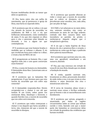ficaram  imobilizados  devido  ao  temor  que         
deles se apoderara.                                    43  E  aconteceu  que  quando  olharam  ao 
                                                     redor  e  viram  que  a  nuvem  de  escuridão 
  35  Ora,  havia  entre  eles  um  nefita  de       que  os  cobria  se  dissipara,  eis  que 
nascimento,  que  já  pertencera  à  igreja  de      perceberam estar envoltos, sim, cada alma, 
Deus, mas havia‐se separado deles.                   por um pilar de fogo.  
                                                      
  36 E aconteceu que ele se voltou e eis que           44 E Néfi e Leí achavam‐se no meio deles; 
viu,  através  da  nuvem  de  escuridão,  os         sim,  estavam  envoltos,  sim,  como  se 
semblantes  de  Néfi  e  Leí;  e  eis  que           estivessem  no  meio  de  um  fogo  ardente; 
brilhavam  intensamente,  como  semblantes           contudo  não  lhes  causava  dano  nem 
de  anjos.  E  viu  que  eles  erguiam  os  olhos    incendiava  as  paredes  da  prisão;  e 
para  o  céu;  e  pareciam  estar  falando  ou       encheram‐se  daquela  alegria  que  é 
elevando  a  voz  a  algum  ser  que                 inexplicável e gloriosa.  
contemplavam.                                         
                                                       45  E  eis  que  o  Santo  Espírito  de  Deus 
  37 E aconteceu que esse homem bradou à             desceu do céu e penetrou‐lhes o coração; e 
multidão  que  se  voltasse  e  olhasse.  E  eis     encheram‐se, como que de fogo, e puderam 
que receberam força para voltar‐se e olhar;          dizer palavras maravilhosas.  
e viram a face de Néfi e de Leí.                      
                                                       46 E aconteceu que ouviram uma voz, sim, 
  38  E  perguntaram  ao  homem:  Ora,  o  que       uma  voz  agradável,  semelhante  a  um 
significa  tudo  isto  e  com  quem  conversam       sussurro, dizendo:  
esses homens?                                         
                                                       47  Paz,  paz  seja  convosco  em  virtude  de 
  39 Ora, o nome do homem era Aminadabe.             vossa fé em meu Bem‐Amado que era desde 
E Aminadabe disse‐lhes: Conversam com os             a fundação do mundo.  
anjos de Deus.                                        
                                                       48  E  então,  quando  ouviram  isto, 
  40  E  aconteceu  que  os  lamanitas  lhe          levantaram os olhos, procurando descobrir 
perguntaram: O que faremos para que esta             de onde vinha a voz; e eis que viram os céus 
nuvem  de  escuridão  que  nos  cobre  seja          abertos;  e  anjos  desceram  dos  céus  e 
removida?                                            ministraram entre eles.  
                                                      
  41  E  Aminadabe  respondeu‐lhes:  Deveis            49  E  cerca  de  trezentas  almas  viram  e 
arrepender‐vos  e  clamar  à  voz  até  que          ouviram  essas  coisas;  e  foi‐lhes  ordenado 
tenhais  fé  em  Cristo,  sobre  quem  vos           que se fossem e não se maravilhassem nem 
ensinaram  Alma,  Amuleque  e  Zeezrom;  e           duvidassem.  
quando fizerdes isso, a nuvem de escuridão            
que vos cobre será removida.                           50  E  aconteceu  que  saíram,  pregando  e 
                                                     anunciando  por  todas  as  regiões 
  42  E  aconteceu  que  todos  começaram  a         circunvizinhas  todas  as  coisas  que  tinham 
clamar à voz daquele que havia sacudido a            ouvido  e  visto,  fazendo  com  que  a  maior 
terra;  sim,  clamaram  até  que  a  nuvem  de       parte  dos  lamanitas  se  convencesse  delas 
escuridão se dissipou.                               em virtude da grandeza das evidências que 
                                                     haviam recebido.  
 