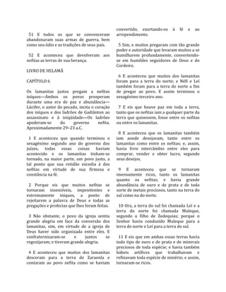                                                      convertido,  exortando‐os  à  fé  e  ao 
  51  E  todos  os  que  se  convenceram              arrependimento.  
abandonaram  suas  armas  de  guerra,  bem             
como seu ódio e as tradições de seus pais.              5 Sim, e muitos pregaram com tão grande 
                                                      poder e autoridade que levaram muitos a se 
  52  E  aconteceu  que  devolveram  aos              humilharem  profundamente,  convertendo‐
nefitas as terras de sua herança.                     se  em  humildes  seguidores  de  Deus  e  do 
                                                      Cordeiro.  
LIVRO DE HELAMÃ                                        
                                                        6  E  aconteceu  que  muitos  dos  lamanitas 
CAPÍTULO 6                                            foram  para  a  terra  do  norte;  e  Néfi  e  Leí 
                                                      também  foram  para  a  terra  do  norte  a  fim 
Os  lamanitas  justos  pregam  a  nefitas             de  pregar  ao  povo.  E  assim  terminou  o 
iníquos—Ambos  os  povos  prosperam                   sexagésimo terceiro ano.  
durante  uma  era  de  paz  e  abundância—             
Lúcifer, o autor do pecado, incita o coração            7  E  eis  que  houve  paz  em  toda  a  terra, 
dos  iníquos  e  dos  ladrões  de  Gadiânton  ao      tanto que os nefitas iam a qualquer parte da 
assassinato  e  à  iniqüidade—Os  ladrões             terra  que  quisessem,  fosse  entre  os  nefitas 
apoderam‐se         do      governo        nefita.    ou entre os lamanitas.  
Aproximadamente 29–23 a.C.                             
                                                        8  E  aconteceu  que  os  lamanitas  também 
  1  E  aconteceu  que  quando  terminou  o           iam  aonde  desejavam,  tanto  entre  os 
sexagésimo  segundo  ano  do  governo  dos            lamanitas  como  entre  os  nefitas;  e,  assim, 
juízes,  todas  essas  coisas  haviam                 havia  livre  intercâmbio  entre  eles  para 
acontecido  e  os  lamanitas  tinham‐se               comprar,  vender  e  obter  lucro,  segundo 
tornado,  na  maior  parte,  um  povo  justo,  a      seus desejos.  
tal  ponto  que  sua  retidão  excedia  à  dos         
nefitas  em  virtude  de  sua  firmeza  e               9  E  aconteceu  que  se  tornaram 
constância na fé.                                     imensamente  ricos,  tanto  os  lamanitas 
                                                      quanto  os  nefitas;  e  havia  grande 
  2  Porque  eis  que  muitos  nefitas  se            abundância  de  ouro  e  de  prata  e  de  toda 
tornaram  insensíveis,  impenitentes  e               sorte de metais preciosos, tanto na terra do 
extremamente  iníquos,  a  ponto  de                  sul como na do norte.  
rejeitarem  a  palavra  de  Deus  e  todas  as         
pregações e profecias que lhes foram feitas.            10  Ora,  a  terra  do  sul  foi  chamada  Leí  e  a 
                                                      terra  do  norte  foi  chamada  Muleque, 
  3  Não  obstante,  o  povo  da  igreja  sentiu      segundo  o  filho  de  Zedequias;  porque  o 
grande  alegria  em  face  da  conversão  dos         Senhor  havia  conduzido  Muleque  para  a 
lamanitas,  sim,  em  virtude  de  a  igreja  de      terra do norte e Leí para a terra do sul.  
Deus  haver  sido  organizada  entre  eles.  E         
confraternizaram‐se         e      juntos      se       11  E  eis  que  em  ambas  essas  terras  havia 
regozijaram; e tiveram grande alegria.                todo  tipo  de  ouro  e  de  prata  e  de  minerais 
                                                      preciosos  de  toda  espécie;  e  havia  também 
  4  E  aconteceu  que  muitos  dos  lamanitas        hábeis  artífices  que  trabalhavam  e 
desceram  para  a  terra  de  Zaraenla  e             refinavam toda espécie de minério; e assim, 
contaram  ao  povo  nefita  como  se  haviam          tornaram‐se ricos.  
 
