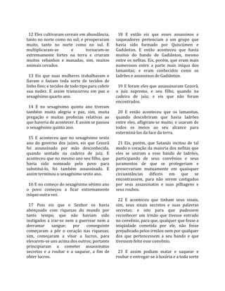                                                        
  12 Eles cultivaram cereais em abundância,             18  E  então  eis  que  esses  assassinos  e 
tanto no norte como no sul; e prosperaram             saqueadores  pertenciam  a  um  grupo  que 
muito,  tanto  no  norte  como  no  sul.  E           havia  sido  formado  por  Quiscúmen  e 
multiplicaram‐se           e       tornaram‐se        Gadiânton.  E  então  aconteceu  que  havia 
extremamente  fortes  na  terra  e  criaram           muitos  do  bando  de  Gadiânton,  mesmo 
muitos  rebanhos  e  manadas,  sim,  muitos           entre os nefitas. Eis, porém, que eram mais 
animais cevados.                                      numerosos  entre  a  parte  mais  iníqua  dos 
                                                      lamanitas;  e  eram  conhecidos  como  os 
  13  Eis  que  suas  mulheres  trabalhavam  e        ladrões e assassinos de Gadiânton.  
fiavam  e  faziam  toda  sorte  de  tecidos  de        
linho fino; e tecidos de todo tipo para cobrir          19 E foram eles que assassinaram Cezorã, 
sua  nudez.  E  assim  transcorreu  em  paz  o        o  juiz  supremo,  e  seu  filho,  quando  na 
sexagésimo quarto ano.                                cadeira  de  juiz;  e  eis  que  não  foram 
                                                      encontrados.  
  14  E  no  sexagésimo  quinto  ano  tiveram          
também  muita  alegria  e  paz,  sim,  muita            20  E  então  aconteceu  que  os  lamanitas, 
pregação  e  muitas  profecias  relativas  ao         quando  descobriram  que  havia  ladrões 
que haveria de acontecer. E assim se passou           entre  eles,  afligiram‐se  muito;  e  usaram  de 
o sexagésimo quinto ano.                              todos  os  meios  ao  seu  alcance  para 
                                                      exterminá‐los da face da terra.  
  15  E  aconteceu  que  no  sexagésimo  sexto         
ano  do  governo  dos  juízes,  eis  que  Cezorã        21  Eis,  porém,  que  Satanás  incitou  de  tal 
foi  assassinado  por  mão  desconhecida,             modo o coração da maioria dos nefitas que 
quando  sentado  na  cadeira  de  juiz.  E            eles  se  uniram  a  esse  bando  de  ladrões, 
aconteceu que no mesmo ano seu filho, que             participando  de  seus  convênios  e  seus 
havia  sido  nomeado  pelo  povo  para                juramentos  de  que  se  protegeriam  e 
substituí‐lo,  foi  também  assassinado.  E           preservariam  mutuamente  em  quaisquer 
assim terminou o sexagésimo sexto ano.                circunstâncias  difíceis  em  que  se 
                                                      encontrassem,  para  não  serem  castigados 
  16 E no começo do sexagésimo sétimo ano             por  seus  assassinatos  e  suas  pilhagens  e 
o  povo  começou  a  ficar  extremamente              seus roubos.  
iníquo outra vez.                                      
                                                        22  E  aconteceu  que  tinham  seus  sinais, 
  17  Pois  eis  que  o  Senhor  os  havia            sim,  seus  sinais  secretos  e  suas  palavras 
abençoado  com  riquezas  do  mundo  por              secretas;  e  isto  para  que  pudessem 
tanto  tempo,  que  não  haviam  sido                 reconhecer  um  irmão  que  tivesse  entrado 
instigados  a  irar‐se  nem  a  guerrear  nem  a      no convênio, para que, qualquer que fosse a 
derramar  sangue;  por  conseguinte                   iniqüidade  cometida  por  ele,  não  fosse 
começaram  a  pôr  o  coração  nas  riquezas;         prejudicado pelos irmãos nem por qualquer 
sim,  começaram  a  visar  a  lucros,  para           dos  que  pertencessem  a  seu  bando  e  que 
elevarem‐se uns acima dos outros; portanto            tivessem feito esse convênio.  
principiaram  a  cometer  assassinatos                 
secretos  e  a  roubar  e  a  saquear,  a  fim  de      23  E  assim  podiam  matar  e  saquear  e 
obter lucros.                                         roubar e entregar‐se à luxúria e a toda sorte 
 