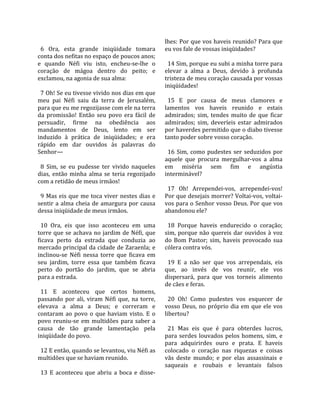                                                         lhes: Por que vos haveis reunido? Para que 
  6  Ora,  esta  grande  iniqüidade  tomara             eu vos fale de vossas iniqüidades?  
conta dos nefitas no espaço de poucos anos;              
e  quando  Néfi  viu  isto,  encheu‐se‐lhe  o             14 Sim, porque eu subi a minha torre para 
coração  de  mágoa  dentro  do  peito;  e               elevar  a  alma  a  Deus,  devido  à  profunda 
exclamou, na agonia de sua alma:                        tristeza de meu coração causada por vossas 
                                                        iniqüidades!  
  7 Oh! Se eu tivesse vivido nos dias em que             
meu  pai  Néfi  saiu  da  terra  de  Jerusalém,           15  E  por  causa  de  meus  clamores  e 
para que eu me regozijasse com ele na terra             lamentos  vos  haveis  reunido  e  estais 
da  promissão!  Então  seu  povo  era  fácil  de        admirados;  sim,  tendes  muito  de  que  ficar 
persuadir,  firme  na  obediência  aos                  admirados;  sim,  deveríeis  estar  admirados 
mandamentos  de  Deus,  lento  em  ser                  por haverdes permitido que o diabo tivesse 
induzido  à  prática  de  iniqüidades;  e  era          tanto poder sobre vosso coração.  
rápido  em  dar  ouvidos  às  palavras  do               
Senhor—                                                   16  Sim,  como  pudestes  ser  seduzidos  por 
                                                        aquele  que  procura  mergulhar‐vos  a  alma 
  8  Sim,  se  eu  pudesse  ter  vivido  naqueles       em  miséria  sem  fim  e  angústia 
dias,  então  minha  alma  se  teria  regozijado        interminável?  
com a retidão de meus irmãos!                            
                                                          17  Oh!  Arrependei‐vos,  arrependei‐vos! 
  9  Mas  eis  que  me  toca  viver  nestes  dias  e    Por que desejais morrer? Voltai‐vos, voltai‐
sentir  a  alma  cheia  de  amargura  por  causa        vos para o Senhor vosso Deus. Por que vos 
dessa iniqüidade de meus irmãos.                        abandonou ele?  
                                                         
  10  Ora,  eis  que  isso  aconteceu  em  uma            18  Porque  haveis  endurecido  o  coração; 
torre  que  se  achava  no  jardim  de  Néfi,  que      sim,  porque  não  quereis  dar  ouvidos  à  voz 
ficava  perto  da  estrada  que  conduzia  ao           do  Bom  Pastor;  sim,  haveis  provocado  sua 
mercado principal da cidade de Zaraenla; e              cólera contra vós.  
inclinou‐se  Néfi  nessa  torre  que  ficava  em         
seu  jardim,  torre  essa  que  também  ficava            19  E  a  não  ser  que  vos  arrependais,  eis 
perto  do  portão  do  jardim,  que  se  abria          que,  ao  invés  de  vos  reunir,  ele  vos 
para a estrada.                                         dispersará,  para  que  vos  torneis  alimento 
                                                        de cães e feras.  
  11  E  aconteceu  que  certos  homens,                 
passando  por  ali,  viram  Néfi  que,  na  torre,        20  Oh!  Como  pudestes  vos  esquecer  de 
elevava  a  alma  a  Deus;  e  correram  e              vosso  Deus,  no  próprio  dia  em  que  ele  vos 
contaram  ao  povo  o  que  haviam  visto.  E  o        libertou?  
povo  reuniu‐se  em  multidões  para  saber  a           
causa  de  tão  grande  lamentação  pela                  21  Mas  eis  que  é  para  obterdes  lucros, 
iniqüidade do povo.                                     para  serdes  louvados  pelos  homens,  sim,  e 
                                                        para  adquirirdes  ouro  e  prata.  E  haveis 
  12 E então, quando se levantou, viu Néfi as           colocado  o  coração  nas  riquezas  e  coisas 
multidões que se haviam reunido.                        vãs  deste  mundo;  e  por  elas  assassinais  e 
                                                        saqueais  e  roubais  e  levantais  falsos 
  13  E  aconteceu  que  abriu  a  boca  e  disse‐
 