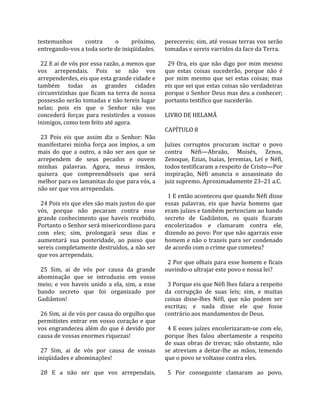 testemunhos          contra       o      próximo,       perecereis; sim, até vossas terras vos serão 
entregando‐vos a toda sorte de iniqüidades.             tomadas e sereis varridos da face da Terra.  
                                                         
  22 E ai de vós por essa razão, a menos que              29  Ora,  eis  que  não  digo  por  mim  mesmo 
vos  arrependais.  Pois  se  não  vos                   que  estas  coisas  sucederão,  porque  não  é 
arrependerdes, eis que esta grande cidade e             por  mim  mesmo  que  sei  estas  coisas;  mas 
também  todas  as  grandes  cidades                     eis que sei que estas coisas são verdadeiras 
circunvizinhas  que  ficam  na  terra  de  nossa        porque o Senhor Deus mas deu a conhecer; 
possessão serão tomadas e não tereis lugar              portanto testifico que sucederão.  
nelas;  pois  eis  que  o  Senhor  não  vos              
concederá  forças  para  resistirdes  a  vossos         LIVRO DE HELAMÃ  
inimigos, como tem feito até agora.                      
                                                        CAPÍTULO 8  
  23  Pois  eis  que  assim  diz  o  Senhor:  Não        
manifestarei  minha  força  aos  ímpios,  a  um         Juízes  corruptos  procuram  incitar  o  povo 
mais  do  que  a  outro,  a  não  ser  aos  que  se     contra  Néfi—Abraão,  Moisés,  Zenos, 
arrependem  de  seus  pecados  e  ouvem                 Zenoque,  Ezias,  Isaías,  Jeremias,  Leí  e  Néfi, 
minhas  palavras.  Agora,  meus  irmãos,                todos testificaram a respeito de Cristo—Por 
quisera  que  compreendêsseis  que  será                inspiração,  Néfi  anuncia  o  assassinato  do 
melhor para os lamanitas do que para vós, a             juiz supremo. Aproximadamente 23–21 a.C.  
não ser que vos arrependais.                             
                                                          1 E então aconteceu que quando Néfi disse 
  24 Pois eis que eles são mais justos do que           essas  palavras,  eis  que  havia  homens  que 
vós,  porque  não  pecaram  contra  esse                eram juízes e também pertenciam ao bando 
grande  conhecimento  que  haveis  recebido.            secreto  de  Gadiânton,  os  quais  ficaram 
Portanto o Senhor será misericordioso para              encolerizados  e  clamaram  contra  ele, 
com  eles;  sim,  prolongará  seus  dias  e             dizendo ao povo: Por que não agarrais esse 
aumentará  sua  posteridade,  ao  passo  que            homem e não o trazeis para ser condenado 
sereis completamente destruídos, a não ser              de acordo com o crime que cometeu?  
que vos arrependais.                                     
                                                          2 Por que olhais para esse homem e ficais 
  25  Sim,  ai  de  vós  por  causa  da  grande         ouvindo‐o ultrajar este povo e nossa lei?  
abominação  que  se  introduziu  em  vosso               
meio;  e  vos  haveis  unido  a  ela,  sim,  a  esse      3 Porque eis que Néfi lhes falara a respeito 
bando  secreto  que  foi  organizado  por               da  corrupção  de  suas  leis;  sim,  e  muitas 
Gadiânton!                                              coisas  disse‐lhes  Néfi,  que  não  podem  ser 
                                                        escritas;  e  nada  disse  ele  que  fosse 
  26 Sim, ai de vós por causa do orgulho que            contrário aos mandamentos de Deus.  
permitistes  entrar  em  vosso  coração  e  que          
vos engrandeceu além do que é devido por                  4 E esses juízes encolerizaram‐se com ele, 
causa de vossas enormes riquezas!                       porque  lhes  falou  abertamente  a  respeito 
                                                        de  suas  obras  de  trevas;  não  obstante,  não 
  27  Sim,  ai  de  vós  por  causa  de  vossas         se  atreviam  a  deitar‐lhe  as  mãos,  temendo 
iniqüidades e abominações!                              que o povo se voltasse contra eles.  
                                                         
  28  E  a  não  ser  que  vos  arrependais,              5  Por  conseguinte  clamaram  ao  povo, 
 