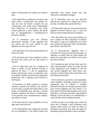 sobre a restauração dos judeus nos últimos           absorvida  com  outras  coisas,  que  não 
dias.                                                observou a imundície da água.  
                                                      
  20 E repeti‐lhes as palavras de Isaías, que          28  E  disse‐lhes  que  era  um  horrível 
falou  sobre  a  restauração  dos  judeus,  ou       abismo  que  separava  os  iníquos  da  árvore 
seja,  da  casa  de  Israel;  e  depois  de  sua     da vida e também dos santos de Deus.  
restauração,  não  serão  mais  confundidos           
nem  dispersos.  E  aconteceu  que  disse              29 E disse‐lhes que era uma representação 
muitas  palavras  a  meus  irmãos,  de  modo         daquele  horrível  inferno  que  o  anjo  me 
que  se  tranqüilizaram  e  humilharam‐se            dissera estar preparado para os iníquos.  
perante o Senhor.                                     
                                                       30 E disse‐lhes que nosso pai também viu 
  21  E  aconteceu  que  me  falaram                 que  a  justiça  de  Deus  separava  os  iníquos 
novamente,  dizendo:  O  que  significa  isso        dos  justos;  e  que  seu  resplendor  era  como 
que  nosso  pai  viu  num  sonho?  O  que            uma  chama  de  fogo  que  sobe  eternamente 
significa a árvore que ele viu?                      para Deus e não tem fim.  
                                                      
  22 E disse‐lhes: Era uma representação da            31  E  disseram‐me:  Significa  isso  o 
árvore da vida.                                      tormento do corpo nos dias de provação, ou 
                                                     significa  o  estado  final  da  alma  depois  da 
  23 E disseram‐me: O que significa a barra          morte do corpo físico, ou refere‐se às coisas 
de  ferro  que  nosso  pai  viu,  que  levava  à     que são terrenas?  
árvore?                                               
                                                       32  E  aconteceu  que  eu  lhes  disse  que  era 
  24  E  eu  disse‐lhes  que  era  a  palavra  de    uma  representação  tanto  de  coisas  físicas 
Deus;  e  todos  os  que  dessem  ouvidos  à         como  espirituais;  pois  chegaria  o  dia  em 
palavra  de  Deus  e  a  ela  se  apegassem,         que  seriam  julgados  por  suas  obras,  sim, 
jamais  pereceriam;  nem  as  tentações  nem         mesmo as obras feitas pelo corpo físico nos 
os ardentes dardos do adversário poderiam            seus dias de provação.  
dominá‐los  até  a  cegueira,  para  levá‐los  à      
destruição.                                            33 Se morrerem, portanto, em iniqüidade, 
                                                     serão  também  rejeitados  quanto  às  coisas 
  25  Portanto  eu,  Néfi,  exortei‐os  a  darem     espirituais  que  se  referem  à  retidão; 
ouvidos  à  palavra  do  Senhor;  sim,  exortei‐     portanto deverão ser levados perante Deus 
os com toda a energia de minha alma e com            para  serem  julgados  por  suas  obras;  e  se 
todas  as  faculdades  que  possuía,  a  darem       suas obras tiverem sido imundas, eles serão 
ouvidos  à  palavra  de  Deus  e  a  lembrarem‐      imundos; e se forem imundos, não poderão 
se  de  guardar  seus  mandamentos,  sempre,         habitar o reino de Deus; se o habitassem, o 
em todas as coisas.                                  reino de Deus seria também imundo.  
                                                      
  26 E disseram‐me: O que significa o rio de           34 Mas eis que eu vos digo que o reino de 
água que nosso pai viu?                              Deus  não  é  imundo  e  que  nenhuma  coisa 
                                                     impura  pode  entrar  no  reino  de  Deus;  é 
  27 E respondi‐lhes que a água que meu pai          portanto  necessário  que  haja  um  lugar  de 
viu  era  imundície;  e  sua  mente  estava  tão     imundície preparado para o que é imundo.  
 