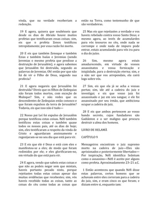 vinda,  que  na  verdade  receberiam  a                   estão  na  Terra,  como  testemunho  de  que 
redenção.                                                 são verdadeiras.  
                                                           
  19  E  agora,  quisera  que  soubésseis  que              25 Mas eis que rejeitastes a verdade e vos 
desde  os  dias  de  Abraão  houve  muitos                haveis rebelado contra vosso Santo Deus; e 
profetas  que  testificaram  essas  coisas;  sim,         mesmo  agora,  ao  invés  de  acumulardes 
eis  que  o  profeta  Zenos  testificou                   para  vós  tesouros  no  céu,  onde  nada  se 
intrepidamente; por essa razão foi morto.                 corrompe  e  onde  nada  de  impuro  pode 
                                                          entrar, estais acumulando para vós ira para 
  20  E  eis  que  também  Zenoque  e  também             o dia do juízo.  
Ezias  e  também  Isaías  e  Jeremias  (sendo              
Jeremias  o  mesmo  profeta  que  predisse  a               26      Sim,       mesmo       agora       estais 
destruição  de  Jerusalém);  e  agora  sabemos            amadurecendo,  em  virtude  de  vossos 
que  Jerusalém  foi  destruída,  segundo  as              assassinatos  e  vossa  fornicação  e 
palavras de Jeremias. Oh! então por que não               iniqüidade, para a destruição eterna; sim, e 
há  de  vir  o  Filho  de  Deus,  segundo  sua            a  não  ser  que  vos  arrependais,  ela  cairá 
profecia?                                                 logo sobre vós.  
                                                           
  21  E  agora  negareis  que  Jerusalém  foi               27  Sim,  eis  que  ela  já  se  acha  a  vossas 
destruída? Direis que os filhos de Zedequias              portas;  sim,  ide  até  a  cadeira  do  juiz  e 
não  foram  todos  mortos,  com  exceção  de              investigai;  e  eis  que  vosso  juiz  foi 
Muleque?  Sim,  e  não  vedes  que  os                    assassinado  e  jaz  em  seu  sangue;  e  ele  foi 
descendentes de Zedequias estão conosco e                 assassinado  por  seu  irmão,  que  ambiciona 
que  foram  expulsos  da  terra  de  Jerusalém?           ocupar a cadeira de juiz.  
Todavia, eis que isso não é tudo—                          
                                                            28  E  eis  que  ambos  pertencem  ao  vosso 
  22 Nosso  pai  Leí foi  expulso  de  Jerusalém          bando  secreto,  cujos  fundadores  são 
porque testificou estas coisas. Néfi também               Gadiânton  e  o  ser  maligno  que  procura 
testificou  estas  coisas  e  também  quase               destruir a alma dos homens.  
todos  os  nossos  pais,  até  os  dias  de  hoje;         
sim, eles testificaram a respeito da vinda de             LIVRO DE HELAMÃ  
Cristo  e  aguardaram  ansiosamente  e                     
regozijaram‐se no seu dia que está para vir.              CAPÍTULO 9  
                                                           
  23  E  eis  que  ele  é  Deus  e  está  com  eles  e    Mensageiros  encontram  o  juiz  supremo 
manifestou‐se  a  eles;  de  modo  que  foram             morto  na  cadeira  de  juiz—Eles  são 
redimidos  por  ele;  e  eles  glorificaram‐no,           aprisionados e posteriormente libertados—
em virtude do que está para vir.                          Por  inspiração,  Néfi  identifica  Seântum 
                                                          como o assassino—Néfi é aceito por alguns 
  24 E agora, vendo que sabeis estas coisas e             como profeta. Aproximadamente 23–21 a.C.  
que  não  as  podeis  negar  sem  que  mintais,            
haveis  portanto  pecado  nisto,  porque                    1  Então  aconteceu  que  quando  Néfi  disse 
rejeitastes  todas  estas  coisas  apesar  das            estas  palavras,  certos  homens  que  se 
muitas  evidências  que  recebestes;  sim,  vós           achavam entre eles correram para a cadeira 
haveis  recebido  todas  as  coisas,  tanto  as           do  juiz,  sim,  e  eram  cinco  os  que  foram;  e 
coisas  do  céu  como  todas  as  coisas  que             diziam entre si, enquanto iam:  
 