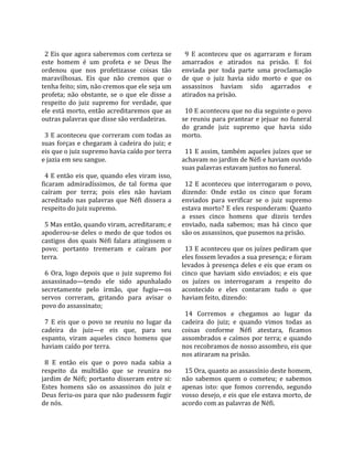                                                          
  2 Eis que agora saberemos com certeza se                9  E  aconteceu  que  os  agarraram  e  foram 
este  homem  é  um  profeta  e  se  Deus  lhe           amarrados  e  atirados  na  prisão.  E  foi 
ordenou  que  nos  profetizasse  coisas  tão            enviada  por  toda  parte  uma  proclamação 
maravilhosas.  Eis  que  não  cremos  que  o            de  que  o  juiz  havia  sido  morto  e  que  os 
tenha feito; sim, não cremos que ele seja um            assassinos  haviam  sido  agarrados  e 
profeta;  não  obstante,  se  o  que  ele  disse  a     atirados na prisão.  
respeito  do  juiz  supremo  for  verdade,  que          
ele está morto, então acreditaremos que as                10 E aconteceu que no dia seguinte o povo 
outras palavras que disse são verdadeiras.              se reuniu para prantear e jejuar no funeral 
                                                        do  grande  juiz  supremo  que  havia  sido 
  3 E aconteceu que correram com todas as               morto.  
suas forças e chegaram à cadeira do juiz; e              
eis que o juiz supremo havia caído por terra              11 E assim, também aqueles juízes que se 
e jazia em seu sangue.                                  achavam no jardim de Néfi e haviam ouvido 
                                                        suas palavras estavam juntos no funeral.  
  4 E então eis que, quando eles viram isso,             
ficaram  admiradíssimos,  de  tal  forma  que             12  E  aconteceu  que  interrogaram  o  povo, 
caíram  por  terra;  pois  eles  não  haviam            dizendo:  Onde  estão  os  cinco  que  foram 
acreditado  nas  palavras  que  Néfi  dissera  a        enviados  para  verificar  se  o  juiz  supremo 
respeito do juiz supremo.                               estava morto? E eles responderam: Quanto 
                                                        a  esses  cinco  homens  que  dizeis  terdes 
  5 Mas então, quando viram, acreditaram; e             enviado,  nada  sabemos;  mas  há  cinco  que 
apoderou‐se  deles  o  medo  de  que  todos  os         são os assassinos, que pusemos na prisão.  
castigos  dos  quais  Néfi  falara  atingissem  o        
povo;  portanto  tremeram  e  caíram  por                 13 E aconteceu que os juízes pediram que 
terra.                                                  eles fossem levados a sua presença; e foram 
                                                        levados à presença deles e eis que eram os 
  6  Ora,  logo  depois  que  o  juiz  supremo  foi     cinco  que  haviam  sido  enviados;  e  eis  que 
assassinado—tendo  ele  sido  apunhalado                os  juízes  os  interrogaram  a  respeito  do 
secretamente  pelo  irmão,  que  fugiu—os               acontecido  e  eles  contaram  tudo  o  que 
servos  correram,  gritando  para  avisar  o            haviam feito, dizendo:  
povo do assassinato;                                     
                                                          14  Corremos  e  chegamos  ao  lugar  da 
  7  E  eis  que  o  povo  se  reuniu  no  lugar  da    cadeira  do  juiz;  e  quando  vimos  todas  as 
cadeira  do  juiz—e  eis  que,  para  seu               coisas  conforme  Néfi  atestara,  ficamos 
espanto,  viram  aqueles  cinco  homens  que            assombrados  e  caímos  por  terra;  e  quando 
haviam caído por terra.                                 nos recobramos de nosso assombro, eis que 
                                                        nos atiraram na prisão.  
  8  E  então  eis  que  o  povo  nada  sabia  a         
respeito  da  multidão  que  se  reunira  no              15 Ora, quanto ao assassínio deste homem, 
jardim  de  Néfi;  portanto  disseram  entre  si:       não  sabemos  quem  o  cometeu;  e  sabemos 
Estes  homens  são  os  assassinos  do  juiz  e         apenas  isto:  que  fomos  correndo,  segundo 
Deus feriu‐os para que não pudessem fugir               vosso desejo, e eis que ele estava morto, de 
de nós.                                                 acordo com as palavras de Néfi.  
 