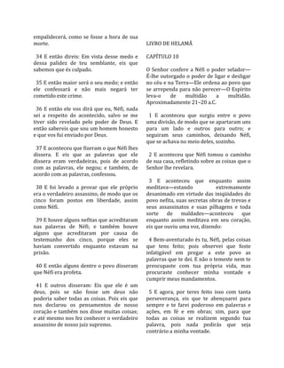empalidecerá,  como  se  fosse  a  hora  de  sua          
morte.                                                   LIVRO DE HELAMÃ  
                                                          
  34  E  então  direis:  Em  vista  desse  medo  e       CAPÍTULO 10  
dessa  palidez  de  teu  semblante,  eis  que             
sabemos que és culpado.                                  O  Senhor  confere  a  Néfi  o  poder  selador—
                                                         É‐lhe outorgado o poder de ligar e desligar 
  35 E então maior será o seu medo; e então              no céu e na Terra—Ele ordena ao povo que 
ele  confessará  e  não  mais  negará  ter               se arrependa para não perecer—O Espírito 
cometido este crime.                                     leva‐o  de  multidão  a  multidão. 
                                                         Aproximadamente 21–20 a.C.  
  36  E  então  ele  vos  dirá  que  eu,  Néfi,  nada     
sei  a  respeito  do  acontecido,  salvo  se  me           1  E  aconteceu  que  surgiu  entre  o  povo 
tiver  sido  revelado  pelo  poder  de  Deus.  E         uma divisão, de modo que se apartaram uns 
então sabereis que sou um homem honesto                  para  um  lado  e  outros  para  outro;  e 
e que vos fui enviado por Deus.                          seguiram  seus  caminhos,  deixando  Néfi, 
                                                         que se achava no meio deles, sozinho.  
  37 E aconteceu que fizeram o que Néfi lhes              
dissera.  E  eis  que  as  palavras  que  ele              2  E  aconteceu  que  Néfi  tomou  o  caminho 
dissera  eram  verdadeiras,  pois  de  acordo            de sua casa, refletindo sobre as coisas que o 
com  as  palavras,  ele  negou;  e  também,  de          Senhor lhe revelara.  
acordo com as palavras, confessou.                        
                                                           3  E  aconteceu  que  enquanto  assim 
  38  E  foi  levado  a  provar  que  ele  próprio       meditava—estando                    extremamente 
era o verdadeiro assassino, de modo que os               desanimado em virtude das iniqüidades do 
cinco  foram  postos  em  liberdade,  assim              povo nefita, suas secretas obras de trevas e 
como Néfi.                                               seus  assassinatos  e  suas  pilhagens  e  toda 
                                                         sorte  de  maldades—aconteceu  que 
  39 E houve alguns nefitas que acreditaram              enquanto  assim  meditava  em  seu  coração, 
nas  palavras  de  Néfi;  e  também  houve               eis que ouviu uma voz, dizendo:  
alguns  que  acreditaram  por  causa  do                  
testemunho  dos  cinco,  porque  eles  se                  4 Bem‐aventurado és tu, Néfi, pelas coisas 
haviam  convertido  enquanto  estavam  na                que  tens  feito;  pois  observei  que  foste 
prisão.                                                  infatigável  em  pregar  a  este  povo  as 
                                                         palavras que te dei. E não o temeste nem te 
  40 E então alguns dentre o povo disseram               preocupaste  com  tua  própria  vida,  mas 
que Néfi era profeta.                                    procuraste  conhecer  minha  vontade  e 
                                                         cumprir meus mandamentos.  
  41  E  outros  disseram:  Eis  que  ele  é  um          
deus,  pois  se  não  fosse  um  deus  não                 5  E  agora,  por  teres  feito  isso  com  tanta 
poderia  saber  todas  as  coisas.  Pois  eis  que       perseverança,  eis  que  te  abençoarei  para 
nos  declarou  os  pensamentos  de  nosso                sempre  e  te  farei  poderoso  em  palavras  e 
coração  e  também  nos  disse  muitas  coisas;          ações,  em  fé  e  em  obras;  sim,  para  que 
e até mesmo nos fez conhecer o verdadeiro                todas  as  coisas  se  realizem  segundo  tua 
assassino de nosso juiz supremo.                         palavra,  pois  nada  pedirás  que  seja 
                                                         contrário a minha vontade.  
 