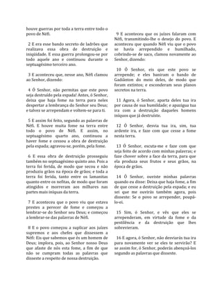 houve guerras por toda a terra entre todo o            
povo de Néfi.                                           9  E  aconteceu  que  os  juízes  falaram  com 
                                                      Néfi,  transmitindo‐lhe  o  desejo  do  povo.  E 
  2 E era esse bando secreto de ladrões que           aconteceu  que  quando  Néfi  viu  que  o  povo 
realizava  essa  obra  de  destruição  e              se  havia  arrependido  e  humilhado, 
iniqüidade. E essa guerra prolongou‐se por            cobrindo‐se de saco, clamou novamente ao 
todo  aquele  ano  e  continuou  durante  o           Senhor, dizendo:  
septuagésimo terceiro ano.                             
                                                        10  Ó  Senhor,  eis  que  este  povo  se 
  3 E aconteceu que, nesse ano, Néfi clamou           arrepende;  e  eles  baniram  o  bando  de 
ao Senhor, dizendo:                                   Gadiânton  do  meio  deles,  de  modo  que 
                                                      foram  extintos;  e  esconderam  seus  planos 
  4  Ó  Senhor,  não  permitas  que  este  povo       secretos na terra.  
seja destruído pela espada! Antes, ó Senhor,           
deixa  que  haja  fome  na  terra  para  neles          11  Agora,  ó  Senhor,  aparta  deles  tua  ira 
despertar a lembrança do Senhor seu Deus;             por causa de sua humildade; e apazigua tua 
e talvez se arrependam e voltem‐se para ti.           ira  com  a  destruição  daqueles  homens 
                                                      iníquos que já destruíste.  
  5 E assim foi feito, segundo as palavras de          
Néfi.  E  houve  muita  fome  na  terra  entre          12  Ó  Senhor,  desvia  tua  ira,  sim,  tua 
todo  o  povo  de  Néfi.  E  assim,  no               ardente  ira,  e  faze  com  que  cesse  a  fome 
septuagésimo  quarto  ano,  continuou  a              nesta terra.  
haver  fome  e  cessou  a  obra  de  destruição        
pela espada; agravou‐se, porém, pela fome.              13  Ó  Senhor,  escuta‐me  e  faze  com  que 
                                                      seja feito de acordo com minhas palavras; e 
  6  E  essa  obra  de  destruição  prosseguiu        faze chover sobre a face da terra, para que 
também no septuagésimo quinto ano. Pois a             ela  produza  seus  frutos  e  seus  grãos,  na 
terra  foi  ferida,  de  modo  que  secou  e  não     época de grãos.  
produziu grãos na época de grãos; e toda a             
terra  foi  ferida,  tanto  entre  os  lamanitas        14  Ó  Senhor,  ouviste  minhas  palavras 
quanto entre os nefitas, de modo que foram            quando eu disse: Deixa que haja fome, a fim 
atingidos  e  morreram  aos  milhares  nas            de que cesse a destruição pela espada; e eu 
partes mais iníquas da terra.                         sei  que  me  ouvirás  também  agora,  pois 
                                                      disseste:  Se  o  povo  se  arrepender,  poupá‐
  7  E  aconteceu  que  o  povo  viu  que  estava     lo‐ei.  
prestes  a  perecer  de  fome  e  começou  a           
lembrar‐se do Senhor seu Deus; e começou                15  Sim,  ó  Senhor,  e  vês  que  eles  se 
a lembrar‐se das palavras de Néfi.                    arrependeram,  em  virtude  da  fome  e  da 
                                                      pestilência  e  da  destruição  que  lhes 
  8  E  o  povo  começou  a  suplicar  aos  juízes    sobrevieram.  
supremos  e  aos  chefes  que  dissessem  a            
Néfi: Eis que sabemos que és um homem de                16 E agora, ó Senhor, não desviarás tua ira 
Deus;  implora,  pois,  ao  Senhor  nosso  Deus       para  novamente  ver  se  eles  te  servirão?  E 
que  afaste  de  nós  esta  fome,  a  fim  de  que    se assim for, ó Senhor, poderás abençoá‐los 
não  se  cumpram  todas  as  palavras  que            segundo as palavras que disseste.  
disseste a respeito de nossa destruição.  
 