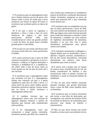                                                        seus irmãos que conheciam os verdadeiros 
  17 E aconteceu que no septuagésimo sexto             pontos da doutrina, recebendo diariamente 
ano o Senhor desviou sua ira do povo e fez             muitas  revelações,  pregaram  ao  povo,  de 
chover  sobre  a  terra,  de  modo  que  a  terra      modo  que  puseram  fim  a  suas  contendas 
produziu  seus  frutos  na  época  de  frutos.  E      nesse mesmo ano.  
aconteceu  que  produziu  grãos  na  época  de          
grãos.                                                   24 E aconteceu que no octogésimo ano em 
                                                       que  os  juízes  governaram  o  povo  de  Néfi, 
  18  E  eis  que  o  povo  se  regozijou  e           um certo número de dissidentes do povo de 
glorificou  a  Deus  e  toda  a  face  da  terra       Néfi, que alguns anos antes haviam passado 
encheu‐se  de  alegria;  e  não  mais                  para o lado dos lamanitas e tomado o nome 
procuraram         destruir        Néfi,      mas      de  lamanitas,  e  também  um  certo  número 
consideraram‐no  como  um  grande  profeta             de  legítimos  descendentes  de  lamanitas, 
e  varão  de  Deus,  de  quem  havia  recebido         incitados  à  ira  por  eles,  isto  é,  pelos 
grande poder e autoridade.                             dissidentes,  principiaram  uma  guerra 
                                                       contra seus irmãos.  
  19 E eis que Leí, seu irmão, não ficava nem           
um pouco atrás dele nas coisas pertinentes               25 E cometiam assassinatos e pilhagens; e 
à retidão.                                             fugiam  depois  para  as  montanhas  e  para  o 
                                                       deserto  e  lugares  secretos,  ocultando‐se  a 
  20  E  assim  aconteceu  que  o  povo  de  Néfi      fim  de  não  serem  descobertos,  crescendo 
começou novamente a prosperar na terra e               diariamente  em  número,  pois  havia 
começou  a  edificar  os  lugares  desolados  e        dissidentes que a eles se uniam.  
começou  a  multiplicar‐se  e  a  espalhar‐se,          
até  cobrir  toda  a  face  da  terra,  tanto  ao        26  E  assim,  com  o  tempo,  sim,  no  espaço 
norte  quanto  ao  sul,  do  mar  do  oeste  até  o    de  poucos  anos,  transformaram‐se  em  um 
mar do leste.                                          bando  considerável  de  ladrões;  e  eles 
                                                       encontraram  todos  os  planos  secretos  de 
  21  E  aconteceu  que  o  septuagésimo  sexto        Gadiânton;  e  assim  se  tornaram  ladrões  de 
ano  terminou  em  paz.  E  o  septuagésimo            Gadiânton.  
sétimo  ano  começou  em  paz;  e  a  igreja            
espalhou‐se  pela  face  de  toda  a  terra;  e  a       27  Ora,  eis  que  esses  ladrões  causaram 
maior  parte  do  povo,  tanto  nefitas  quanto        grandes  estragos,  sim,  grande  destruição 
lamanitas, pertencia à igreja; e houve muita           entre  o  povo  de  Néfi,  como  também  entre 
paz  na  terra;  e  assim  terminou  o                 os lamanitas.  
septuagésimo sétimo ano.                                
                                                         28  E  aconteceu  que  se  tornou  necessário 
  22  E  também  tiveram  paz  no                      pôr  termo  a  essa  obra  de  destruição;  por 
septuagésimo  oitavo  ano,  com  exceção  de           conseguinte,  um  exército  de  homens  fortes 
algumas  disputas  relativas  a  pontos  de            foi enviado ao deserto e às montanhas para 
doutrina  que  haviam  sido  estabelecidos             procurar  esse  bando  de  ladrões  e 
pelos profetas.                                        exterminá‐los.  
                                                        
  23  E  no  septuagésimo  nono  ano                     29  Mas  eis  que  nesse  mesmo  ano  foram 
começaram  a  surgir  muitas  contendas.               forçados a recuar para suas próprias terras. 
Aconteceu, porém, que Néfi, Leí e muitos de 
 